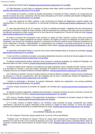 Constituicao-Compilado
http://www.planalto.gov.br/ccivil_03/constituicao/ConstituicaoCompilado.htm[20/10/2014 20:31:49]
maioria absoluta do Senado Federal.
(Redação dada pela Emenda Constitucional nº 61, de 2009)
§ 3º Não
efetuadas, no prazo legal, as indicações previstas neste artigo, caberá a escolha ao
Supremo Tribunal Federal.
(Incluído pela Emenda Constitucional nº 45, de
2004)
§ 4º Compete
ao Conselho o controle da atuação administrativa e financeira do Poder Judiciário e do
cumprimento dos
deveres funcionais dos juízes, cabendo-lhe, além de outras atribuições
que lhe forem conferidas pelo Estatuto da Magistratura:

(Incluído pela Emenda Constitucional nº 45, de
2004)
I - zelar pela
autonomia do Poder Judiciário e pelo cumprimento do Estatuto da Magistratura, podendo
expedir atos
regulamentares, no âmbito de sua competência, ou recomendar providências;
(Incluído pela Emenda Constitucional nº 45, de

2004)
II - zelar pela
observância do art. 37 e apreciar, de ofício ou mediante provocação, a legalidade dos
atos administrativos
praticados por membros ou órgãos do Poder Judiciário, podendo
desconstituí-los, revê-los ou fixar prazo para que se adotem as
providências
necessárias ao exato cumprimento da lei, sem prejuízo da competência do Tribunal de
Contas da União; (Incluído
pela Emenda Constitucional nº 45, de
2004)
III receber e
conhecer das reclamações contra membros ou órgãos do Poder Judiciário, inclusive
contra seus serviços
auxiliares, serventias e órgãos prestadores de serviços notariais
e de registro que atuem por delegação do poder público ou
oficializados, sem prejuízo
da competência disciplinar e correicional dos tribunais, podendo avocar processos
disciplinares em
curso e determinar a remoção, a disponibilidade ou a aposentadoria com
subsídios ou proventos proporcionais ao tempo de
serviço e aplicar outras sanções
administrativas, assegurada ampla defesa; (Incluído pela Emenda Constitucional nº 45, de

2004)
IV representar
ao Ministério Público, no caso de crime contra a administração pública ou de abuso de
autoridade; (Incluído
pela Emenda Constitucional nº 45, de
2004)
V rever, de
ofício ou mediante provocação, os processos disciplinares de juízes e membros de
tribunais julgados há menos
de um ano; (Incluído pela Emenda Constitucional nº 45, de
2004)
VI elaborar
semestralmente relatório estatístico sobre processos e sentenças prolatadas, por
unidade da Federação, nos
diferentes órgãos do Poder Judiciário;
(Incluído pela Emenda Constitucional nº 45, de
2004)
VII elaborar
relatório anual, propondo as providências que julgar necessárias, sobre a situação do
Poder Judiciário no País
e as atividades do Conselho, o qual deve integrar mensagem do
Presidente do Supremo Tribunal Federal a ser remetida ao
Congresso Nacional, por ocasião
da abertura da sessão legislativa. (Incluído pela Emenda Constitucional nº 45, de
2004)
§ 5º O
Ministro do Superior Tribunal de Justiça exercerá a função de Ministro-Corregedor e
ficará excluído da distribuição
de processos no Tribunal, competindo-lhe, além das
atribuições que lhe forem conferidas pelo Estatuto da Magistratura, as
seguintes:
(Incluído pela Emenda Constitucional nº 45, de
2004)
I receber as
reclamações e denúncias, de qualquer interessado, relativas aos magistrados e aos
serviços judiciários;
(Incluído pela Emenda Constitucional nº 45, de
2004)
II exercer
funções executivas do Conselho, de inspeção e de correição geral;
(Incluído pela Emenda Constitucional nº 45,
de
2004)
III requisitar e
designar magistrados, delegando-lhes atribuições, e requisitar servidores de juízos ou
tribunais, inclusive nos
Estados, Distrito Federal e Territórios.
(Incluído pela Emenda Constitucional nº 45, de
2004)
§ 6º Junto ao
Conselho oficiarão o Procurador-Geral da República e o Presidente do Conselho Federal da
Ordem dos
Advogados do Brasil. (Incluído pela Emenda Constitucional nº 45, de
2004)
§ 7º A União,
inclusive no Distrito Federal e nos Territórios, criará ouvidorias de justiça,
competentes para receber
reclamações e denúncias de qualquer interessado contra membros
ou órgãos do Poder Judiciário, ou contra seus serviços
auxiliares, representando
diretamente ao Conselho Nacional de Justiça.
(Incluído pela Emenda Constitucional nº 45, de
2004)
Seção III

DO SUPERIOR TRIBUNAL DE JUSTIÇA
Art. 104. O Superior Tribunal de Justiça compõe-se de, no mínimo, trinta e
três Ministros.
Parágrafo único. Os Ministros do
Superior Tribunal de Justiça serão nomeados pelo Presidente da República, dentre

brasileiros com mais de trinta e cinco e menos de sessenta e cinco anos, de notável saber
jurídico e reputação ilibada, depois de
aprovada a escolha pela maioria absoluta do
Senado Federal, sendo: (Redação dada pela
Emenda Constitucional nº 45, de
2004)
 