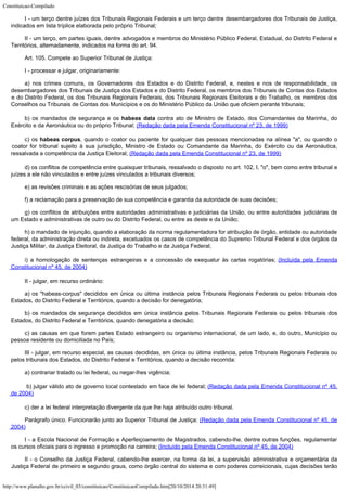 Constituicao-Compilado
http://www.planalto.gov.br/ccivil_03/constituicao/ConstituicaoCompilado.htm[20/10/2014 20:31:49]
I - um terço dentre juízes dos Tribunais Regionais Federais e um terço
dentre desembargadores dos Tribunais de Justiça,
indicados em lista tríplice elaborada
pelo próprio Tribunal;
II - um terço, em partes iguais, dentre advogados e membros do Ministério
Público Federal, Estadual, do Distrito Federal e
Territórios, alternadamente, indicados
na forma do art. 94.
Art. 105. Compete ao Superior Tribunal de Justiça:
I - processar e julgar, originariamente:
a) nos crimes comuns, os Governadores dos Estados e do Distrito Federal, e, nestes e nos de responsabilidade, os
desembargadores dos Tribunais de Justiça dos Estados e do Distrito Federal, os membros dos Tribunais de Contas dos Estados
e do Distrito Federal, os dos Tribunais Regionais Federais, dos Tribunais Regionais Eleitorais e do Trabalho, os membros dos
Conselhos ou Tribunais de Contas dos Municípios e os do Ministério Público da União que oficiem perante tribunais;
b) os mandados de segurança e os habeas data
contra ato de Ministro de Estado, dos Comandantes da Marinha, do
Exército e da
Aeronáutica ou do próprio Tribunal; (Redação dada pela
Emenda Constitucional nº 23, de 1999)
c) os habeas corpus, quando o coator ou paciente for qualquer das pessoas mencionadas na alínea "a", ou quando o
coator for tribunal sujeito à sua jurisdição, Ministro de Estado ou Comandante da Marinha, do Exército ou da Aeronáutica,
ressalvada a competência da Justiça Eleitoral; (Redação dada pela Emenda Constitucional nº 23, de 1999)
d) os conflitos de competência entre quaisquer tribunais, ressalvado o
disposto no art. 102, I, "o", bem como entre tribunal e
juízes a ele não
vinculados e entre juízes vinculados a tribunais diversos;
e) as revisões criminais e as ações rescisórias de seus julgados;
f) a reclamação para a preservação de sua competência e garantia da
autoridade de suas decisões;
g) os conflitos de atribuições entre autoridades administrativas e
judiciárias da União, ou entre autoridades judiciárias de
um Estado e administrativas
de outro ou do Distrito Federal, ou entre as deste e da União;
h) o mandado de injunção, quando a elaboração da norma regulamentadora
for atribuição de órgão, entidade ou autoridade
federal, da administração direta ou
indireta, excetuados os casos de competência do Supremo Tribunal Federal e dos órgãos
da
Justiça Militar, da Justiça Eleitoral, da Justiça do Trabalho e da Justiça Federal;
i) a homologação de sentenças estrangeiras e a concessão de
exequatur às cartas rogatórias; (Incluída
 pela Emenda
Constitucional nº 45, de 2004)
II - julgar, em recurso ordinário:
a) os "habeas-corpus" decididos em única ou última instância
pelos Tribunais Regionais Federais ou pelos tribunais dos
Estados, do Distrito Federal e
Territórios, quando a decisão for denegatória;
b) os mandados de segurança decididos em única instância pelos Tribunais
Regionais Federais ou pelos tribunais dos
Estados, do Distrito Federal e Territórios,
quando denegatória a decisão;
c) as causas em que forem partes Estado estrangeiro ou organismo
internacional, de um lado, e, do outro, Município ou
pessoa residente ou domiciliada no
País;
III - julgar, em recurso especial, as causas decididas, em única ou última
instância, pelos Tribunais Regionais Federais ou
pelos tribunais dos Estados, do Distrito
Federal e Territórios, quando a decisão recorrida:
a) contrariar tratado ou lei federal, ou negar-lhes vigência;
b) julgar válido ato de
governo local contestado em face de lei federal; (Redação
dada pela Emenda Constitucional nº 45,
de 2004)
c) der a lei federal interpretação divergente da que lhe haja atribuído
outro tribunal.
Parágrafo único. Funcionarão junto ao Superior Tribunal de Justiça: (Redação dada pela Emenda Constitucional nº 45, de

2004)
I - a Escola
Nacional de Formação e Aperfeiçoamento de Magistrados, cabendo-lhe, dentre outras
funções, regulamentar
os cursos oficiais para o ingresso e promoção na carreira; (Incluído pela Emenda Constitucional nº 45, de
2004)
II - o Conselho
da Justiça Federal, cabendo-lhe exercer, na forma da lei, a supervisão administrativa e
orçamentária da
Justiça Federal de primeiro e segundo graus, como órgão central do
sistema e com poderes correicionais, cujas decisões terão
 