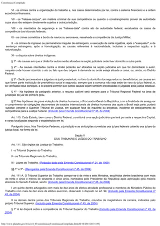 Constituicao-Compilado
http://www.planalto.gov.br/ccivil_03/constituicao/ConstituicaoCompilado.htm[20/10/2014 20:31:49]
VI - os crimes contra a organização do trabalho e, nos casos determinados
por lei, contra o sistema financeiro e a ordem
econômico-financeira;
VII - os "habeas-corpus", em matéria criminal de sua competência
ou quando o constrangimento provier de autoridade
cujos atos não estejam diretamente
sujeitos a outra jurisdição;
VIII - os mandados de segurança e os "habeas-data" contra ato de
autoridade federal, excetuados os casos de
competência dos tribunais federais;
IX - os crimes cometidos a bordo de navios ou aeronaves, ressalvada a
competência da Justiça Militar;
X - os crimes de ingresso ou permanência irregular de estrangeiro, a
execução de carta rogatória, após o "exequatur", e de
sentença estrangeira,
após a homologação, as causas referentes à nacionalidade, inclusive a respectiva
opção, e à
naturalização;
XI - a disputa sobre direitos indígenas.
§ 1º - As causas em que a União for autora serão aforadas na seção
judiciária onde tiver domicílio a outra parte.
§ 2º - As causas intentadas contra a União poderão ser aforadas na
seção judiciária em que for domiciliado o autor,
naquela onde houver ocorrido o ato ou
fato que deu origem à demanda ou onde esteja situada a coisa, ou, ainda, no Distrito

Federal.
§ 3º - Serão processadas e julgadas na justiça estadual, no foro do domicílio dos segurados ou beneficiários, as causas em
que forem parte instituição de previdência social e segurado, sempre que a comarca não seja sede de vara do juízo
federal, e,
se verificada essa condição, a lei poderá permitir que outras causas sejam
também processadas e julgadas pela justiça estadual.
§ 4º - Na hipótese do parágrafo anterior, o recurso cabível será sempre
para o Tribunal Regional Federal na área de
jurisdição do juiz de primeiro grau.
§ 5º Nas hipóteses de grave violação de direitos humanos, o
Procurador-Geral da República, com a finalidade de assegurar
o cumprimento de
obrigações decorrentes de tratados internacionais de direitos humanos dos quais o Brasil
seja parte, poderá
suscitar, perante o Superior Tribunal de Justiça, em qualquer fase do
inquérito ou processo, incidente de deslocamento de
competência para a Justiça Federal. (Incluído pela Emenda Constitucional nº 45, de 2004)
Art. 110. Cada Estado, bem como o Distrito Federal, constituirá uma seção
judiciária que terá por sede a respectiva Capital,
e varas localizadas segundo o
estabelecido em lei.
Parágrafo único. Nos Territórios Federais, a jurisdição e as
atribuições cometidas aos juízes federais caberão aos juízes da
justiça local, na
forma da lei.
Seção V

DOS TRIBUNAIS E JUÍZES DO TRABALHO
Art. 111. São órgãos da Justiça do Trabalho:
I - o Tribunal Superior do Trabalho;
II - os Tribunais Regionais do Trabalho;
III - Juizes do Trabalho. (Redação dada pela Emenda Constitucional nº 24,
de 1999)
§§ 1º a 3º - (Revogados pela Emenda
Constitucional nº 45, de 2004)
Art. 111-A. O Tribunal Superior do Trabalho compor-se-á de vinte e
sete Ministros, escolhidos dentre brasileiros com mais
de trinta e cinco e menos de
sessenta e cinco anos, nomeados pelo Presidente da República após aprovação pela
maioria
absoluta do Senado Federal, sendo: (Incluído
pela Emenda Constitucional nº 45, de 2004)
I um quinto
dentre advogados com mais de dez anos de efetiva atividade profissional e membros do
Ministério Público do
Trabalho com mais de dez anos de efetivo exercício, observado o
disposto no art. 94; (Incluído
pela Emenda Constitucional nº
45, de 2004)
II os demais
dentre juízes dos Tribunais Regionais do Trabalho, oriundos da magistratura da carreira,
indicados pelo
próprio Tribunal Superior. (Incluído
pela Emenda Constitucional nº 45, de 2004)
§ 1º A lei
disporá sobre a competência do Tribunal Superior do Trabalho.(Incluído
pela Emenda Constitucional nº 45, de
2004)
 