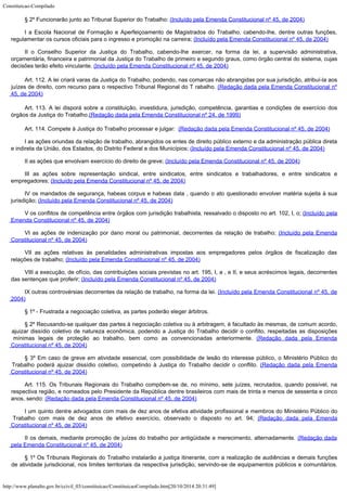 Constituicao-Compilado
http://www.planalto.gov.br/ccivil_03/constituicao/ConstituicaoCompilado.htm[20/10/2014 20:31:49]
§ 2º
Funcionarão junto ao Tribunal Superior do Trabalho: (Incluído
pela Emenda Constitucional nº 45, de 2004)
I a Escola
Nacional de Formação e Aperfeiçoamento de Magistrados do Trabalho, cabendo-lhe, dentre
outras funções,
regulamentar os cursos oficiais para o ingresso e promoção na
carreira; (Incluído
pela Emenda Constitucional nº 45, de 2004)
II o Conselho
Superior da Justiça do Trabalho, cabendo-lhe exercer, na forma da lei, a supervisão
administrativa,
orçamentária, financeira e patrimonial da Justiça do Trabalho de
primeiro e segundo graus, como órgão central do sistema, cujas
decisões terão efeito vinculante. (Incluído
pela Emenda Constitucional nº 45, de 2004)
Art. 112. A lei criará varas da Justiça do Trabalho, podendo, nas
comarcas não abrangidas por sua jurisdição, atribuí-la aos
juízes de direito, com
recurso para o respectivo Tribunal Regional do T rabalho.
(Redação dada pela Emenda Constitucional nº
45, de
2004)
Art.
113. A lei disporá sobre a constituição, investidura,
jurisdição, competência, garantias e condições de exercício dos
órgãos da Justiça
do Trabalho.(Redação dada pela Emenda
Constitucional nº 24, de 1999)
Art. 114. Compete à Justiça do Trabalho processar e julgar:  (Redação dada pela Emenda Constitucional nº 45, de
2004)
I as ações
oriundas da relação de trabalho, abrangidos os entes de direito público externo e da
administração pública direta
e indireta da União, dos Estados, do Distrito Federal e
dos Municípios; (Incluído pela Emenda
Constitucional nº 45, de 2004)
II as ações
que envolvam exercício do direito de greve; (Incluído pela Emenda
Constitucional nº 45, de 2004)
III as ações
sobre representação sindical, entre sindicatos, entre sindicatos e trabalhadores, e
entre sindicatos e
empregadores; (Incluído pela Emenda
Constitucional nº 45, de 2004)
IV os mandados
de segurança, habeas corpus e habeas data , quando o ato questionado envolver matéria
sujeita à sua
jurisdição; (Incluído pela Emenda
Constitucional nº 45, de 2004)
V os conflitos
de competência entre órgãos com jurisdição trabalhista, ressalvado o disposto no art.
102, I, o; (Incluído pela
Emenda
Constitucional nº 45, de 2004)
VI as ações de
indenização por dano moral ou patrimonial, decorrentes da relação de trabalho; (Incluído pela Emenda

Constitucional nº 45, de 2004)
VII as ações
relativas às penalidades administrativas impostas aos empregadores pelos órgãos de
fiscalização das
relações de trabalho; (Incluído pela Emenda
Constitucional nº 45, de 2004)
VIII a
execução, de ofício, das contribuições sociais previstas no art. 195, I, a , e II, e
seus acréscimos legais, decorrentes
das sentenças que proferir; (Incluído pela Emenda
Constitucional nº 45, de 2004)
IX outras
controvérsias decorrentes da relação de trabalho, na forma da lei. (Incluído pela Emenda
Constitucional nº 45, de
2004)
§ 1º - Frustrada a negociação coletiva, as partes poderão eleger
árbitros.
§ 2º Recusando-se qualquer das partes à negociação coletiva ou à arbitragem, é
facultado às mesmas, de comum acordo,
ajuizar dissídio coletivo de natureza econômica,
podendo a Justiça do Trabalho decidir o conflito, respeitadas as disposições
mínimas
legais de proteção ao trabalho, bem como as convencionadas anteriormente.
(Redação dada pela Emenda
Constitucional nº 45,
de 2004)
§ 3º Em caso de greve em atividade essencial, com possibilidade de lesão do interesse
público, o Ministério Público do
Trabalho poderá ajuizar dissídio coletivo,
competindo à Justiça do Trabalho decidir o conflito. (Redação dada pela Emenda
Constitucional nº 45,
de 2004)
Art. 115. Os Tribunais Regionais do Trabalho compõem-se de, no
mínimo, sete juízes, recrutados, quando possível, na
respectiva região, e nomeados
pelo Presidente da República dentre brasileiros com mais de trinta e menos de sessenta e
cinco
anos, sendo: (Redação dada pela Emenda Constitucional nº 45,
de 2004)
I um quinto
dentre advogados com mais de dez anos de efetiva atividade profissional e membros do
Ministério Público do
Trabalho com mais de dez anos de efetivo exercício, observado o
disposto no art. 94; (Redação dada pela Emenda
Constitucional nº 45,
de 2004)
II os demais,
mediante promoção de juízes do trabalho por antigüidade e merecimento, alternadamente.
(Redação dada
pela Emenda Constitucional nº 45,
de 2004)
§ 1º Os
Tribunais Regionais do Trabalho instalarão a justiça itinerante, com a realização de
audiências e demais funções
de atividade jurisdicional, nos limites territoriais da
respectiva jurisdição, servindo-se de equipamentos públicos e comunitários.
 