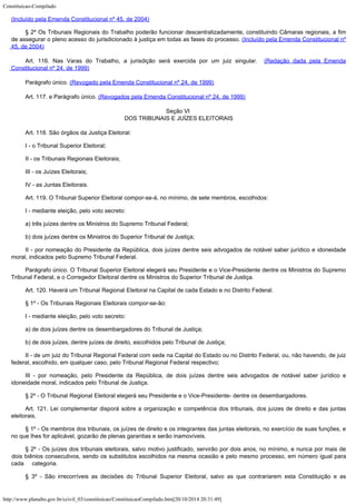 Constituicao-Compilado
http://www.planalto.gov.br/ccivil_03/constituicao/ConstituicaoCompilado.htm[20/10/2014 20:31:49]

(Incluído pela Emenda Constitucional nº 45,
de 2004)
§ 2º Os
Tribunais Regionais do Trabalho poderão funcionar descentralizadamente, constituindo
Câmaras regionais, a fim
de assegurar o pleno acesso do jurisdicionado à justiça em
todas as fases do processo. (Incluído pela Emenda Constitucional nº
45,
de 2004)
Art. 116. Nas Varas do Trabalho, a jurisdição será exercida por
um juiz singular.  (Redação dada pela
Emenda
Constitucional nº 24, de 1999)
Parágrafo único.
(Revogado
pela Emenda Constitucional nº 24, de 1999)
Art. 117. e Parágrafo único. (Revogados
pela Emenda Constitucional nº 24, de 1999)  
Seção VI

DOS TRIBUNAIS E JUÍZES ELEITORAIS
Art. 118. São órgãos da Justiça Eleitoral:
I - o Tribunal Superior Eleitoral;
II - os Tribunais Regionais Eleitorais;
III - os Juízes Eleitorais;
IV - as Juntas Eleitorais.
Art. 119. O Tribunal Superior Eleitoral compor-se-á, no mínimo, de sete
membros, escolhidos:
I - mediante eleição, pelo voto secreto:
a) três juízes dentre os Ministros do Supremo Tribunal Federal;
b) dois juízes dentre os Ministros do Superior Tribunal de Justiça;
II - por nomeação do Presidente da República, dois juízes dentre seis
advogados de notável saber jurídico e idoneidade
moral, indicados pelo Supremo Tribunal
Federal.
Parágrafo único. O Tribunal Superior Eleitoral elegerá seu Presidente e o
Vice-Presidente dentre os Ministros do Supremo
Tribunal Federal, e o Corregedor Eleitoral
dentre os Ministros do Superior Tribunal de Justiça.
Art. 120. Haverá um Tribunal Regional Eleitoral na Capital de cada Estado e
no Distrito Federal.
§ 1º - Os Tribunais Regionais Eleitorais compor-se-ão:
I - mediante eleição, pelo voto secreto:
a) de dois juízes dentre os desembargadores do Tribunal de Justiça;
b) de dois juízes, dentre juízes de direito, escolhidos pelo Tribunal de
Justiça;
II - de um juiz do Tribunal Regional Federal com sede na Capital do Estado ou
no Distrito Federal, ou, não havendo, de juiz
federal, escolhido, em qualquer caso, pelo
Tribunal Regional Federal respectivo;
III - por nomeação, pelo Presidente da República, de dois juízes dentre
seis advogados de notável saber jurídico e
idoneidade moral, indicados pelo Tribunal de
Justiça.
§ 2º - O Tribunal Regional Eleitoral elegerá seu Presidente e o
Vice-Presidente- dentre os desembargadores.
Art. 121. Lei complementar disporá sobre a organização e competência dos
tribunais, dos juízes de direito e das juntas
eleitorais.
§ 1º - Os membros dos tribunais, os juízes de direito e os integrantes das
juntas eleitorais, no exercício de suas funções, e
no que lhes for aplicável, gozarão
de plenas garantias e serão inamovíveis.
§ 2º - Os juízes dos tribunais eleitorais, salvo motivo justificado,
servirão por dois anos, no mínimo, e nunca por mais de
dois biênios consecutivos, sendo
os substitutos escolhidos na mesma ocasião e pelo mesmo processo, em número igual para

cada     categoria.
§ 3º - São irrecorríveis as decisões do Tribunal Superior Eleitoral,
salvo as que contrariarem esta Constituição e as
 