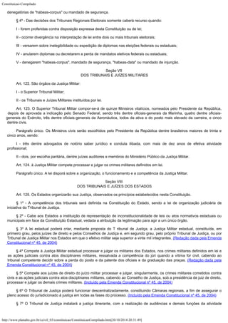 Constituicao-Compilado
http://www.planalto.gov.br/ccivil_03/constituicao/ConstituicaoCompilado.htm[20/10/2014 20:31:49]
denegatórias de
"habeas-corpus" ou mandado de segurança.
§ 4º - Das decisões dos Tribunais Regionais Eleitorais somente caberá
recurso quando:
I - forem proferidas contra disposição expressa desta Constituição ou de
lei;
II - ocorrer divergência na interpretação de lei entre dois ou mais
tribunais eleitorais;
III - versarem sobre inelegibilidade ou expedição de diplomas nas
eleições federais ou estaduais;
IV - anularem diplomas ou decretarem a perda de mandatos eletivos federais ou
estaduais;
V - denegarem "habeas-corpus", mandado de segurança,
"habeas-data" ou mandado de injunção.
Seção VII

DOS TRIBUNAIS E JUÍZES MILITARES
Art. 122. São órgãos da Justiça Militar:
I - o Superior Tribunal Militar;
II - os Tribunais e Juízes Militares instituídos por lei.
Art. 123. O Superior Tribunal Militar compor-se-á de quinze Ministros
vitalícios, nomeados pelo Presidente da República,
depois de aprovada a indicação pelo
Senado Federal, sendo três dentre oficiais-generais da Marinha, quatro dentre
oficiais-
generais do Exército, três dentre oficiais-generais da Aeronáutica, todos da
ativa e do posto mais elevado da carreira, e cinco
dentre civis.
Parágrafo único. Os Ministros civis serão escolhidos pelo Presidente da
República dentre brasileiros maiores de trinta e
cinco anos, sendo:
I - três dentre advogados de notório saber jurídico e conduta ilibada, com
mais de dez anos de efetiva atividade
profissional;
II - dois, por escolha paritária, dentre juízes auditores e membros do
Ministério Público da Justiça Militar.
Art. 124. à Justiça Militar compete processar e julgar os crimes militares
definidos em lei.
Parágrafo único. A lei disporá sobre a organização, o funcionamento e a
competência da Justiça Militar.
Seção VIII

DOS TRIBUNAIS E JUÍZES DOS ESTADOS
Art. 125. Os Estados organizarão sua Justiça, observados os princípios
estabelecidos nesta Constituição.
§ 1º - A competência dos tribunais será definida na Constituição do
Estado, sendo a lei de organização judiciária de
iniciativa do Tribunal de Justiça.
§ 2º - Cabe aos Estados a instituição de representação de
inconstitucionalidade de leis ou atos normativos estaduais ou
municipais em face da
Constituição Estadual, vedada a atribuição da legitimação para agir a um único
órgão.
§ 3º A lei estadual poderá criar, mediante proposta do T ribunal de Justiça, a
Justiça Militar estadual, constituída, em
primeiro grau, pelos juízes de direito e
pelos Conselhos de Justiça e, em segundo grau, pelo próprio Tribunal de Justiça, ou por

Tribunal de Justiça Militar nos Estados em que o efetivo militar seja superior a vinte
mil integrantes. (Redação dada pela Emenda

Constitucional nº 45, de 2004)
§ 4º Compete à Justiça Militar estadual processar e julgar os militares dos Estados,
nos crimes militares definidos em lei e
as ações judiciais contra atos disciplinares
militares, ressalvada a competência do júri quando a vítima for civil, cabendo ao

tribunal competente decidir sobre a perda do posto e da patente dos oficiais e da
graduação das praças. (Redação dada pela
Emenda
Constitucional nº 45, de 2004)
§ 5º Compete aos juízes de direito do juízo militar processar e julgar, singularmente,
os crimes militares cometidos contra
civis e as ações judiciais contra atos
disciplinares militares, cabendo ao Conselho de Justiça, sob a presidência de juiz de
direito,
processar e julgar os demais crimes militares. (Incluído pela Emenda Constitucional nº 45, de 2004)
§ 6º O Tribunal de Justiça poderá funcionar descentralizadamente, constituindo
Câmaras regionais, a fim de assegurar o
pleno acesso do jurisdicionado à justiça em
todas as fases do processo. (Incluído pela Emenda Constitucional nº 45, de 2004)
§ 7º O Tribunal de Justiça instalará a justiça itinerante, com a realização de
audiências e demais funções da atividade
 