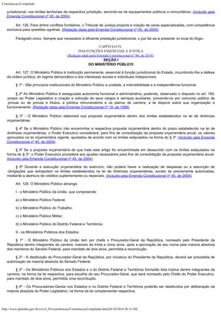 Constituicao-Compilado
http://www.planalto.gov.br/ccivil_03/constituicao/ConstituicaoCompilado.htm[20/10/2014 20:31:49]
jurisdicional, nos limites territoriais da
respectiva jurisdição, servindo-se de equipamentos públicos e comunitários. (Incluído pela
Emenda Constitucional nº 45, de 2004)
Art. 126. Para dirimir conflitos fundiários, o Tribunal de Justiça
proporá a criação de varas especializadas, com competência
exclusiva para questões
agrárias. (Redação dada pela Emenda
Constitucional nº 45, de 2004)
Parágrafo único. Sempre que necessário à eficiente prestação
jurisdicional, o juiz far-se-á presente no local do litígio.
CAPÍTULO IV

DAS FUNÇÕES ESSENCIAIS À JUSTIÇA
(Redação dada pela Emenda Constitucional nº 80, de 2014)

SEÇÃO I
DO MINISTÉRIO PÚBLICO
Art. 127. O Ministério Público é instituição permanente, essencial à
função jurisdicional do Estado, incumbindo-lhe a defesa
da ordem jurídica, do regime
democrático e dos interesses sociais e individuais indisponíveis.
§ 1º - São princípios institucionais do Ministério Público a unidade, a
indivisibilidade e a independência funcional.
§ 2º Ao Ministério Público é assegurada autonomia funcional e
administrativa, podendo, observado o disposto no art. 169,
propor ao Poder Legislativo a
criação e extinção de seus cargos e serviços auxiliares, provendo-os por concurso
público de
provas ou de provas e títulos, a política remuneratória e os planos de
carreira; a lei disporá sobre sua organização e
funcionamento. (Redação dada pela Emenda Constitucional nº 19, de 1998)
§ 3º - O Ministério Público elaborará sua proposta orçamentária dentro
dos limites estabelecidos na lei de diretrizes
orçamentárias.
§ 4º Se o Ministério Público não
encaminhar a respectiva proposta orçamentária dentro do prazo estabelecido na lei de

diretrizes orçamentárias, o Poder Executivo considerará, para fins de consolidação da
proposta orçamentária anual, os valores
aprovados na lei orçamentária vigente,
ajustados de acordo com os limites estipulados na forma do § 3º. (Incluído pela Emenda
Constitucional nº 45, de 2004)
§ 5º Se a proposta orçamentária de
que trata este artigo for encaminhada em desacordo com os limites estipulados na
forma do
§ 3º, o Poder Executivo procederá aos ajustes necessários para fins de consolidação
da proposta orçamentária anual.
(Incluído pela Emenda Constitucional nº 45, de 2004)
§ 6º Durante a execução
orçamentária do exercício, não poderá haver a realização de despesas ou a
assunção de
obrigações que extrapolem os limites estabelecidos na lei de diretrizes
orçamentárias, exceto se previamente autorizadas,
mediante a abertura de créditos
suplementares ou especiais. (Incluído pela Emenda Constitucional nº 45, de 2004)
Art. 128. O Ministério Público abrange:
I - o Ministério Público da União, que compreende:
a) o Ministério Público Federal;
b) o Ministério Público do Trabalho;
c) o Ministério Público Militar;
d) o Ministério Público do Distrito Federal e Territórios;
II - os Ministérios Públicos dos Estados.
§ 1º - O Ministério Público da União tem por chefe o Procurador-Geral da
República, nomeado pelo Presidente da
República dentre integrantes da carreira, maiores
de trinta e cinco anos, após a aprovação de seu nome pela maioria absoluta
dos membros
do Senado Federal, para mandato de dois anos, permitida a recondução.
§ 2º - A destituição do Procurador-Geral da República, por iniciativa do
Presidente da República, deverá ser precedida de
autorização da maioria absoluta do
Senado Federal.
§ 3º - Os Ministérios Públicos dos Estados e o do Distrito Federal e
Territórios formarão lista tríplice dentre integrantes da
carreira, na forma da lei
respectiva, para escolha de seu Procurador-Geral, que será nomeado pelo Chefe do Poder
Executivo,
para mandato de dois anos, permitida uma recondução.
§ 4º - Os Procuradores-Gerais nos Estados e no Distrito Federal e
Territórios poderão ser destituídos por deliberação da
maioria absoluta do Poder
Legislativo, na forma da lei complementar respectiva.
 