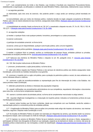 Constituicao-Compilado
http://www.planalto.gov.br/ccivil_03/constituicao/ConstituicaoCompilado.htm[20/10/2014 20:31:49]
§ 5º - Leis complementares da União e dos Estados, cuja iniciativa é
facultada aos respectivos Procuradores-Gerais,
estabelecerão a organização, as
atribuições e o estatuto de cada Ministério Público, observadas, relativamente a seus
membros:
I - as seguintes garantias:
a) vitaliciedade, após dois anos de exercício, não podendo perder o cargo
senão por sentença judicial transitada em
julgado;
b) inamovibilidade, salvo por motivo de interesse público, mediante
decisão do órgão colegiado competente do Ministério
Público, pelo voto da maioria
absoluta de seus membros, assegurada ampla defesa;
(Redação
dada pela Emenda Constitucional
nº 45, de 2004)
c) irredutibilidade de subsídio,
fixado na forma do art. 39, § 4º, e ressalvado o disposto nos arts. 37, X e XI, 150, II,
153, III,
153, § 2º, I; (Redação dada pela
Emenda Constitucional nº 19, de 1998)
II - as seguintes vedações:
a) receber, a qualquer título e sob qualquer pretexto, honorários,
percentagens ou custas processuais;
b) exercer a advocacia;
c) participar de sociedade comercial, na forma da lei;
d) exercer, ainda que em disponibilidade, qualquer outra função pública,
salvo uma de magistério;
e) exercer atividade
político-partidária; (Redação dada pela
Emenda Constitucional nº 45, de 2004)
f) receber, a qualquer título ou
pretexto, auxílios ou contribuições de pessoas físicas, entidades públicas ou
privadas,
ressalvadas as exceções previstas em lei. (Incluída pela Emenda Constitucional nº 45, de
2004)
§ 6º Aplica-se aos membros do
Ministério Público o disposto no art. 95, parágrafo único, V. (Incluído pela Emenda
Constitucional nº 45, de
2004)
Art. 129. São funções institucionais do Ministério Público:
I - promover, privativamente, a ação penal pública, na forma da lei;
II - zelar pelo efetivo respeito dos Poderes Públicos e dos serviços de
relevância pública aos direitos assegurados nesta
Constituição, promovendo as medidas
necessárias a sua garantia;
III - promover o inquérito civil e a ação civil pública, para a
proteção do patrimônio público e social, do meio ambiente e de
outros interesses
difusos e coletivos;
IV - promover a ação de inconstitucionalidade ou representação para fins
de intervenção da União e dos Estados, nos
casos previstos nesta Constituição;
V - defender judicialmente os direitos e interesses das populações
indígenas;
VI - expedir notificações nos procedimentos administrativos de sua
competência, requisitando informações e documentos
para instruí-los, na forma da lei
complementar respectiva;
VII - exercer o controle externo da atividade policial, na forma da lei
complementar mencionada no artigo anterior;
VIII - requisitar diligências investigatórias e a instauração de
inquérito policial, indicados os fundamentos jurídicos de suas
manifestações
processuais;
IX - exercer outras funções que lhe forem conferidas, desde que
compatíveis com sua finalidade, sendo-lhe vedada a
representação judicial e a
consultoria jurídica de entidades públicas.
§ 1º - A legitimação do Ministério Público para as ações civis
previstas neste artigo não impede a de terceiros, nas mesmas
hipóteses, segundo o
disposto nesta Constituição e na lei.
§ 2º As funções do Ministério
Público só podem ser exercidas por integrantes da carreira, que deverão residir na
comarca
da respectiva lotação, salvo autorização do chefe da instituição. (Redação dada pela Emenda Constitucional nº 45, de
2004)
§ 3º O ingresso na carreira do
Ministério Público far-se-á mediante concurso público de provas e títulos, assegurada
a
participação da Ordem dos Advogados do Brasil em sua realização, exigindo-se do
bacharel em direito, no mínimo, três anos de
atividade jurídica e observando-se, nas
nomeações, a ordem de classificação. (Redação dada pela Emenda Constitucional nº 45,
de
2004)
 