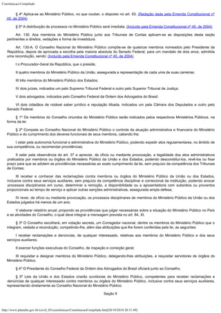 Constituicao-Compilado
http://www.planalto.gov.br/ccivil_03/constituicao/ConstituicaoCompilado.htm[20/10/2014 20:31:49]
§ 4º Aplica-se ao Ministério
Público, no que couber, o disposto no art. 93. (Redação dada pela Emenda Constitucional nº
45, de
2004)
§ 5º A distribuição de processos no
Ministério Público será imediata. (Incluído
pela Emenda Constitucional nº 45, de 2004)
Art. 130. Aos membros do Ministério Público junto aos Tribunais de Contas
aplicam-se as disposições desta seção
pertinentes a direitos, vedações e forma de
investidura.
Art. 130-A. O Conselho Nacional do Ministério Público compõe-se de
quatorze membros nomeados pelo Presidente da
República, depois de aprovada a escolha pela
maioria absoluta do Senado Federal, para um mandato de dois anos, admitida
uma
recondução, sendo: (Incluído pela Emenda
Constitucional nº 45, de 2004)
I o
Procurador-Geral da República, que o preside;
II quatro
membros do Ministério Público da União, assegurada a representação de cada uma de
suas carreiras;
III três
membros do Ministério Público dos Estados;
IV dois juízes,
indicados um pelo Supremo Tribunal Federal e outro pelo Superior Tribunal de Justiça;
V dois
advogados, indicados pelo Conselho Federal da Ordem dos Advogados do Brasil;
VI dois
cidadãos de notável saber jurídico e reputação ilibada, indicados um pela Câmara dos
Deputados e outro pelo
Senado Federal.
§ 1º Os
membros do Conselho oriundos do Ministério Público serão indicados pelos respectivos
Ministérios Públicos, na
forma da lei.
§ 2º Compete
ao Conselho Nacional do Ministério Público o controle da atuação administrativa e
financeira do Ministério
Público e do cumprimento dos deveres funcionais de seus
membros, cabendo lhe:
I zelar pela
autonomia funcional e administrativa do Ministério Público, podendo expedir atos
regulamentares, no âmbito de
sua competência, ou recomendar providências;
II zelar pela
observância do art. 37 e apreciar, de ofício ou mediante provocação, a legalidade dos
atos administrativos
praticados por membros ou órgãos do Ministério Público da União
e dos Estados, podendo desconstituí-los, revê-los ou fixar
prazo para que se adotem as
providências necessárias ao exato cumprimento da lei, sem prejuízo da competência dos
Tribunais
de Contas;
III receber e
conhecer das reclamações contra membros ou órgãos do Ministério Público da União
ou
dos Estados,
inclusive contra seus serviços auxiliares, sem prejuízo da competência
disciplinar e correicional da instituição, podendo avocar

processos disciplinares em
curso, determinar a remoção, a disponibilidade ou a aposentadoria com subsídios ou
proventos
proporcionais ao tempo de serviço e aplicar outras sanções administrativas,
assegurada ampla defesa;
IV rever, de
ofício ou mediante provocação, os processos disciplinares de membros do Ministério
Público da União ou dos
Estados julgados há menos de um ano;
V elaborar
relatório anual, propondo as providências que julgar necessárias sobre a situação do
Ministério Público no País
e as atividades do Conselho, o qual deve integrar a mensagem
prevista no art. 84, XI.
§ 3º O
Conselho escolherá, em votação secreta, um Corregedor nacional, dentre os membros do
Ministério Público que o
integram, vedada a recondução, competindo-lhe, além das
atribuições que lhe forem conferidas pela lei, as seguintes:
I receber
reclamações e denúncias, de qualquer interessado, relativas aos membros do Ministério
Público e dos seus
serviços auxiliares;
II exercer
funções executivas do Conselho, de inspeção e correição geral;
III requisitar e designar membros do Ministério Público, delegando-lhes atribuições, e requisitar servidores de órgãos do
Ministério Público.
§ 4º O
Presidente do Conselho Federal da Ordem dos Advogados do Brasil oficiará junto ao
Conselho.
§ 5º Leis da
União e dos Estados criarão ouvidorias do Ministério Público, competentes para receber
reclamações e
denúncias de qualquer interessado contra membros ou órgãos do
Ministério Público, inclusive contra seus serviços auxiliares,
representando
diretamente ao Conselho Nacional do Ministério Público.
Seção II
 