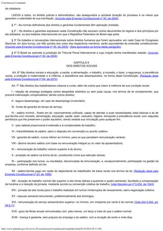 Constituicao-Compilado
http://www.planalto.gov.br/ccivil_03/constituicao/ConstituicaoCompilado.htm[20/10/2014 20:31:49]
da
cidadania.
LXXVIII a todos, no âmbito
judicial e administrativo, são assegurados a razoável duração do processo e os meios
que
garantam a celeridade de sua tramitação. (Incluído pela Emenda Constitucional nº 45, de 2004)
§ 1º - As normas definidoras dos direitos e
garantias fundamentais têm aplicação imediata.
§ 2º - Os direitos e garantias expressos nesta Constituição não excluem
outros decorrentes do regime e dos princípios por
ela adotados, ou dos tratados
internacionais em que a República Federativa do Brasil seja parte.
§ 3º Os tratados e convenções
internacionais sobre direitos humanos que forem aprovados, em cada Casa do Congresso

Nacional, em dois turnos, por três quintos dos votos dos respectivos membros, serão
equivalentes às emendas constitucionais.
(Incluído pela Emenda Constitucional nº 45, de 2004)  (Atos aprovados na forma deste parágrafo)
§ 4º O Brasil se submete à
jurisdição de Tribunal Penal Internacional a cuja criação tenha manifestado adesão. (Incluído
pela Emenda Constitucional nº 45, de 2004)
CAPÍTULO II

DOS DIREITOS SOCIAIS

Art. 6º São direitos sociais a educação, a saúde, a alimentação, o trabalho, a moradia, o lazer, a segurança, a previdência
social, a proteção à maternidade e à infância, a assistência aos desamparados, na forma desta Constituição.
(Redação dada
pela Emenda Constitucional nº 64, de 2010)
Art. 7º São direitos dos trabalhadores urbanos e rurais, além de outros
que visem à melhoria de sua condição social:
I - relação de emprego protegida contra despedida arbitrária ou sem justa
causa, nos termos de lei complementar, que
preverá indenização compensatória, dentre
outros direitos;
II - seguro-desemprego, em caso de desemprego involuntário;
III - fundo de garantia do tempo de serviço;
IV - salário mínimo , fixado em lei, nacionalmente
unificado, capaz de atender a suas necessidades vitais básicas e às de
sua família com
moradia, alimentação, educação, saúde, lazer, vestuário, higiene, transporte e
previdência social, com reajustes
periódicos que lhe preservem o poder aquisitivo, sendo
vedada sua vinculação para qualquer fim;
V - piso salarial proporcional à extensão e à complexidade do trabalho;
VI - irredutibilidade do salário, salvo o disposto em convenção ou acordo
coletivo;
VII - garantia de salário, nunca inferior ao mínimo, para os que percebem
remuneração variável;
VIII - décimo terceiro salário com base na remuneração integral ou no
valor da aposentadoria;
IX – remuneração do trabalho noturno superior à do diurno;
X - proteção do salário na forma da lei, constituindo crime sua retenção
dolosa;
XI – participação nos lucros, ou resultados, desvinculada da
remuneração, e, excepcionalmente, participação na gestão da
empresa, conforme
definido em lei;
XII -
salário-família pago em razão do dependente do trabalhador de baixa renda nos termos da
lei; (Redação dada pela

Emenda Constitucional nº 20, de 1998)
XIII - duração do trabalho normal não superior a
oito horas diárias e quarenta e quatro semanais, facultada a compensação
de horários e
a redução da jornada, mediante acordo ou convenção coletiva de trabalho; (vide Decreto-Lei nº 5.452, de 1943)
XIV - jornada de seis horas para o trabalho realizado em turnos ininterruptos
de revezamento, salvo negociação coletiva;
XV - repouso semanal remunerado, preferencialmente aos domingos;
XVI - remuneração do serviço extraordinário superior, no mínimo, em
cinqüenta por cento à do normal; (Vide Del
5.452, art.
59 § 1º)
XVII - gozo de férias anuais remuneradas com, pelo menos, um terço a mais
do que o salário normal;
XVIII - licença à gestante, sem prejuízo do emprego e do salário, com a
duração de cento e vinte dias;
 