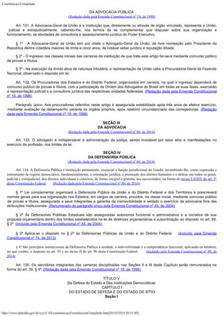 Constituicao-Compilado
http://www.planalto.gov.br/ccivil_03/constituicao/ConstituicaoCompilado.htm[20/10/2014 20:31:49]
DA ADVOCACIA PÚBLICA

(Redação dada pela Emenda Constitucional nº 19,
de 1998)
Art. 131. A Advocacia-Geral da União é a instituição que,
diretamente ou através de órgão vinculado, representa a União,
judicial e
extrajudicialmente, cabendo-lhe, nos termos da lei complementar que dispuser sobre sua
organização e
funcionamento, as atividades de consultoria e assessoramento jurídico do
Poder Executivo.
§ 1º - A Advocacia-Geral da União tem por chefe o Advogado-Geral da
União, de livre nomeação pelo Presidente da
República dentre cidadãos maiores de
trinta e cinco anos, de notável saber jurídico e reputação ilibada.
§ 2º - O ingresso nas classes iniciais das carreiras da instituição de
que trata este artigo far-se-á mediante concurso público
de provas e títulos.
§ 3º - Na execução da dívida ativa de natureza tributária, a
representação da União cabe à Procuradoria-Geral da Fazenda
Nacional, observado o
disposto em lei.
Art. 132. Os Procuradores dos Estados e do Distrito Federal,
organizados em carreira, na qual o ingresso dependerá de
concurso público de provas e
títulos, com a participação da Ordem dos Advogados do Brasil em todas as suas fases,
exercerão
a representação judicial e a consultoria jurídica das respectivas unidades
federadas. (Redação dada pela Emenda
Constitucional
nº 19, de 1998)
Parágrafo único. Aos procuradores referidos neste artigo é
assegurada estabilidade após três anos de efetivo exercício,
mediante avaliação de
desempenho perante os órgãos próprios, após relatório circunstanciado das
corregedorias. (Redação
dada pela Emenda
Constitucional nº 19, de 1998)
SEÇÃO III
DA ADVOCACIA
(Redação dada pela Emenda Constitucional nº 80, de 2014)
Art. 133. O advogado é indispensável à administração da justiça, sendo inviolável por seus atos e manifestações no
exercício da profissão, nos limites da lei.

SEÇÃO IV
DA DEFENSORIA PÚBLICA
(Redação dada pela Emenda Constitucional nº 80, de 2014)
Art. 134. A Defensoria Pública é instituição permanente, essencial à função jurisdicional do Estado, incumbindo-lhe, como expressão e
instrumento do regime democrático, fundamentalmente, a orientação jurídica, a promoção dos direitos humanos e a defesa, em todos os graus,
judicial e extrajudicial, dos direitos individuais e coletivos, de forma integral e gratuita, aos necessitados, na forma do
inciso LXXIV do art. 5º
desta Constituição Federal.      
(Redação dada pela Emenda Constitucional nº 80, de 2014)
§ 1º Lei complementar organizará a
Defensoria Pública da União e do Distrito Federal e dos Territórios e prescreverá

normas gerais para sua organização nos Estados, em cargos de carreira, providos, na
classe inicial, mediante concurso público
de provas e títulos, assegurada a seus
integrantes a garantia da inamovibilidade e vedado o exercício da advocacia fora das

atribuições institucionais. (Renumerado do
parágrafo único pela Emenda Constitucional nº 45, de 2004)
§ 2º Às Defensorias Públicas Estaduais são asseguradas autonomia funcional e
administrativa e a iniciativa de sua
proposta orçamentária dentro dos limites
estabelecidos na lei de diretrizes orçamentárias e subordinação ao disposto no art.
99,
§ 2º. (Incluído pela Emenda Constitucional
nº 45, de 2004)
§ 3º Aplica-se o disposto no § 2º às Defensorias Públicas da União e do Distrito Federal.  
(Incluído pela Emenda
Constitucional
nº 74, de 2013)
§ 4º São princípios institucionais da Defensoria Pública a unidade, a indivisibilidade e a independência funcional, aplicando-se também,
no que couber, o disposto no art. 93 e no inciso II do art. 96 desta Constituição Federal.      
(Incluído pela Emenda Constitucional nº 80, de
2014)
Art. 135. Os servidores integrantes das carreiras disciplinadas nas
Seções II e III deste Capítulo serão remunerados na
forma do art. 39, § 4º. (Redação dada pela Emenda Constitucional nº 19, de
1998)
TÍTULO V

Da Defesa do Estado e Das Instituições Democráticas

CAPÍTULO I

DO ESTADO DE DEFESA E DO ESTADO DE SÍTIO
Seção I
 