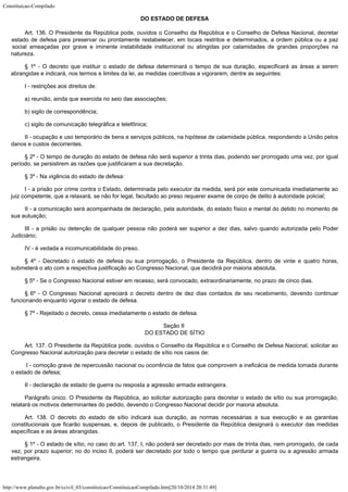 Constituicao-Compilado
http://www.planalto.gov.br/ccivil_03/constituicao/ConstituicaoCompilado.htm[20/10/2014 20:31:49]

DO ESTADO DE DEFESA
Art. 136. O Presidente da República pode, ouvidos o Conselho da República e
o Conselho de Defesa Nacional, decretar
estado de defesa para preservar ou prontamente
restabelecer, em locais restritos e determinados, a ordem pública ou a paz
social
ameaçadas por grave e iminente instabilidade institucional ou atingidas por calamidades
de grandes proporções na
natureza.
§ 1º - O decreto que instituir o estado de defesa determinará o tempo de
sua duração, especificará as áreas a serem
abrangidas e indicará, nos termos e
limites da lei, as medidas coercitivas a vigorarem, dentre as seguintes:
I - restrições aos direitos de:
a) reunião, ainda que exercida no seio das associações;
b) sigilo de correspondência;
c) sigilo de comunicação telegráfica e telefônica;
II - ocupação e uso temporário de bens e serviços públicos, na hipótese
de calamidade pública, respondendo a União pelos
danos e custos decorrentes.
§ 2º - O tempo de duração do estado de defesa não será superior a
trinta dias, podendo ser prorrogado uma vez, por igual
período, se persistirem as razões
que justificaram a sua decretação.
§ 3º - Na vigência do estado de defesa:
I - a prisão por crime contra o Estado, determinada pelo executor da medida,
será por este comunicada imediatamente ao
juiz competente, que a relaxará, se não for
legal, facultado ao preso requerer exame de corpo de delito à autoridade policial;
II - a comunicação será acompanhada de declaração, pela autoridade, do
estado físico e mental do detido no momento de
sua autuação;
III - a prisão ou detenção de qualquer pessoa não poderá ser superior a
dez dias, salvo quando autorizada pelo Poder
Judiciário;
IV - é vedada a incomunicabilidade do preso.
§ 4º - Decretado o estado de defesa ou sua prorrogação, o Presidente da
República, dentro de vinte e quatro horas,
submeterá o ato com a respectiva
justificação ao Congresso Nacional, que decidirá por maioria absoluta.
§ 5º - Se o Congresso Nacional estiver em recesso, será convocado,
extraordinariamente, no prazo de cinco dias.
§ 6º - O Congresso Nacional apreciará o decreto dentro de dez dias
contados de seu recebimento, devendo continuar
funcionando enquanto vigorar o estado de
defesa.
§ 7º - Rejeitado o decreto, cessa imediatamente o estado de defesa.
Seção II

DO ESTADO DE SÍTIO
Art. 137. O Presidente da República pode, ouvidos o Conselho da República e
o Conselho de Defesa Nacional, solicitar ao
Congresso Nacional autorização para decretar
o estado de sítio nos casos de:
 I - comoção grave de repercussão nacional ou ocorrência de fatos que
comprovem a ineficácia de medida tomada durante
o estado de defesa;
II - declaração de estado de guerra ou resposta a agressão armada
estrangeira.
Parágrafo único. O Presidente da República, ao solicitar autorização
para decretar o estado de sítio ou sua prorrogação,
relatará os motivos determinantes
do pedido, devendo o Congresso Nacional decidir por maioria absoluta.
Art. 138. O decreto do estado de sítio indicará sua duração, as normas
necessárias a sua execução e as garantias
constitucionais que ficarão suspensas, e,
depois de publicado, o Presidente da República designará o executor das medidas

específicas e as áreas abrangidas.
§ 1º - O estado de sítio, no caso do art. 137, I, não poderá ser
decretado por mais de trinta dias, nem prorrogado, de cada
vez, por prazo superior; no do
inciso II, poderá ser decretado por todo o tempo que perdurar a guerra ou a agressão
armada
estrangeira.
 