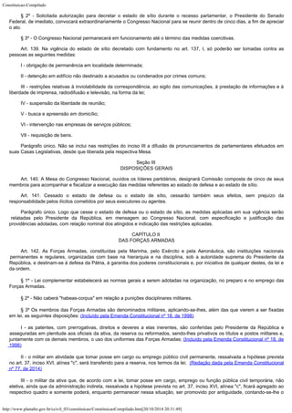 Constituicao-Compilado
http://www.planalto.gov.br/ccivil_03/constituicao/ConstituicaoCompilado.htm[20/10/2014 20:31:49]
§ 2º - Solicitada autorização para decretar o estado de sítio durante o
recesso parlamentar, o Presidente do Senado
Federal, de imediato, convocará
extraordinariamente o Congresso Nacional para se reunir dentro de cinco dias, a fim de
apreciar
o ato.
§ 3º - O Congresso Nacional permanecerá em funcionamento até o término das medidas coercitivas.
Art. 139. Na vigência do estado de sítio decretado com fundamento no art.
137, I, só poderão ser tomadas contra as
pessoas as seguintes medidas:
I - obrigação de permanência em localidade determinada;
II - detenção em edifício não destinado a acusados ou condenados por
crimes comuns;
III - restrições relativas à inviolabilidade da correspondência, ao sigilo das comunicações, à prestação de informações e à
liberdade de imprensa,
radiodifusão e televisão, na forma da lei;
IV - suspensão da liberdade de reunião;
V - busca e apreensão em domicílio;
VI - intervenção nas empresas de serviços públicos;
VII - requisição de bens.
Parágrafo único. Não se inclui nas restrições do inciso III a difusão
de pronunciamentos de parlamentares efetuados em
suas Casas Legislativas, desde que
liberada pela respectiva Mesa.
Seção III

DISPOSIÇÕES GERAIS
Art. 140. A Mesa do Congresso Nacional, ouvidos os líderes partidários,
designará Comissão composta de cinco de seus
membros para acompanhar e fiscalizar a
execução das medidas referentes ao estado de defesa e ao estado de sítio.
Art. 141. Cessado o estado de defesa ou o estado de sítio, cessarão também
seus efeitos, sem prejuízo da
responsabilidade pelos ilícitos cometidos por seus
executores ou agentes.
Parágrafo único. Logo que cesse o estado de defesa ou o estado de sítio,
as medidas aplicadas em sua vigência serão
relatadas pelo Presidente da República, em
mensagem ao Congresso Nacional, com especificação e justificação das
providências
adotadas, com relação nominal dos atingidos e indicação das restrições aplicadas.
CAPÍTULO II

DAS FORÇAS ARMADAS
Art. 142. As Forças Armadas, constituídas pela Marinha, pelo Exército e
pela Aeronáutica, são instituições nacionais
permanentes e regulares, organizadas com
base na hierarquia e na disciplina, sob a autoridade suprema do Presidente da
República,
e destinam-se à defesa da Pátria, à garantia dos poderes constitucionais e, por
iniciativa de qualquer destes, da lei e
da ordem.
§ 1º - Lei complementar estabelecerá
as normas gerais a serem adotadas na organização, no preparo e no emprego das
Forças
Armadas.
§ 2º - Não caberá
"habeas-corpus" em relação a punições disciplinares militares.
§ 3º Os membros das Forças Armadas são denominados militares,
aplicando-se-lhes, além das que vierem a ser fixadas
em lei, as seguintes disposições: (Incluído pela Emenda Constitucional nº 18, de 1998)
I - as patentes, com prerrogativas, direitos e deveres a elas
inerentes, são conferidas pelo Presidente da República e
asseguradas em plenitude aos
oficiais da ativa, da reserva ou reformados, sendo-lhes privativos os títulos e postos
militares e,
juntamente com os demais membros, o uso dos uniformes das Forças Armadas; (Incluído pela Emenda Constitucional nº 18, de
1998)
II - o militar em atividade que tomar posse em cargo ou emprego público civil permanente, ressalvada a hipótese prevista
no art. 37, inciso XVI, alínea "c", será transferido para a reserva, nos termos da lei; 
(Redação dada pela Emenda Constitucional
nº 77, de 2014)
III - o militar da ativa que, de acordo com a lei, tomar posse em cargo, emprego ou função pública civil temporária, não
eletiva, ainda que da administração indireta, ressalvada a hipótese prevista no art. 37, inciso XVI, alínea "c", ficará agregado ao
respectivo quadro e somente poderá, enquanto permanecer nessa situação, ser promovido por antiguidade, contando-se-lhe o
 