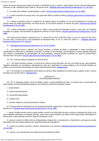 Constituicao-Compilado
http://www.planalto.gov.br/ccivil_03/constituicao/ConstituicaoCompilado.htm[20/10/2014 20:31:49]
tempo de serviço apenas para aquela promoção e transferência para a reserva, sendo depois de dois anos de afastamento,
contínuos ou não, transferido para a reserva, nos termos da lei;  (Redação dada pela Emenda Constitucional nº 77, de 2014)
IV - ao militar são proibidas a sindicalização e a greve; (Incluído pela Emenda Constitucional nº 18, de 1998)
V - o militar, enquanto em serviço ativo, não pode estar filiado a
partidos políticos; (Incluído pela Emenda
Constitucional nº
18, de 1998)
VI - o oficial só perderá o posto e a patente se for julgado
indigno do oficialato ou com ele incompatível, por decisão de
tribunal militar de
caráter permanente, em tempo de paz, ou de tribunal especial, em tempo de guerra; (Incluído pela Emenda
Constitucional nº 18, de 1998)
VII - o oficial condenado na justiça comum ou militar a pena
privativa de liberdade superior a dois anos, por sentença
transitada em julgado, será
submetido ao julgamento previsto no inciso anterior; (Incluído
pela Emenda Constitucional nº 18, de
1998)
VIII - aplica-se aos militares o disposto no art. 7º, incisos VIII, XII, XVII, XVIII, XIX e XXV, e no art. 37, incisos XI, XIII, XIV e
XV, bem como, na forma da lei e com prevalência da atividade militar, no art. 37, inciso XVI, alínea "c";  
(Redação dada pela
Emenda Constitucional nº 77, de 2014)
IX -  (Revogado
pela Emenda Constitucional nº 41, de 19.12.2003)
X - a lei disporá sobre o ingresso nas Forças Armadas, os limites
de idade, a estabilidade e outras condições de
transferência do militar para a
inatividade, os direitos, os deveres, a remuneração, as prerrogativas e outras
situações especiais
dos militares, consideradas as peculiaridades de suas atividades,
inclusive aquelas cumpridas por força de compromissos
internacionais e de guerra. (Incluído pela Emenda Constitucional nº 18, de 1998)
Art. 143. O serviço militar é obrigatório nos termos da lei.
§ 1º - às Forças Armadas compete, na forma da lei, atribuir serviço
alternativo aos que, em tempo de paz, após alistados,
alegarem imperativo de
consciência, entendendo-se como tal o decorrente de crença religiosa e de convicção
filosófica ou
política, para se eximirem de atividades de caráter essencialmente
militar. (Regulamento)
§ 2º - As mulheres e os eclesiásticos ficam isentos do serviço militar
obrigatório em tempo de paz, sujeitos, porém, a outros
encargos que a lei lhes atribuir.
(Regulamento)
CAPÍTULO III

DA SEGURANÇA PÚBLICA
Art. 144. A segurança pública, dever do Estado, direito e responsabilidade
de todos, é exercida para a preservação da
ordem pública e da incolumidade das pessoas
e do patrimônio, através dos seguintes órgãos:
I - polícia federal;
II - polícia rodoviária federal;
III - polícia ferroviária federal;
IV - polícias civis;
V - polícias militares e corpos de bombeiros militares.
§ 1º A polícia
federal, instituída por lei como órgão permanente, organizado e mantido pela União e
estruturado em carreira,
destina-se a:"
(Redação dada
pela Emenda Constitucional nº 19, de 1998)
I - apurar infrações penais contra a ordem política e social ou em
detrimento de bens, serviços e interesses da União ou de
suas entidades autárquicas e
empresas públicas, assim como outras infrações cuja prática tenha repercussão
interestadual ou
internacional e exija repressão uniforme, segundo se dispuser em lei;
II - prevenir e reprimir o tráfico ilícito de entorpecentes e drogas afins,
o contrabando e o descaminho, sem prejuízo da ação
fazendária e de outros órgãos
públicos nas respectivas áreas de competência;
III - exercer as
funções de polícia marítima, aeroportuária e de fronteiras; (Redação dada pela Emenda Constitucional nº

19, de 1998)
IV - exercer, com exclusividade, as funções de polícia judiciária da União.
 