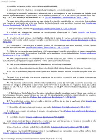 Constituicao-Compilado
http://www.planalto.gov.br/ccivil_03/constituicao/ConstituicaoCompilado.htm[20/10/2014 20:31:49]
b) obrigação, lançamento, crédito, prescrição e decadência
tributários;
c) adequado tratamento tributário ao ato cooperativo praticado pelas sociedades cooperativas.
d)
definição de tratamento diferenciado e favorecido para as microempresas e para as
empresas de pequeno porte,
inclusive regimes especiais ou simplificados no caso do imposto
previsto no art. 155, II, das contribuições previstas no art. 195, I
e §§ 12 e 13, e
da contribuição a que se refere o art. 239. (Incluído
pela Emenda Constitucional nº 42, de 19.12.2003)
Parágrafo único. A lei
complementar de que trata o inciso III, d, também poderá instituir um regime único de
arrecadação
dos impostos e contribuições da União, dos Estados, do Distrito Federal e
dos Municípios, observado que: (Incluído
pela
Emenda Constitucional nº 42, de 19.12.2003)
I - será opcional para o
contribuinte; (Incluído
pela Emenda Constitucional nº 42, de 19.12.2003)
II - poderão ser
estabelecidas condições de enquadramento diferenciadas por Estado; (Incluído
pela Emenda
Constitucional nº 42, de 19.12.2003)
III - o recolhimento será
unificado e centralizado e a distribuição da parcela de recursos pertencentes aos
respectivos entes
federados será imediata, vedada qualquer retenção ou condicionamento;
(Incluído
pela Emenda Constitucional nº 42, de
19.12.2003)
IV - a arrecadação, a
fiscalização e a cobrança poderão ser compartilhadas pelos entes federados, adotado
cadastro
nacional único de contribuintes. (Incluído
pela Emenda Constitucional nº 42, de 19.12.2003)
Art. 146-A. Lei complementar poderá estabelecer critérios especiais de tributação, com o objetivo de prevenir desequilíbrios
da concorrência, sem prejuízo da competência de a União, por lei, estabelecer normas de igual objetivo. (Incluído
pela Emenda
Constitucional nº 42, de 19.12.2003)
Art. 147. Competem à União, em Território Federal, os impostos estaduais
e, se o Território não for dividido em Municípios,
cumulativamente, os impostos
municipais; ao Distrito Federal cabem os impostos municipais.
Art. 148. A União, mediante lei complementar, poderá instituir empréstimos
compulsórios:
I - para atender a despesas extraordinárias, decorrentes de calamidade
pública, de guerra externa ou sua iminência;
II - no caso de investimento público de caráter urgente e de relevante
interesse nacional, observado o disposto no art. 150,
III, "b".
Parágrafo único. A aplicação dos recursos provenientes de empréstimo compulsório
será vinculada à despesa que
fundamentou sua instituição.
Art. 149. Compete exclusivamente à União instituir contribuições sociais,
de intervenção no domínio econômico e de
interesse das categorias profissionais ou
econômicas, como instrumento de sua atuação nas respectivas áreas, observado o

disposto nos arts. 146, III, e 150, I e III, e sem prejuízo do previsto no art. 195, §
6º, relativamente às contribuições a que alude o
dispositivo.

§ 1º Os Estados, o Distrito Federal e os Municípios instituirão
contribuição, cobrada de seus servidores, para o custeio, em
benefício destes, do
regime previdenciário de que trata o art. 40, cuja alíquota não será inferior à da
contribuição dos servidores
titulares de cargos efetivos da União. (Redação dada pela Emenda Constitucional nº 41,
19.12.2003)
§ 2º As contribuições sociais e de intervenção no domínio
econômico de que trata o caput deste artigo: (Incluído pela
Emenda Constitucional nº 33, de
2001)
I - não incidirão sobre as receitas decorrentes de exportação; (Incluído pela Emenda Constitucional nº 33, de
2001)
II - incidirão também sobre a importação de produtos
estrangeiros ou serviços; (Redação dada
pela Emenda Constitucional
nº 42, de 19.12.2003)
III - poderão ter alíquotas: (Incluído pela Emenda Constitucional nº 33, de
2001)
a) ad valorem, tendo por base o faturamento, a receita
bruta ou o valor da operação e, no caso de importação, o valor
aduaneiro; (Incluído pela Emenda Constitucional nº 33, de
2001)
b) específica, tendo por base a unidade de medida adotada. (Incluído pela Emenda Constitucional nº 33, de 2001)
§ 3º A pessoa natural destinatária das operações de importação
poderá ser equiparada a pessoa jurídica, na forma da lei.

(Incluído pela Emenda Constitucional nº 33, de
2001)
 