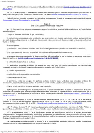 Constituicao-Compilado
http://www.planalto.gov.br/ccivil_03/constituicao/ConstituicaoCompilado.htm[20/10/2014 20:31:49]
§ 4º A lei definirá as hipóteses em que as contribuições
incidirão uma única vez. (Incluído pela Emenda Constitucional nº
33, de
2001)
Art. 149-A Os Municípios e o Distrito Federal poderão instituir
contribuição, na forma das respectivas leis, para o custeio do
serviço de iluminação
pública, observado o disposto no art. 150, I e III. (Incluído pela Emenda Constitucional nº 39, de
2002)
Parágrafo único. É facultada a cobrança da contribuição a que se
refere o caput, na fatura de consumo de energia elétrica.

(Incluído pela Emenda Constitucional nº 39, de
2002)
Seção II

DAS LIMITAÇÕES DO PODER DE TRIBUTAR
Art. 150. Sem prejuízo de outras garantias asseguradas ao contribuinte, é
vedado à União, aos Estados, ao Distrito Federal
e aos Municípios:
I - exigir ou aumentar tributo sem lei que o estabeleça;
II - instituir tratamento desigual entre contribuintes que se encontrem em
situação equivalente, proibida qualquer distinção
em razão de ocupação profissional
ou função por eles exercida, independentemente da denominação jurídica dos
rendimentos,
títulos ou direitos;
III - cobrar tributos:
a) em relação a fatos geradores ocorridos antes do início da vigência da
lei que os houver instituído ou aumentado;
b) no mesmo exercício financeiro em que haja sido publicada a lei que os
instituiu ou aumentou;

c) antes de decorridos noventa dias da data em que haja sido
publicada a lei que os instituiu ou aumentou, observado o
disposto na alínea b; (Incluído pela Emenda Constitucional nº 42, de
19.12.2003)
IV - utilizar tributo com efeito de confisco;
V - estabelecer limitações ao tráfego de pessoas ou bens, por meio de
tributos interestaduais ou intermunicipais,
ressalvada a cobrança de pedágio pela
utilização de vias conservadas pelo Poder Público;
VI - instituir impostos sobre:
a) patrimônio, renda ou serviços, uns dos outros;
b) templos de qualquer culto;
c) patrimônio, renda ou serviços dos partidos políticos, inclusive suas
fundações, das entidades sindicais dos
trabalhadores, das instituições de educação e
de assistência social, sem fins lucrativos, atendidos os requisitos da lei;
d) livros, jornais, periódicos e o papel destinado a sua impressão.

e) fonogramas e videofonogramas musicais produzidos no Brasil contendo obras musicais ou literomusicais de autores
brasileiros e/ou obras em geral interpretadas por artistas brasileiros bem como os suportes materiais ou arquivos digitais que os
contenham, salvo na etapa de replicação industrial de mídias ópticas de leitura a laser.
(Incluída pela Emenda Constitucional nº

75, de 15.10.2013)

§ 1º A vedação do inciso III, b, não se aplica aos
tributos previstos nos arts. 148, I, 153, I, II, IV e V; e 154, II; e a vedação
do
inciso III, c, não se aplica aos tributos previstos nos arts. 148, I, 153, I, II,
III e V; e 154, II, nem à fixação da base de cálculo
dos impostos previstos nos arts.
155, III, e 156, I. (Redação dada pela Emenda
Constitucional nº 42, de 19.12.2003)
§ 2º - A vedação do inciso VI, "a", é extensiva às autarquias
e às fundações instituídas e mantidas pelo Poder Público, no
que se refere ao
patrimônio, à renda e aos serviços, vinculados a suas finalidades essenciais ou às
delas decorrentes.
§ 3º - As vedações do inciso VI, "a", e do parágrafo anterior
não se aplicam ao patrimônio, à renda e aos serviços,
relacionados com exploração de
atividades econômicas regidas pelas normas aplicáveis a empreendimentos privados, ou em

que haja contraprestação ou pagamento de preços ou tarifas pelo usuário, nem exonera o
promitente comprador da obrigação
de pagar imposto relativamente ao bem imóvel.
§ 4º - As vedações expressas no inciso VI, alíneas "b" e "c", compreendem somente o patrimônio, a renda e os serviços,
relacionados com as finalidades essenciais das entidades nelas mencionadas.
 