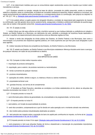 Constituicao-Compilado
http://www.planalto.gov.br/ccivil_03/constituicao/ConstituicaoCompilado.htm[20/10/2014 20:31:49]
§ 5º - A lei determinará medidas para que os consumidores sejam
esclarecidos acerca dos impostos que incidam sobre
mercadorias e serviços.
§ 6.º Qualquer subsídio ou isenção, redução de base de cálculo,
concessão de crédito presumido, anistia ou remissão,
relativos a impostos, taxas ou
contribuições, só poderá ser concedido mediante lei específica, federal, estadual ou
municipal, que
regule exclusivamente as matérias acima enumeradas ou o correspondente
tributo ou contribuição, sem prejuízo do disposto no
art. 155, § 2.º, XII, g. (Redação dada pela Emenda Constitucional nº 3,
de 1993)
§ 7.º A
lei poderá atribuir a sujeito passivo de obrigação tributária a condição de
responsável pelo pagamento de imposto
ou contribuição, cujo fato gerador deva ocorrer
posteriormente, assegurada a imediata e preferencial restituição da quantia paga,
caso
não se realize o fato gerador presumido. (Incluído pela Emenda Constitucional nº 3, de
1993)
Art. 151. É vedado à União:
I - instituir tributo que não seja uniforme em todo o território nacional
ou que implique distinção ou preferência em relação a
Estado, ao Distrito Federal ou
a Município, em detrimento de outro, admitida a concessão de incentivos fiscais
destinados a
promover o equilíbrio do desenvolvimento sócio-econômico entre as
diferentes regiões do País;
II - tributar a renda das obrigações da dívida pública dos Estados, do
Distrito Federal e dos Municípios, bem como a
remuneração e os proventos dos
respectivos agentes públicos, em níveis superiores aos que fixar para suas obrigações
e para
seus agentes;
III - instituir isenções de tributos da competência dos Estados, do
Distrito Federal ou dos Municípios.
Art. 152. É vedado aos Estados, ao Distrito Federal e aos Municípios
estabelecer diferença tributária entre bens e serviços,
de qualquer natureza, em razão
de sua procedência ou destino.
Seção III

DOS IMPOSTOS DA UNIÃO
Art. 153. Compete à União instituir impostos sobre:
I - importação de produtos estrangeiros;
II - exportação, para o exterior, de produtos nacionais ou nacionalizados;
III - renda e proventos de qualquer natureza;
IV - produtos industrializados;
V - operações de crédito, câmbio e seguro, ou relativas a títulos ou
valores mobiliários;
VI - propriedade territorial rural;
VII - grandes fortunas, nos termos de lei complementar.
§ 1º - É facultado ao Poder Executivo, atendidas as condições e os
limites estabelecidos em lei, alterar as alíquotas dos
impostos enumerados nos incisos I,
II, IV e V.
§ 2º - O imposto previsto no inciso III:
I - será informado pelos critérios da generalidade, da universalidade e da
progressividade, na forma da lei;
§ 3º - O imposto previsto no inciso IV:
I - será seletivo, em função da essencialidade do produto;
II -
será não-cumulativo, compensando-se o que for devido em cada operação com o montante
cobrado nas anteriores;
III -
não incidirá sobre produtos industrializados destinados ao exterior.
IV
- terá reduzido seu impacto sobre a aquisição de bens de capital pelo contribuinte do
imposto, na forma da lei. (Incluído
pela
Emenda Constitucional nº 42, de 19.12.2003)
§ 4º O imposto previsto no
inciso VI do caput: (Redação dada pela Emenda
Constitucional nº 42, de 19.12.2003)
I - será progressivo e
terá suas alíquotas fixadas de forma a desestimular a manutenção de propriedades
improdutivas;
(Incluído pela Emenda
Constitucional nº 42, de 19.12.2003)
 