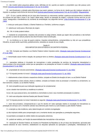 Constituicao-Compilado
http://www.planalto.gov.br/ccivil_03/constituicao/ConstituicaoCompilado.htm[20/10/2014 20:31:49]
II - não incidirá sobre
pequenas glebas rurais, definidas em lei, quando as explore o proprietário que não
possua outro
imóvel; (Incluído pela Emenda
Constitucional nº 42, de 19.12.2003)
III - será fiscalizado e
cobrado pelos Municípios que assim optarem, na forma da lei, desde que não implique
redução do
imposto ou qualquer outra forma de renúncia fiscal.(Incluído pela Emenda
Constitucional nº 42, de 19.12.2003)  (Regulamento)
§ 5º -
O ouro, quando definido em lei como ativo financeiro ou instrumento cambial, sujeita-se
exclusivamente à incidência
do imposto de que trata o inciso V do "caput"
deste artigo, devido na operação de origem; a alíquota mínima será de um por
cento,
assegurada a transferência do montante da arrecadação nos seguintes termos: (Vide Emenda Constitucional nº 3, de

1993)
I -
trinta por cento para o Estado, o Distrito Federal ou o Território, conforme a origem;
II -
setenta por cento para o Município de origem.
Art. 154. A União poderá instituir:
I - mediante lei complementar, impostos não previstos no artigo anterior,
desde que sejam não-cumulativos e não tenham
fato gerador ou base de cálculo próprios
dos discriminados nesta Constituição;
II - na iminência ou no caso de guerra externa, impostos extraordinários,
compreendidos ou não em sua competência
tributária, os quais serão suprimidos,
gradativamente, cessadas as causas de sua criação.
Seção IV

DOS IMPOSTOS DOS ESTADOS E DO DISTRITO FEDERAL
Art. 155. Compete aos Estados e ao Distrito Federal instituir impostos
sobre: (Redação
dada pela Emenda Constitucional
nº 3, de 1993)
I -
transmissão causa mortis e doação, de quaisquer bens ou direitos; (Redação dada pela Emenda
Constitucional nº 3, de
1993)
II
 -
operações relativas à circulação de mercadorias e sobre prestações de serviços de
transporte interestadual e
intermunicipal e de comunicação, ainda que as operações e
as prestações se iniciem no exterior; (Redação dada pela Emenda
Constitucional nº 3, de
1993)
III -
propriedade de veículos automotores. (Redação dada pela Emenda Constitucional nº 3, de
1993)
§
1.º O imposto previsto no inciso I: (Redação
dada pela Emenda Constitucional nº 3, de 1993)
I -
relativamente a bens imóveis e respectivos direitos, compete ao Estado da situação do
bem, ou ao Distrito Federal
II -
relativamente a bens móveis, títulos e créditos, compete ao Estado onde se processar o
inventário ou arrolamento, ou
tiver domicílio o doador, ou ao Distrito Federal;
III -
terá competência para sua instituição regulada por lei complementar:
a) se o
doador tiver domicilio ou residência no exterior;
b) se o
de cujus possuía bens, era residente ou domiciliado ou teve o seu inventário processado
no exterior;
IV -
terá suas alíquotas máximas fixadas pelo Senado Federal;
§
2.º O imposto previsto no inciso II atenderá ao seguinte: (Redação dada pela Emenda Constitucional nº 3,
de 1993)
I - será
não-cumulativo, compensando-se o que for devido em cada operação relativa à
circulação de mercadorias ou
prestação de serviços com o montante cobrado nas
anteriores pelo mesmo ou outro Estado ou pelo Distrito Federal;
II - a
isenção ou não-incidência, salvo determinação em contrário da legislação:
a) não
implicará crédito para compensação com o montante devido nas operações ou
prestações seguintes;
b)
acarretará a anulação do crédito relativo às operações anteriores;
III -
poderá ser seletivo, em função da essencialidade das mercadorias e dos serviços;
IV -
resolução do Senado Federal, de iniciativa do Presidente da República ou de um terço
dos Senadores, aprovada pela
maioria absoluta de seus membros, estabelecerá as alíquotas
aplicáveis às operações e prestações, interestaduais e de
 