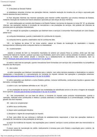Constituicao-Compilado
http://www.planalto.gov.br/ccivil_03/constituicao/ConstituicaoCompilado.htm[20/10/2014 20:31:49]
exportação;
V - é
facultado ao Senado Federal:
a)
estabelecer alíquotas mínimas nas operações internas, mediante resolução de
iniciativa de um terço e aprovada pela
maioria absoluta de seus membros;
b) fixar
alíquotas máximas nas mesmas operações para resolver conflito específico que envolva
interesse de Estados,
mediante resolução de iniciativa da maioria absoluta e aprovada
por dois terços de seus membros;
VI -
salvo deliberação em contrário dos Estados e do Distrito Federal, nos termos do
disposto no inciso XII, "g", as alíquotas
internas, nas operações relativas
à circulação de mercadorias e nas prestações de serviços, não poderão ser
inferiores às
previstas para as operações interestaduais;
VII - em
relação às operações e prestações que destinem bens e serviços a consumidor final
localizado em outro Estado,
adotar-se-á:
a) a
alíquota interestadual, quando o destinatário for contribuinte do imposto;
b) a
alíquota interna, quando o destinatário não for contribuinte dele;
VIII - na
hipótese da alínea "a" do inciso anterior, caberá ao Estado da localização
do destinatário o imposto
correspondente à diferença entre a alíquota interna e a
interestadual;
IX -
incidirá também:

 a)sobre a entrada de bem ou
mercadoria importados do exterior por pessoa física ou jurídica, ainda que não seja

contribuinte habitual do imposto, qualquer que seja a sua finalidade, assim como sobre o
serviço prestado no exterior, cabendo o
imposto ao Estado onde estiver situado o
domicílio ou o estabelecimento do destinatário da mercadoria, bem ou
serviço;(Redação dada pela Emenda Constitucional nº
33, de 2001)
b) sobre
o valor total da operação, quando mercadorias forem fornecidas com serviços não
compreendidos na competência
tributária dos Municípios;
X - não
incidirá:

a) sobre operações que destinem mercadorias para o exterior, nem
sobre serviços prestados a destinatários no exterior,
assegurada a manutenção e o
aproveitamento do montante do imposto cobrado nas operações e prestações anteriores;

(Redação dada pela Emenda Constitucional nº
42, de 19.12.2003)
b) sobre
operações que destinem a outros Estados petróleo, inclusive lubrificantes,
combustíveis líquidos e gasosos dele
derivados, e energia elétrica;
c) sobre
o ouro, nas hipóteses definidas no art. 153, § 5º;

d) nas prestações de serviço de comunicação nas modalidades de
radiodifusão sonora e de sons e imagens de recepção
livre e gratuita; (Incluído pela Emenda Constitucional nº 42, de
19.12.2003)
XI - não
compreenderá, em sua base de cálculo, o montante do imposto sobre produtos
industrializados, quando a
operação, realizada entre contribuintes e relativa a produto
destinado à industrialização ou à comercialização, configure fato
gerador dos dois
impostos;
XII - cabe à lei complementar:
a)
definir seus contribuintes;
b) dispor
sobre substituição tributária;
c)
disciplinar o regime de compensação do imposto;
d) fixar, para efeito de sua cobrança e definição do estabelecimento responsável, o local das operações relativas à
circulação de mercadorias e das prestações de serviços;
e)
excluir da incidência do imposto, nas exportações para o exterior, serviços e outros
produtos além dos mencionados no
inciso X, "a";
f) prever
casos de manutenção de crédito, relativamente à remessa para outro Estado e
exportação para o exterior, de
serviços e de mercadorias;
 