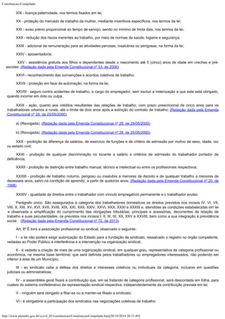 Constituicao-Compilado
http://www.planalto.gov.br/ccivil_03/constituicao/ConstituicaoCompilado.htm[20/10/2014 20:31:49]
XIX - licença-paternidade, nos termos fixados em lei;
XX - proteção do mercado de trabalho da mulher, mediante incentivos
específicos, nos termos da lei;
XXI - aviso prévio proporcional ao tempo de serviço, sendo no mínimo de
trinta dias, nos termos da lei;
XXII - redução dos riscos inerentes ao trabalho, por meio de normas de
saúde, higiene e segurança;
XXIII - adicional de remuneração para as atividades penosas, insalubres ou
perigosas, na forma da lei;
XXIV - aposentadoria;

XXV - assistência gratuita aos filhos e dependentes desde o nascimento até 5 (cinco) anos de idade em creches e pré-
escolas; (Redação dada pela Emenda Constitucional nº 53, de 2006)
XXVI - reconhecimento das convenções e acordos coletivos de trabalho;
XXVII - proteção em face da automação, na forma da lei;
XXVIII - seguro contra acidentes de trabalho, a cargo do empregador, sem
excluir a indenização a que este está obrigado,
quando incorrer em dolo ou culpa;
XXIX - ação,
quanto aos créditos resultantes das relações de trabalho, com prazo prescricional de
cinco anos para os
trabalhadores urbanos e rurais, até o limite de dois anos após a
extinção do contrato de trabalho; (Redação dada pela
Emenda
Constitucional nº 28, de 25/05/2000)
a) (Revogada). (Redação dada pela
Emenda Constitucional nº 28, de 25/05/2000)
b)
(Revogada). (Redação dada pela
Emenda Constitucional nº 28, de 25/05/2000)
XXX - proibição de diferença de salários, de exercício de funções e de
critério de admissão por motivo de sexo, idade, cor
ou estado civil;
XXXI - proibição de qualquer discriminação no tocante a salário e critérios de admissão do trabalhador portador de
deficiência;
XXXII - proibição de distinção entre trabalho manual, técnico e
intelectual ou entre os profissionais respectivos;
XXXIII - proibição de trabalho noturno,
perigoso ou insalubre a menores de dezoito e de qualquer trabalho a menores de
dezesseis
anos, salvo na condição de aprendiz, a partir de quatorze anos; (Redação dada pela Emenda Constitucional nº 20,
de
1998)
XXXIV - igualdade de direitos entre o trabalhador com vínculo empregatício
permanente e o trabalhador avulso.
Parágrafo único. São assegurados à categoria dos trabalhadores domésticos os direitos previstos nos incisos IV, VI, VII,
VIII, X, XIII, XV, XVI, XVII, XVIII, XIX, XXI, XXII, XXIV, XXVI, XXX, XXXI e XXXIII e, atendidas as condições estabelecidas em lei
e observada a simplificação do cumprimento das obrigações tributárias, principais e acessórias, decorrentes da relação de
trabalho e suas peculiaridades, os previstos nos incisos I, II, III, IX, XII, XXV e XXVIII, bem como a sua integração à previdência
social.   (Redação dada pela Emenda Constitucional nº 72, de
2013)
Art. 8º É livre a associação profissional ou sindical, observado o
seguinte:
I - a lei não poderá exigir autorização do Estado para a fundação de
sindicato, ressalvado o registro no órgão competente,
vedadas ao Poder Público a
interferência e a intervenção na organização sindical;
II - é vedada a criação de mais de uma organização sindical, em qualquer
grau, representativa de categoria profissional ou
econômica, na mesma base territorial,
que será definida pelos trabalhadores ou empregadores interessados, não podendo ser

inferior à área de um Município;
III - ao sindicato cabe a defesa dos direitos e interesses coletivos ou
individuais da categoria, inclusive em questões
judiciais ou administrativas;
IV - a assembléia geral fixará a contribuição que,
em se tratando de categoria profissional, será descontada em folha, para
custeio do
sistema confederativo da representação sindical respectiva, independentemente da
contribuição prevista em lei;
V - ninguém será obrigado a filiar-se ou a manter-se filiado a sindicato;
VI - é obrigatória a participação dos sindicatos nas negociações
coletivas de trabalho;
 
