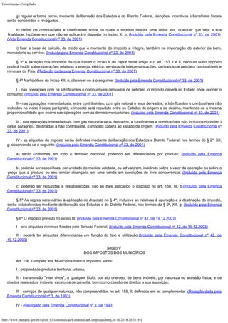 Constituicao-Compilado
http://www.planalto.gov.br/ccivil_03/constituicao/ConstituicaoCompilado.htm[20/10/2014 20:31:49]
g)
regular a forma como, mediante deliberação dos Estados e do Distrito Federal,
isenções, incentivos e benefícios fiscais
serão concedidos e revogados.
h) definir os combustíveis
e lubrificantes sobre os quais o imposto incidirá uma única vez, qualquer que seja a sua

finalidade, hipótese em que não se aplicará o disposto no inciso X, b; (Incluída pela Emenda Constitucional nº 33,
de 2001) 
(Vide Emenda Constitucional nº 33, de 2001)
i) fixar a base de cálculo, de modo que o montante do imposto a integre, também na
importação do exterior de bem,
mercadoria ou serviço. (Incluída pela Emenda Constitucional nº 33,
de 2001)
§ 3º À exceção dos
impostos de que tratam o inciso II do caput deste artigo e o art. 153, I e II,
nenhum outro imposto
poderá incidir sobre operações relativas a energia elétrica,
serviços de telecomunicações, derivados de petróleo, combustíveis e
minerais do
País. (Redação dada pela
Emenda Constitucional nº 33, de 2001)
§ 4º Na hipótese do inciso
XII, h, observar-se-á o seguinte: (Incluído
pela Emenda Constitucional nº 33, de 2001)
I - nas operações com os lubrificantes e combustíveis derivados de petróleo, o imposto
caberá ao Estado onde ocorrer o
consumo; (Incluído
pela Emenda Constitucional nº 33, de 2001)
II - nas operações interestaduais, entre contribuintes, com gás natural e seus
derivados, e lubrificantes e combustíveis não
incluídos no inciso I deste parágrafo, o
imposto será repartido entre os Estados de origem e de destino, mantendo-se a mesma

proporcionalidade que ocorre nas operações com as demais mercadorias; (Incluído
pela Emenda Constitucional nº 33, de 2001)
III - nas operações interestaduais com gás natural e seus derivados, e lubrificantes e
combustíveis não incluídos no inciso I
deste parágrafo, destinadas a não
contribuinte, o imposto caberá ao Estado de origem; (Incluído
pela Emenda Constitucional nº
33, de 2001)
IV - as alíquotas do imposto serão definidas mediante deliberação dos Estados e
Distrito Federal, nos termos do § 2º, XII,
g, observando-se o seguinte: (Incluído
pela Emenda Constitucional nº 33, de 2001)
a) serão uniformes em todo o território nacional, podendo ser diferenciadas por produto;
(Incluído
pela Emenda
Constitucional nº 33, de 2001)
b) poderão ser específicas, por unidade de medida adotada, ou ad valorem,
incidindo sobre o valor da operação ou sobre o
preço que o produto ou seu similar
alcançaria em uma venda em condições de livre concorrência; (Incluído
pela Emenda
Constitucional nº 33, de 2001)
c) poderão ser reduzidas e restabelecidas, não se lhes aplicando o disposto no art. 150,
III, b.(Incluído pela Emenda
Constitucional nº 33, de 2001)
§
5º As regras necessárias à aplicação do disposto no § 4º,
inclusive as relativas à apuração e à destinação do imposto,
serão estabelecidas
mediante deliberação dos Estados e do Distrito Federal, nos termos do § 2º, XII, g.
(Incluído
pela Emenda
Constitucional nº 33, de 2001)
§
6º O imposto previsto no inciso III: (Incluído
pela Emenda Constitucional nº 42, de 19.12.2003)
I - terá alíquotas
mínimas fixadas pelo Senado Federal; (Incluído
pela Emenda Constitucional nº 42, de 19.12.2003)
II - poderá ter alíquotas
diferenciadas em função do tipo e utilização.(Incluído
pela Emenda Constitucional nº 42, de
19.12.2003)
Seção V

DOS IMPOSTOS DOS MUNICÍPIOS
Art. 156. Compete aos Municípios instituir impostos sobre:
I -
propriedade predial e territorial urbana;
II - transmissão "inter vivos", a qualquer título, por ato
oneroso, de bens imóveis, por natureza ou acessão física, e de
direitos reais sobre
imóveis, exceto os de garantia, bem como cessão de direitos a sua aquisição;
III - serviços de qualquer natureza, não
compreendidos no art. 155, II, definidos em lei complementar. (Redação dada pela
Emenda Constitucional nº 3,
de 1993)
IV - (Revogado pela
Emenda Constitucional nº 3, de 1993)
 