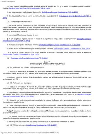 Constituicao-Compilado
http://www.planalto.gov.br/ccivil_03/constituicao/ConstituicaoCompilado.htm[20/10/2014 20:31:49]
§ 1º Sem prejuízo da progressividade no tempo a que
se refere o art. 182, § 4º, inciso II, o imposto previsto no inciso I
poderá: (Redação dada pela Emenda Constitucional nº 29, de 2000)
I – ser progressivo em razão do valor do imóvel; e (Incluído pela Emenda Constitucional nº 29, de
2000)
II – ter alíquotas diferentes de acordo com a localização e o uso do
imóvel.  (Incluído pela Emenda Constitucional nº 29, de

2000)
§ 2º - O imposto previsto no
inciso II:
I
- não incide sobre a transmissão de bens ou direitos incorporados ao patrimônio de
pessoa jurídica em realização de
capital, nem sobre
a transmissão de bens ou direitos
decorrente de fusão, incorporação, cisão ou extinção de pessoa jurídica,
salvo se,
nesses casos, a atividade preponderante do adquirente for a compra e venda desses bens ou
direitos, locação de bens
imóveis ou arrendamento mercantil;
II - compete ao Município da situação do bem.

§ 3º Em
relação ao imposto previsto no inciso III do caput
deste artigo, cabe à lei complementar:
 (Redação
dada pela
Emenda Constitucional nº 37, de 2002)

I - fixar as suas
alíquotas máximas e mínimas; (Redação
dada pela Emenda Constitucional nº 37, de 2002)
II - excluir da sua incidência exportações de serviços para o exterior. (Incluído pela Emenda Constitucional nº 3, de
1993)

  III – regular a forma e as condições como isenções, incentivos e benefícios
fiscais serão concedidos e revogados.

(Incluído pela Emenda Constitucional nº 3, de
1993)
§ 4º - (Revogado pela Emenda
Constitucional nº 3, de 1993)
Seção VI

DA REPARTIÇÃO DAS RECEITAS TRIBUTÁRIAS
Art. 157. Pertencem aos Estados e ao Distrito Federal:
I - o produto da arrecadação do imposto da União sobre renda e proventos de qualquer
natureza, incidente na fonte, sobre
rendimentos pagos, a qualquer título, por eles, suas
autarquias e pelas fundações que instituírem e mantiverem;
II - vinte por cento do produto da arrecadação do imposto que a União instituir no
exercício da competência que lhe é
atribuída pelo art. 154, I.
Art. 158. Pertencem aos Municípios:
I - o
produto da arrecadação do imposto da União sobre renda e proventos de qualquer
natureza, incidente na fonte, sobre
rendimentos pagos, a qualquer título, por eles, suas
autarquias e pelas fundações que instituírem e mantiverem;
II - cinqüenta por cento do
produto da arrecadação do imposto da União sobre a propriedade territorial rural,
relativamente
aos imóveis neles situados, cabendo a totalidade na hipótese da opção a
que se refere o art. 153, § 4º, III; (Redação
dada pela
Emenda Constitucional nº 42, de 19.12.2003)
III -
cinqüenta por cento do produto da arrecadação do imposto do Estado sobre a propriedade
de veículos automotores
licenciados em seus territórios;
IV -
vinte e cinco por cento do produto da arrecadação do imposto do Estado sobre operações
relativas à circulação de
mercadorias e sobre prestações de serviços de transporte
interestadual e intermunicipal e de comunicação.
Parágrafo único. As parcelas de receita pertencentes aos Municípios, mencionadas no
inciso IV, serão creditadas conforme
os seguintes critérios:
I - três
quartos, no mínimo, na proporção do valor adicionado nas operações relativas à
circulação de mercadorias e nas
prestações de serviços, realizadas em seus
territórios;
II - até
um quarto, de acordo com o que dispuser lei estadual ou, no caso dos Territórios, lei
federal.
Art. 159. A União entregará: (Vide Emenda Constitucional nº 55, de 2007)
 