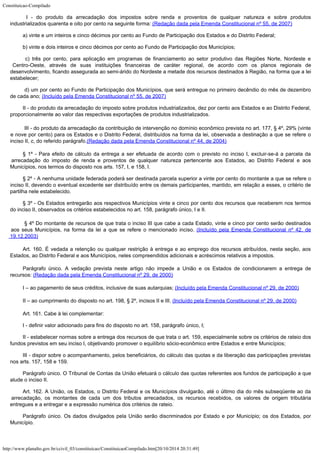 Constituicao-Compilado
http://www.planalto.gov.br/ccivil_03/constituicao/ConstituicaoCompilado.htm[20/10/2014 20:31:49]

I - do produto da arrecadação dos impostos sobre renda e
proventos de qualquer natureza e sobre produtos
industrializados
quarenta e oito por cento na seguinte forma:
(Redação dada pela Emenda Constitucional nº 55, de 2007)
a) vinte e um inteiros e cinco décimos por cento ao Fundo de Participação
dos Estados e do Distrito Federal;
b) vinte
e dois inteiros e cinco décimos por cento ao Fundo de Participação dos Municípios;
c) três por cento, para aplicação em programas de
financiamento ao setor produtivo das Regiões Norte, Nordeste e
Centro-Oeste, através de
suas instituições financeiras de caráter regional, de acordo com os planos regionais de

desenvolvimento, ficando assegurada ao semi-árido do Nordeste a metade dos recursos
destinados à Região, na forma que a lei
estabelecer;

d) um por cento ao Fundo de Participação dos Municípios,
que será entregue no primeiro decêndio do mês de dezembro
de
cada ano; (Incluído pela Emenda Constitucional nº 55, de 2007)
II - do produto da arrecadação do imposto sobre produtos industrializados,
dez por cento aos Estados e ao Distrito Federal,
proporcionalmente ao valor das
respectivas exportações de produtos industrializados.

III - do produto da arrecadação da contribuição de intervenção
no domínio econômico prevista no art. 177, § 4º, 29% (vinte
e nove por cento) para os
Estados e o Distrito Federal, distribuídos na forma da lei, observada a destinação a
que se refere o
inciso II, c, do referido parágrafo.(Redação dada pela Emenda Constitucional nº 44, de
2004)
§ 1º -
Para efeito de cálculo da entrega a ser efetuada de acordo com o previsto no inciso I,
excluir-se-á a parcela da
arrecadação do imposto de renda e proventos de qualquer
natureza pertencente aos Estados, ao Distrito Federal e aos
Municípios, nos termos do
disposto nos arts. 157, I, e 158, I.
§ 2º -
A nenhuma unidade federada poderá ser destinada parcela superior a vinte por cento do
montante a que se refere o
inciso II, devendo o eventual excedente ser distribuído entre
os demais participantes, mantido, em relação a esses, o critério de
partilha nele
estabelecido.
§ 3º - Os Estados entregarão aos respectivos Municípios vinte e cinco por cento dos recursos que receberem nos termos
do inciso II, observados os critérios estabelecidos no art. 158, parágrafo único, I e II.

§ 4º Do montante de recursos de que trata o inciso III que cabe a
cada Estado, vinte e cinco por cento serão destinados
aos seus Municípios, na forma da
lei a que se refere o mencionado inciso. (Incluído
pela Emenda Constitucional nº 42, de
19.12.2003)
Art. 160.
É vedada a retenção ou qualquer restrição à entrega e ao emprego dos recursos
atribuídos, nesta seção, aos
Estados, ao Distrito Federal e aos Municípios, neles
compreendidos adicionais e acréscimos relativos a impostos.
Parágrafo único. A vedação
prevista neste artigo não impede a União e os Estados de condicionarem a entrega de

recursos: (Redação dada pela
Emenda Constitucional nº 29, de 2000)
I – ao pagamento de seus créditos, inclusive de
suas autarquias; (Incluído pela Emenda Constitucional nº 29, de
2000)
II – ao cumprimento do disposto no art. 198, § 2º, incisos II e III. (Incluído pela Emenda Constitucional nº 29, de
2000)
Art. 161.
Cabe à lei complementar:
I -
definir valor adicionado para fins do disposto no art. 158, parágrafo único, I;
II -
estabelecer normas sobre a entrega dos recursos de que trata o art. 159, especialmente
sobre os critérios de rateio dos
fundos previstos em seu inciso I, objetivando promover o
equilíbrio sócio-econômico entre Estados e entre Municípios;
III -
dispor sobre o acompanhamento, pelos beneficiários, do cálculo das quotas e da
liberação das participações previstas
nos arts. 157, 158 e 159.
Parágrafo único. O Tribunal de Contas da União efetuará o cálculo das quotas
referentes aos fundos de participação a que
alude o inciso II.
Art. 162.
A União, os Estados, o Distrito Federal e os Municípios divulgarão, até o último dia
do mês subseqüente ao da
arrecadação, os montantes de cada um dos tributos
arrecadados, os recursos recebidos, os valores de origem tributária
entregues e a
entregar e a expressão numérica dos critérios de rateio.
Parágrafo único. Os dados divulgados pela União serão discriminados por Estado e por
Município; os dos Estados, por
Município.
 