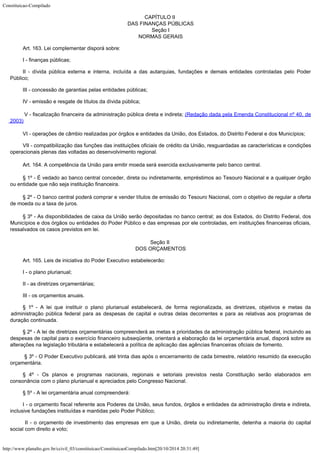 Constituicao-Compilado
http://www.planalto.gov.br/ccivil_03/constituicao/ConstituicaoCompilado.htm[20/10/2014 20:31:49]
CAPÍTULO II

DAS FINANÇAS PÚBLICAS

Seção I

NORMAS GERAIS
Art. 163.
Lei complementar disporá sobre:
I - finanças públicas;
II - dívida pública externa e interna, incluída a das autarquias,
fundações e demais entidades controladas pelo Poder
Público;
III -
concessão de garantias pelas entidades públicas;
IV -
emissão e resgate de títulos da dívida pública;

V - fiscalização financeira da administração pública direta e indireta;
(Redação dada pela Emenda Constitucional nº 40, de
2003)
VI - operações de câmbio realizadas por órgãos e entidades da União,
dos Estados, do Distrito Federal e dos Municípios;
VII - compatibilização das funções das instituições oficiais de crédito da União,
resguardadas as características e condições
operacionais plenas das voltadas ao
desenvolvimento regional.
Art. 164. A competência da União para emitir moeda será exercida
exclusivamente pelo banco central.
§ 1º - É vedado ao banco central conceder, direta ou indiretamente, empréstimos ao Tesouro
Nacional e a qualquer órgão
ou entidade que não seja instituição financeira.
§ 2º - O banco central poderá comprar e vender títulos de emissão do Tesouro
Nacional, com o objetivo de regular a oferta
de moeda ou a taxa de juros.
§ 3º - As disponibilidades de caixa da União serão depositadas no banco central; as dos
Estados, do Distrito Federal, dos
Municípios e dos órgãos ou entidades do Poder
Público e das empresas por ele controladas, em instituições financeiras oficiais,

ressalvados os casos previstos em lei.
Seção II

DOS ORÇAMENTOS
Art. 165. Leis de iniciativa do Poder Executivo estabelecerão:
I - o
plano plurianual;
II - as
diretrizes orçamentárias;
III - os
orçamentos anuais.
§ 1º - A lei que instituir o plano plurianual
estabelecerá, de forma regionalizada, as diretrizes, objetivos e metas da
administração
pública federal para as despesas de capital e outras delas decorrentes e para as
relativas aos programas de
duração continuada.
§ 2º - A lei de diretrizes orçamentárias
compreenderá as metas e prioridades da administração pública federal, incluindo as

despesas de capital para o exercício financeiro subseqüente,
orientará a elaboração
da lei orçamentária anual, disporá sobre as

alterações na legislação tributária e
estabelecerá a política de aplicação das agências financeiras oficiais de fomento.
§ 3º - O Poder Executivo publicará, até trinta dias após o encerramento de cada bimestre, relatório resumido da execução
orçamentária.
§ 4º -
Os planos e programas nacionais, regionais e setoriais previstos nesta Constituição
serão elaborados em
consonância com o plano plurianual e apreciados pelo Congresso
Nacional.
§ 5º - A lei orçamentária anual compreenderá:
I - o
orçamento fiscal referente aos Poderes da União, seus fundos, órgãos e entidades da
administração direta e indireta,
inclusive fundações instituídas e mantidas pelo
Poder Público;
II - o orçamento de investimento das empresas em que
a União, direta ou indiretamente, detenha a maioria do capital
social com direito a voto;
 