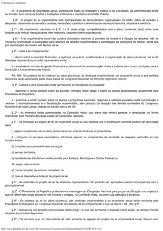 Constituicao-Compilado
http://www.planalto.gov.br/ccivil_03/constituicao/ConstituicaoCompilado.htm[20/10/2014 20:31:49]
III - o
orçamento da seguridade social, abrangendo todas as entidades e órgãos a ela
vinculados, da administração direta
ou indireta, bem como os fundos e fundações
instituídos e mantidos pelo Poder Público.
§ 6º - O projeto de lei orçamentária será acompanhado de demonstrativo regionalizado do efeito, sobre as receitas e
despesas, decorrente de isenções, anistias, remissões, subsídios e
benefícios de natureza financeira, tributária e creditícia.
§ 7º -
Os orçamentos previstos no § 5º, I e II, deste artigo, compatibilizados com o plano plurianual, terão entre suas

funções a de reduzir desigualdades inter-regionais,
segundo critério populacional.
§ 8º - A lei orçamentária anual não conterá
dispositivo estranho à previsão da receita e à fixação da despesa, não se
incluindo
na proibição a autorização para abertura de créditos suplementares e contratação de
operações de crédito, ainda que
por antecipação de receita, nos termos da lei.
§ 9º -
Cabe à lei complementar:
I -
dispor sobre o exercício financeiro, a vigência, os prazos, a elaboração e a
organização do plano plurianual, da lei de
diretrizes orçamentárias e da lei
orçamentária anual;
II - estabelecer normas de gestão financeira e patrimonial da
administração direta e indireta bem como condições para a
instituição e
funcionamento de fundos.
Art. 166. Os projetos de lei relativos ao plano plurianual, às diretrizes
orçamentárias, ao orçamento anual e aos créditos
adicionais serão apreciados pelas
duas Casas do Congresso Nacional, na forma do regimento comum.
§ 1º - Caberá a uma Comissão mista permanente de
Senadores e Deputados:
I -
examinar e emitir parecer sobre os projetos referidos neste artigo e sobre as contas
apresentadas anualmente pelo
Presidente da República;
II - examinar e emitir parecer sobre os planos e programas
nacionais, regionais e setoriais previstos nesta Constituição e
exercer o acompanhamento
e a fiscalização orçamentária, sem prejuízo da atuação das demais comissões do
Congresso
Nacional e de suas Casas, criadas de acordo com o art. 58.
§ 2º -
As emendas serão apresentadas na Comissão mista, que sobre elas emitirá parecer, e
apreciadas, na forma
regimental, pelo Plenário das duas Casas do Congresso Nacional.
§ 3º -
As emendas ao projeto de lei do orçamento anual ou aos projetos que o modifiquem somente
podem ser aprovadas
caso:
I - sejam
compatíveis com o plano plurianual e com a lei de diretrizes orçamentárias;
II -
indiquem os recursos necessários, admitidos apenas os provenientes de anulação de
despesa, excluídas as que
incidam sobre:
a)
dotações para pessoal e seus encargos;
b)
serviço da dívida;
c) transferências tributárias constitucionais para Estados, Municípios e Distrito Federal; ou
III -
sejam relacionadas:
a) com a
correção de erros ou omissões; ou
b) com os
dispositivos do texto do projeto de lei.
§ 4º -
As emendas ao projeto de lei de diretrizes orçamentárias não poderão ser aprovadas
quando incompatíveis com o
plano plurianual.
§ 5º - O Presidente da República poderá enviar
mensagem ao Congresso Nacional para propor modificação nos projetos a
que se refere este
artigo enquanto não iniciada a votação, na Comissão mista, da parte cuja alteração
é proposta.
§ 6º -
Os projetos de lei do plano plurianual, das diretrizes orçamentárias e do orçamento
anual serão enviados pelo
Presidente da República ao Congresso Nacional, nos termos da
lei complementar a que se refere o art. 165, § 9º.
§ 7º -
Aplicam-se aos projetos mencionados neste artigo, no que não contrariar o disposto nesta
seção, as demais normas
relativas ao processo legislativo.
§ 8º - Os recursos que, em decorrência de veto, emenda ou rejeição do projeto de lei orçamentária anual, ficarem sem
 