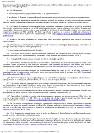 Constituicao-Compilado
http://www.planalto.gov.br/ccivil_03/constituicao/ConstituicaoCompilado.htm[20/10/2014 20:31:49]
despesas correspondentes poderão ser utilizados, conforme o caso, mediante créditos especiais ou suplementares, com prévia
e específica
autorização legislativa.
Art. 167. São vedados:
I - o início de programas ou projetos não incluídos na lei orçamentária
anual;
II - a realização de despesas ou a assunção de obrigações diretas que
excedam os créditos orçamentários ou adicionais;
III - a
realização de operações de créditos que excedam o montante das despesas de capital,
ressalvadas as autorizadas
mediante créditos suplementares ou especiais com finalidade
precisa, aprovados pelo Poder Legislativo por maioria absoluta;
IV
- a vinculação de receita de impostos a órgão, fundo ou
despesa, ressalvadas a repartição do produto da arrecadação
dos impostos a que se
referem os arts. 158 e 159, a destinação de recursos para as ações e serviços
públicos de saúde, para
manutenção e desenvolvimento do ensino e para realização de
atividades da administração tributária, como determinado,
respectivamente, pelos arts.
198, § 2º, 212 e 37, XXII, e a prestação de garantias às operações de crédito por
antecipação de
receita, previstas no art. 165, § 8º, bem como o disposto no § 4º
deste artigo; (Redação dada pela Emenda
Constitucional nº 42,
de 19.12.2003)
V - a
abertura de crédito suplementar ou especial sem prévia autorização legislativa e sem
indicação dos recursos
correspondentes;
VI - a transposição, o remanejamento ou a
transferência de recursos de uma categoria de programação para outra ou de
um órgão
para outro, sem prévia autorização legislativa;
VII - a
concessão ou utilização de créditos ilimitados;
VIII - a utilização, sem autorização legislativa específica, de recursos
dos orçamentos fiscal e da seguridade social para
suprir necessidade ou cobrir déficit
de empresas, fundações e fundos, inclusive dos mencionados no art. 165, § 5º;
IX - a
instituição de fundos de qualquer natureza, sem prévia autorização legislativa.
X - a transferência voluntária
de recursos e a concessão de empréstimos, inclusive por antecipação de receita, pelos

Governos Federal e Estaduais e suas instituições financeiras, para pagamento de despesas
com pessoal ativo, inativo e
pensionista, dos Estados, do Distrito Federal e dos
Municípios. (Incluído pela Emenda
Constitucional nº 19, de 1998)
XI - a utilização dos recursos
provenientes das contribuições sociais de que trata o art. 195, I, a, e II, para a
realização de
despesas distintas do pagamento de benefícios do regime geral de
previdência social de que trata o art. 201. (Incluído
pela
Emenda Constitucional nº 20, de 1998)
§ 1º - Nenhum investimento cuja execução ultrapasse um exercício
financeiro poderá ser iniciado sem prévia inclusão no
plano plurianual, ou sem lei que
autorize a inclusão, sob pena de crime de responsabilidade.
§ 2º - Os créditos especiais e extraordinários
terão vigência no exercício financeiro em que forem autorizados, salvo se o
ato de
autorização for promulgado nos últimos quatro meses daquele exercício, caso em que,
reabertos nos limites de seus
saldos, serão incorporados ao orçamento do exercício
financeiro subseqüente.
§ 3º - A abertura de crédito extraordinário somente será admitida para atender a despesas imprevisíveis e urgentes, como
as decorrentes de guerra, comoção interna ou calamidade pública, observado o disposto no art. 62.
§ 4.º É permitida a vinculação de receitas próprias geradas
pelos impostos a que se referem os arts. 155 e 156, e dos
recursos de que tratam os arts.
157, 158 e 159, I, a e b, e II, para a prestação de garantia ou contragarantia à União
e para
pagamento de débitos para com esta. (Incluído
pela Emenda Constitucional nº 3, de 1993)
Art. 168. Os recursos correspondentes às dotações
orçamentárias, compreendidos os créditos suplementares e especiais,
destinados aos
órgãos dos Poderes Legislativo e Judiciário, do Ministério Público e da Defensoria
Pública, ser-lhes-ão entregues
até o dia 20 de cada mês, em duodécimos, na forma da
lei complementar a que se refere o art. 165, § 9º. (Redação dada pela
Emenda Constitucional
nº 45, de 2004)
Art. 169. A despesa com pessoal ativo e inativo da
União, dos Estados, do Distrito Federal e dos Municípios não poderá
exceder os limites
estabelecidos em lei complementar.
§ 1º A concessão de
qualquer vantagem ou aumento de remuneração, a criação de cargos, empregos e funções
ou
alteração de estrutura de carreiras, bem como a admissão ou contratação de
pessoal, a qualquer título, pelos órgãos e entidades
da administração direta ou
indireta, inclusive fundações instituídas e mantidas pelo poder público, só poderão
ser feitas: 
(Renumerado do parágrafo único,
pela Emenda Constitucional nº 19, de 1998)
 