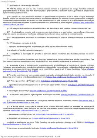 Constituicao-Compilado
http://www.planalto.gov.br/ccivil_03/constituicao/ConstituicaoCompilado.htm[20/10/2014 20:31:49]
IV - a
obrigação de manter serviço adequado.
Art. 176. As jazidas, em lavra ou não, e demais recursos minerais e os
potenciais de energia hidráulica constituem
propriedade distinta da do solo, para efeito
de exploração ou aproveitamento, e pertencem à União, garantida ao concessionário
a
propriedade do produto da lavra.
§ 1º A pesquisa e a lavra de recursos
minerais e o aproveitamento dos potenciais a que se refere o "caput" deste
artigo
somente poderão ser efetuados mediante autorização ou concessão da União, no
interesse nacional, por brasileiros ou empresa
constituída sob as leis brasileiras e que
tenha sua sede e administração no País, na forma da lei, que estabelecerá as
condições
específicas quando essas atividades se desenvolverem em faixa de fronteira ou
terras indígenas. (Redação dada pela Emenda

Constitucional nº 6, de 1995)
§ 2º -
É assegurada participação ao proprietário do solo nos resultados da lavra, na forma e
no valor que dispuser a lei.
§ 3º -
A autorização de pesquisa será sempre por prazo determinado, e as autorizações e
concessões previstas neste
artigo não poderão ser cedidas ou transferidas, total ou
parcialmente, sem prévia anuência do poder concedente.
§ 4º -
Não dependerá de autorização ou concessão o aproveitamento do potencial de energia
renovável de capacidade
reduzida.
Art. 177. Constituem monopólio da União:
I - a
pesquisa e a lavra das jazidas de petróleo e gás natural e outros hidrocarbonetos
fluidos;
II - a
refinação do petróleo nacional ou estrangeiro;
III - a importação e exportação dos produtos e derivados básicos
resultantes das atividades previstas nos incisos
anteriores;
IV - o
transporte marítimo do petróleo bruto de origem nacional ou de derivados básicos de
petróleo produzidos no País,
bem assim o transporte, por meio de conduto, de petróleo
bruto, seus derivados e gás natural de qualquer origem;
V
 - a pesquisa, a lavra, o enriquecimento, o reprocessamento, a
industrialização e o comércio de minérios e minerais
nucleares e seus derivados, com
exceção dos radioisótopos cuja produção, comercialização e utilização poderão
ser autorizadas
sob regime de permissão, conforme as alíneas b e c do
inciso XXIII do caput do art. 21 desta Constituição Federal. (Redação
dada pela Emenda Constitucional nº 49, de
2006)
§ 1º A União poderá contratar com empresas estatais ou privadas
a realização das atividades previstas nos incisos I a IV
deste artigo observadas as
condições estabelecidas em lei. (Redação dada pela Emenda
Constitucional nº 9, de 1995)
§ 2º   A lei a que se refere o § 1º disporá sobre: (Incluído pela Emenda Constitucional nº 9, de 1995)
I - a garantia do fornecimento dos derivados de petróleo em todo o território nacional; (Incluído pela Emenda Constitucional
nº 9, de 1995)
II - as condições de contratação; (Incluído pela
Emenda Constitucional nº 9, de 1995)
III - a estrutura e atribuições do órgão regulador do monopólio da União; (Incluído pela Emenda Constitucional nº 9, de
1995)
§ 3º   A lei disporá sobre o transporte e a utilização de materiais radioativos
no território nacional. (Renumerado de § 2º
para
3º pela Emenda Constitucional nº 9, de 1995)
§ 4º A lei que instituir
contribuição de intervenção no domínio econômico relativa às atividades de
importação ou
comercialização de petróleo e seus derivados, gás natural e seus
derivados e álcool combustível deverá atender aos seguintes
requisitos: (Incluído
pela Emenda Constitucional nº 33, de 2001)
I - a alíquota da contribuição poderá ser: (Incluído
pela Emenda Constitucional nº 33, de 2001)
a) diferenciada por produto ou uso; (Incluído
pela Emenda Constitucional nº 33, de 2001)
b)reduzida e restabelecida por ato do Poder Executivo, não se lhe aplicando o disposto no
art. 150,III, b; (Incluído
pela
Emenda Constitucional nº 33, de 2001)
II - os recursos arrecadados serão destinados: (Incluído
pela Emenda Constitucional nº 33, de 2001)
 