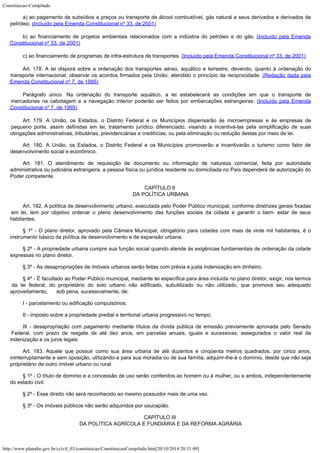 Constituicao-Compilado
http://www.planalto.gov.br/ccivil_03/constituicao/ConstituicaoCompilado.htm[20/10/2014 20:31:49]
a) ao pagamento de subsídios a preços ou transporte de álcool combustível, gás natural e seus derivados e derivados de
petróleo; (Incluído pela Emenda Constitucional nº 33, de 2001)
b) ao financiamento de projetos ambientais relacionados com a
indústria do petróleo e do gás; (Incluído
pela Emenda
Constitucional nº 33, de 2001)
c) ao financiamento de programas de infra-estrutura de transportes. (Incluído
pela Emenda Constitucional nº 33, de 2001)
Art.
178. A lei disporá sobre a
ordenação dos transportes aéreo, aquático e terrestre, devendo, quanto à ordenação
do
transporte internacional, observar os acordos firmados pela União, atendido o
princípio da reciprocidade. (Redação dada pela

Emenda Constitucional nº 7, de 1995)
Parágrafo único. Na ordenação do transporte aquático, a lei estabelecerá as
condições em que o transporte de
mercadorias na cabotagem e a navegação interior
poderão ser feitos por embarcações estrangeiras. (Incluído
pela Emenda
Constitucional nº 7, de 1995)
Art. 179. A União, os Estados, o Distrito Federal e os Municípios dispensarão às microempresas e às empresas de
pequeno porte, assim definidas em lei, tratamento jurídico diferenciado, visando a incentivá-las pela simplificação de suas
obrigações administrativas,
tributárias, previdenciárias e creditícias, ou pela
eliminação ou redução destas
por meio de lei.
Art. 180.
A União, os Estados, o Distrito Federal e os Municípios promoverão e incentivarão o
turismo como fator de
desenvolvimento social e econômico.
Art. 181.
O atendimento de requisição de documento ou informação de natureza comercial, feita
por autoridade
administrativa ou judiciária estrangeira, a pessoa física ou jurídica
residente ou domiciliada no País dependerá de autorização do
Poder competente.
CAPÍTULO II

DA POLÍTICA URBANA
Art. 182.
A política de desenvolvimento urbano, executada pelo Poder Público municipal, conforme
diretrizes gerais fixadas
em lei, tem por objetivo ordenar o pleno desenvolvimento das
funções sociais da cidade e garantir o bem- estar de seus
habitantes.
§ 1º - O plano diretor, aprovado pela Câmara Municipal, obrigatório para
cidades com mais de vinte mil habitantes, é o
instrumento básico da política de
desenvolvimento e de expansão urbana.
§ 2º -
A propriedade urbana cumpre sua função social quando atende às exigências fundamentais
de ordenação da cidade
expressas no plano diretor.
§ 3º - As desapropriações de imóveis urbanos serão feitas com prévia e justa indenização em dinheiro.
§ 4º -
É facultado ao Poder Público municipal, mediante lei específica para área incluída no
plano diretor, exigir, nos termos
da lei federal, do proprietário do solo urbano não
edificado, subutilizado ou não utilizado, que promova seu adequado
aproveitamento,
     sob pena, sucessivamente, de:
I -
parcelamento ou edificação compulsórios;
II -
imposto sobre a propriedade predial e territorial urbana progressivo no tempo;
III -
desapropriação com pagamento mediante títulos da dívida pública de emissão
previamente aprovada pelo Senado
Federal, com prazo de resgate de até dez anos, em
parcelas anuais, iguais e sucessivas, assegurados o valor real da
indenização e os juros
legais.
Art. 183.
Aquele que possuir como sua área urbana de até duzentos e cinqüenta metros quadrados,
por cinco anos,
ininterruptamente e sem oposição, utilizando-a para sua moradia ou de
sua família, adquirir-lhe-á o domínio, desde que não seja
proprietário de outro
imóvel urbano ou rural.
§ 1º -
O título de domínio e a concessão de uso serão conferidos ao homem ou à mulher, ou a
ambos, independentemente
do estado civil.
§ 2º -
Esse direito não será reconhecido ao mesmo possuidor mais de uma vez.
§ 3º -
Os imóveis públicos não serão adquiridos por usucapião.
CAPÍTULO III

DA POLÍTICA AGRÍCOLA E FUNDIÁRIA E DA REFORMA AGRÁRIA
 