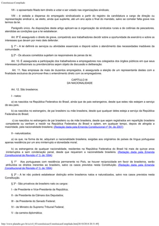 Constituicao-Compilado
http://www.planalto.gov.br/ccivil_03/constituicao/ConstituicaoCompilado.htm[20/10/2014 20:31:49]
VII - o aposentado filiado tem direito a votar e ser votado nas
organizações sindicais;
VIII - é vedada a dispensa do empregado sindicalizado a partir do registro
da candidatura a cargo de direção ou
representação sindical e, se eleito, ainda que
suplente, até um ano após o final do mandato, salvo se cometer falta grave nos
termos da
lei.
Parágrafo único. As disposições deste artigo aplicam-se à organização
de sindicatos rurais e de colônias de pescadores,
atendidas as condições que a lei
estabelecer.
Art. 9º É assegurado o direito de greve, competindo aos trabalhadores
decidir sobre a oportunidade de exercê-lo e sobre os
interesses que devam por meio dele
defender.
§ 1º - A lei definirá os serviços ou atividades essenciais e disporá
sobre o atendimento das necessidades inadiáveis da
comunidade.
§ 2º - Os abusos cometidos sujeitam os responsáveis às penas da lei.
Art. 10. É assegurada a participação dos trabalhadores e empregadores nos
colegiados dos órgãos públicos em que seus
interesses profissionais ou previdenciários
sejam objeto de discussão e deliberação.
 Art. 11. Nas empresas de mais de duzentos empregados, é assegurada a
eleição de um representante destes com a
finalidade exclusiva de promover-lhes o
entendimento direto com os empregadores.
CAPÍTULO III

DA NACIONALIDADE
Art. 12. São brasileiros:
I - natos:
a) os nascidos na República Federativa do Brasil, ainda que de pais
estrangeiros, desde que estes não estejam a serviço
de seu país;
b) os nascidos no estrangeiro, de pai brasileiro ou mãe brasileira, desde
que qualquer deles esteja a serviço da República
Federativa do Brasil;

c) os nascidos no estrangeiro de pai brasileiro ou de mãe brasileira, desde que sejam registrados em repartição brasileira

competente ou venham a residir na República Federativa do Brasil
e optem, em qualquer tempo, depois de atingida a
maioridade, pela nacionalidade brasileira;
(Redação dada pela Emenda Constitucional nº 54, de 2007)
II - naturalizados:
a) os que, na forma da lei, adquiram a nacionalidade brasileira, exigidas aos
originários de países de língua portuguesa
apenas residência por um ano ininterrupto e
idoneidade moral;
b) os estrangeiros de qualquer nacionalidade,
residentes na República Federativa do Brasil há mais de quinze anos
ininterruptos e sem
condenação penal, desde que requeiram a nacionalidade brasileira. (Redação dada pela Emenda
Constitucional de Revisão nº 3, de
1994)
§ 1º   Aos portugueses com
residência permanente no País, se houver reciprocidade em favor de brasileiros, serão

atribuídos os direitos inerentes ao brasileiro, salvo os casos previstos nesta
Constituição. (Redação dada pela
Emenda
Constitucional de Revisão nº 3, de 1994)
§ 2º - A lei não poderá estabelecer distinção entre brasileiros natos e
naturalizados, salvo nos casos previstos nesta
Constituição.
§ 3º - São privativos de brasileiro nato os cargos:
I - de Presidente e Vice-Presidente da República;
II - de Presidente da Câmara dos Deputados;
III - de Presidente do Senado Federal;
IV - de Ministro do Supremo Tribunal Federal;
V - da carreira diplomática;
 