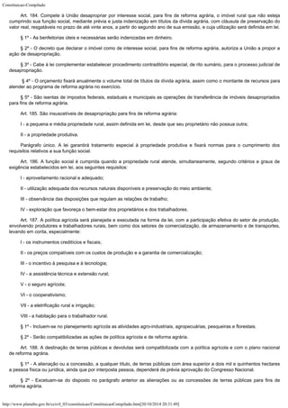 Constituicao-Compilado
http://www.planalto.gov.br/ccivil_03/constituicao/ConstituicaoCompilado.htm[20/10/2014 20:31:49]
Art. 184. Compete à União desapropriar por interesse social, para fins de
reforma agrária, o imóvel rural que não esteja
cumprindo sua função social, mediante
prévia e justa indenização em títulos da dívida agrária, com cláusula de
preservação do
valor real, resgatáveis no prazo de até vinte anos, a partir do segundo
ano de sua emissão, e cuja utilização será definida em lei.
§ 1º -
As benfeitorias úteis e necessárias serão indenizadas em dinheiro.
§ 2º -
O decreto que declarar o imóvel como de interesse social, para fins de reforma agrária,
autoriza a União a propor a
ação de desapropriação.
§ 3º -
Cabe à lei complementar estabelecer procedimento contraditório especial, de rito
sumário, para o processo judicial de
desapropriação.
§ 4º - O orçamento fixará anualmente o volume total
de títulos da dívida agrária, assim como o montante de recursos para
atender ao
programa de reforma agrária no exercício.
§ 5º -
São isentas de impostos federais, estaduais e municipais as operações de transferência
de imóveis desapropriados
para fins de reforma agrária.
Art. 185.
São insuscetíveis de desapropriação para fins de reforma agrária:
I - a
pequena e média propriedade rural, assim definida em lei, desde que seu proprietário
não possua outra;
II - a
propriedade produtiva.
Parágrafo único. A lei garantirá tratamento especial à propriedade produtiva e fixará
normas para o cumprimento dos
requisitos relativos a sua função social.
Art. 186.
A função social é cumprida quando a propriedade rural atende, simultaneamente, segundo
critérios e graus de
exigência estabelecidos em lei, aos seguintes requisitos:
I -
aproveitamento racional e adequado;
II - utilização adequada dos recursos naturais disponíveis e preservação
do meio ambiente;
III -
observância das disposições que regulam as relações de trabalho;
IV -
exploração que favoreça o bem-estar dos proprietários e dos trabalhadores.
Art. 187.
A política agrícola será planejada e executada na forma da lei, com a participação
efetiva do setor de produção,
envolvendo produtores e trabalhadores rurais, bem como dos
setores de comercialização, de armazenamento e de transportes,
levando em conta,
especialmente:
I - os
instrumentos creditícios e fiscais;
II - os preços compatíveis com os custos de produção e a garantia de
comercialização;
III - o incentivo à pesquisa e à tecnologia;
IV - a
assistência técnica e extensão rural;
V - o
seguro agrícola;
VI - o
cooperativismo;
VII - a
eletrificação rural e irrigação;
VIII - a
habitação para o trabalhador rural.
§ 1º -
Incluem-se no planejamento agrícola as atividades agro-industriais, agropecuárias,
pesqueiras e florestais.
§ 2º -
Serão compatibilizadas as ações de política agrícola e de reforma agrária.
Art. 188.
A destinação de terras públicas e devolutas será compatibilizada com a política
agrícola e com o plano nacional
de reforma agrária.
§ 1º -
A alienação ou a concessão, a qualquer título, de terras públicas com área superior
a dois mil e quinhentos hectares
a pessoa física ou jurídica, ainda que por interposta
pessoa, dependerá de prévia aprovação do Congresso Nacional.
§ 2º -
Excetuam-se do disposto no parágrafo anterior as alienações ou as concessões de terras
públicas para fins de
reforma agrária.
 