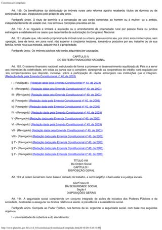 Constituicao-Compilado
http://www.planalto.gov.br/ccivil_03/constituicao/ConstituicaoCompilado.htm[20/10/2014 20:31:49]
Art. 189.
Os beneficiários da distribuição de imóveis rurais pela reforma agrária receberão
títulos de domínio ou de
concessão de uso, inegociáveis pelo prazo de dez anos.
Parágrafo único. O título de domínio e a concessão de uso serão conferidos ao homem
ou à mulher, ou a ambos,
independentemente do estado civil, nos termos e condições
previstos em lei.
Art. 190.
A lei regulará e limitará a aquisição ou o arrendamento de propriedade rural por
pessoa física ou jurídica
estrangeira e estabelecerá os casos que dependerão de
autorização do Congresso Nacional.
Art. 191.
Aquele que, não sendo proprietário de imóvel rural ou urbano, possua como seu, por
cinco anos ininterruptos, sem
oposição, área de terra, em zona rural, não superior a
cinqüenta hectares, tornando-a produtiva por seu trabalho ou de sua
família, tendo nela
sua moradia, adquirir-lhe-á a propriedade.
Parágrafo único. Os imóveis públicos não serão adquiridos por usucapião.
CAPÍTULO IV

DO SISTEMA FINANCEIRO NACIONAL
Art. 192. O sistema financeiro nacional, estruturado de forma a promover o desenvolvimento equilibrado do País e a servir
aos interesses da coletividade, em todas as partes que o compõem, abrangendo as cooperativas de crédito, será regulado por
leis complementares que disporão, inclusive, sobre a participação do capital estrangeiro nas instituições que o integram.

(Redação
dada pela Emenda Constitucional nº 40, de 2003)
I - (Revogado).
(Redação
dada pela Emenda Constitucional nº 40, de 2003)
II - (Revogado).
(Redação
dada pela Emenda Constitucional nº 40, de 2003)
III - (Revogado)
(Redação
dada pela Emenda Constitucional nº 40, de 2003)
a) (Revogado)
(Redação
dada pela Emenda Constitucional nº 40, de 2003)
b) (Revogado)
(Redação
dada pela Emenda Constitucional nº 40, de 2003)
IV - (Revogado)
(Redação
dada pela Emenda Constitucional nº 40, de 2003)
V -(Revogado)
(Redação
dada pela Emenda Constitucional nº 40, de 2003)
VI - (Revogado)
(Redação
dada pela Emenda Constitucional nº 40, de 2003)
VII - (Revogado)
(Redação
dada pela Emenda Constitucional nº 40, de 2003)
VIII - (Revogado)
(Redação
dada pela Emenda Constitucional nº 40, de 2003)
§ 1°- (Revogado)
(Redação
dada pela Emenda Constitucional nº 40, de 2003)
§ 2°- (Revogado)
(Redação
dada pela Emenda Constitucional nº 40, de 2003)
§ 3°- (Revogado)
(Redação
dada pela Emenda Constitucional nº 40, de 2003)
TÍTULO VIII

Da Ordem Social
CAPÍTULO I

DISPOSIÇÃO GERAL
Art. 193.
A ordem social tem como base o primado do trabalho, e como objetivo o bem-estar e a
justiça sociais.
CAPÍTULO II

DA SEGURIDADE SOCIAL

Seção I

DISPOSIÇÕES GERAIS
Art. 194. A seguridade social compreende um conjunto
integrado de ações de iniciativa dos Poderes Públicos e da
sociedade, destinadas a
assegurar os direitos relativos à saúde, à previdência e à assistência social.
Parágrafo único. Compete ao Poder Público, nos termos da lei, organizar a seguridade
social, com base nos seguintes
objetivos:
I -
universalidade da cobertura e do atendimento;
 