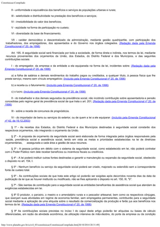 Constituicao-Compilado
http://www.planalto.gov.br/ccivil_03/constituicao/ConstituicaoCompilado.htm[20/10/2014 20:31:49]
II -
uniformidade e equivalência dos benefícios e serviços às populações urbanas e
rurais;
III -
seletividade e distributividade na prestação dos benefícios e serviços;
IV -
irredutibilidade do valor dos benefícios;
V -
eqüidade na forma de participação no custeio;
VI -
diversidade da base de financiamento;
VII - caráter
democrático e descentralizado da administração, mediante gestão quadripartite, com
participação dos
trabalhadores, dos empregadores, dos aposentados e do Governo nos
órgãos colegiados. (Redação dada pela
Emenda
Constitucional nº 20, de 1998)
Art. 195. A seguridade social será financiada por toda a sociedade, de
forma direta e indireta, nos termos da lei, mediante
recursos provenientes dos orçamentos
da União, dos Estados, do Distrito Federal e dos Municípios, e das seguintes

contribuições sociais:
I - do empregador, da empresa e da entidade a ela equiparada
na forma da lei, incidentes sobre: (Redação dada
pela
Emenda Constitucional nº 20, de 1998)
a) a folha de salários e demais rendimentos do trabalho pagos ou
creditados, a qualquer título, à pessoa física que lhe
preste serviço, mesmo sem
vínculo empregatício; (Incluído pela Emenda
Constitucional nº 20, de 1998)
b) a receita ou o faturamento; (Incluído pela
Emenda Constitucional nº 20, de 1998)
c) o lucro; (Incluído pela Emenda Constitucional
nº 20, de 1998)
II - do trabalhador e dos demais segurados da previdência social,
não incidindo contribuição sobre aposentadoria e pensão
concedidas pelo regime geral
de previdência social de que trata o art. 201; (Redação
dada pela Emenda Constitucional nº 20, de
1998)
III - sobre a receita de concursos de prognósticos.
IV - do importador de bens ou serviços do exterior, ou de quem a
lei a ele equiparar. (Incluído pela Emenda
Constitucional
nº 42, de 19.12.2003)
§ 1º -
As receitas dos Estados, do Distrito Federal e dos Municípios destinadas à seguridade
social constarão dos
respectivos orçamentos, não integrando o orçamento da União.
§ 2º -
A proposta de orçamento da seguridade social será elaborada de forma integrada pelos
órgãos responsáveis pela
saúde, previdência social e assistência social, tendo em
vista as metas e prioridades estabelecidas na lei de diretrizes
orçamentárias,
     assegurada a cada área a gestão de seus recursos.
§ 3º - A pessoa jurídica em débito com o sistema da seguridade social,
como estabelecido em lei, não poderá contratar
com o Poder Público nem dele receber
benefícios ou incentivos fiscais ou creditícios.
§ 4º -
A lei poderá instituir outras fontes destinadas a garantir a manutenção ou expansão da
seguridade social, obedecido
o disposto no art. 154, I.
§ 5º -
Nenhum benefício ou serviço da seguridade social poderá ser criado, majorado ou
estendido sem a correspondente
fonte de custeio total.
§ 6º - As contribuições sociais de que trata este artigo só poderão ser
exigidas após decorridos noventa dias da data da
publicação da lei que as houver
instituído ou modificado, não se lhes aplicando o disposto no art. 150, III,
"b".
§ 7º -
São isentas de contribuição para a seguridade social as entidades beneficentes de
assistência social que atendam às
exigências estabelecidas em lei.
§ 8º O produtor, o parceiro, o meeiro e o arrendatário rurais e o
pescador artesanal, bem como os respectivos cônjuges,
que exerçam suas atividades em
regime de economia familiar, sem empregados permanentes, contribuirão para a seguridade

social mediante a aplicação de uma alíquota sobre o resultado da comercialização da
produção e farão jus aos benefícios nos
termos da lei. (Redação dada pela Emenda Constitucional nº 20,
de 1998)
§ 9º As contribuições sociais previstas no inciso I do caput deste artigo poderão ter
alíquotas ou bases de cálculo
diferenciadas, em razão da atividade econômica, da
utilização intensiva de mão-deobra, do porte da empresa ou da condição
 