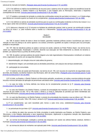 Constituicao-Compilado
http://www.planalto.gov.br/ccivil_03/constituicao/ConstituicaoCompilado.htm[20/10/2014 20:31:49]
estrutural do
mercado de trabalho. (Redação dada pela Emenda
Constitucional nº 47, de 2005)
§ 10. A lei definirá os critérios de transferência de recursos para o sistema único
de saúde e ações de assistência social da
União para os Estados, o Distrito Federal e
os Municípios, e dos Estados para os Municípios, observada a respectiva
contrapartida de
recursos. (Incluído pela Emenda Constitucional
nº 20, de 1998)
§ 11. É vedada a concessão de remissão ou anistia das contribuições sociais de que
tratam os incisos I, a, e II deste artigo,
para débitos em montante superior ao fixado em
lei complementar. (Incluído pela Emenda
Constitucional nº 20, de 1998)
§ 12. A lei definirá os setores de atividade econômica para os
quais as contribuições incidentes na forma dos incisos I, b; e
IV do caput,
serão não-cumulativas. (Incluído pela Emenda
Constitucional nº 42, de 19.12.2003)
§ 13. Aplica-se o disposto
no § 12 inclusive na hipótese de substituição gradual, total ou parcial, da
contribuição incidente
na forma do inciso I, a, pela incidente sobre a receita ou o
faturamento. (Incluído pela Emenda
Constitucional nº 42, de
19.12.2003)
Seção II

DA SAÚDE
Art. 196. A saúde é direito de todos e dever do Estado, garantido mediante
políticas sociais e econômicas que visem à

redução do risco de doença e de outros
agravos e ao acesso universal e igualitário às ações e serviços para sua promoção,

proteção e recuperação.
Art. 197.
São de relevância pública as ações e serviços de saúde, cabendo ao Poder Público
dispor, nos termos da lei,
sobre sua regulamentação, fiscalização e controle, devendo
sua execução ser feita diretamente ou através de terceiros e,
também, por pessoa
física ou jurídica de direito privado.
Art. 198. As ações e serviços públicos de saúde integram uma rede regionalizada e hierarquizada e constituem um sistema
único, organizado de acordo com as seguintes diretrizes:
I -
descentralização, com direção única em cada esfera de governo;
II - atendimento integral, com prioridade para as atividades preventivas, sem prejuízo dos
serviços assistenciais;
III -
participação da comunidade.
§ 1º. O sistema único de saúde será financiado, nos termos do
art. 195, com recursos do orçamento da seguridade social,
da União, dos Estados, do
Distrito Federal e dos Municípios, além de outras fontes. (Parágrafo único renumerado para § 1º pela

Emenda Constitucional nº 29, de 2000)
§
2º A União, os Estados, o Distrito Federal e os
Municípios aplicarão, anualmente, em ações e
serviços públicos de saúde
recursos
mínimos derivados da aplicação de percentuais calculados sobre: (Incluído
pela Emenda Constitucional nº 29, de 2000)
I – no caso da União, na forma definida nos termos da lei complementar prevista no
§ 3º; (Incluído
pela Emenda
Constitucional nº 29, de 2000)
II – no caso dos Estados e do Distrito Federal, o produto da arrecadação dos
impostos a que se refere o art. 155 e dos
recursos de que tratam os arts. 157 e 159,
inciso I, alínea a, e inciso II, deduzidas as parcelas que forem transferidas aos

respectivos Municípios; (Incluído
pela Emenda Constitucional nº 29, de 2000)
III – no caso dos Municípios e do Distrito Federal, o produto da arrecadação dos
impostos a que se refere o art. 156 e dos
recursos de que tratam os arts. 158 e 159,
inciso I, alínea b e § 3º.(Incluído
pela Emenda Constitucional nº 29, de 2000)
§ 3º Lei complementar, que será reavaliada pelo menos a cada cinco anos, estabelecerá:(Incluído
pela Emenda
Constitucional nº 29, de 2000)
I – os percentuais de que trata o § 2º; (Incluído
pela Emenda Constitucional nº 29, de 2000)
II – os critérios de rateio dos recursos da União vinculados à saúde destinados
aos Estados, ao Distrito Federal e aos
Municípios, e dos Estados destinados a seus
respectivos Municípios, objetivando a progressiva redução das disparidades
regionais; (Incluído
pela Emenda Constitucional nº 29, de 2000)
III – as normas de fiscalização, avaliação e controle das despesas com saúde nas
esferas federal, estadual, distrital e
municipal; (Incluído
pela Emenda Constitucional nº 29, de 2000)
IV – as normas de cálculo do montante a ser
aplicado pela União. (Incluído
pela Emenda Constitucional nº 29, de 2000)
 