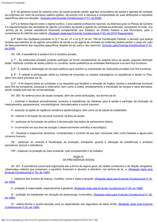 Constituicao-Compilado
http://www.planalto.gov.br/ccivil_03/constituicao/ConstituicaoCompilado.htm[20/10/2014 20:31:49]
§ 4º Os
gestores locais do sistema único de saúde poderão admitir agentes comunitários de
saúde e agentes de combate
às endemias por meio de processo seletivo público, de acordo
com a natureza e complexidade de suas atribuições e requisitos
específicos para sua
atuação. .(Incluído pela Emenda Constitucional nº
51, de 2006)
§ 5º Lei federal disporá sobre o regime jurídico, o piso salarial profissional nacional, as diretrizes para os Planos de Carreira
e a regulamentação das atividades de agente comunitário de saúde e agente de combate às endemias, competindo à União, nos
termos da lei, prestar assistência financeira complementar aos Estados, ao Distrito Federal e aos Municípios, para o

cumprimento do referido piso salarial. (Redação dada pela Emenda Constitucional nº 63, de 2010) Regulamento
§ 6º Além das
hipóteses previstas no § 1º do art. 41 e no § 4º do art. 169 da Constituição
Federal, o servidor que exerça
funções equivalentes às de agente comunitário de
saúde ou de agente de combate às endemias poderá perder o cargo em caso
de
descumprimento dos requisitos específicos, fixados em lei, para o seu exercício. (Incluído pela Emenda Constitucional nº 51,
de 2006)
Art. 199.
A assistência à saúde é livre à iniciativa privada.
§ 1º - As instituições privadas poderão participar de forma complementar
do sistema único de saúde, segundo diretrizes
deste, mediante contrato de direito
público ou convênio, tendo preferência as entidades filantrópicas e as sem fins
lucrativos.
§ 2º -
É vedada a destinação de recursos públicos para auxílios ou subvenções às
instituições privadas com fins lucrativos.
§ 3º -
É vedada a participação direta ou indireta de empresas ou capitais estrangeiros na
assistência à saúde no País,
salvo nos casos previstos em lei.
§ 4º - A lei disporá sobre as condições e os requisitos que facilitem a
remoção de órgãos, tecidos e substâncias humanas
para fins de transplante, pesquisa e
tratamento, bem como a coleta, processamento e transfusão de sangue e seus derivados,

sendo vedado todo tipo de comercialização.
Art. 200. Ao sistema único de saúde compete, além de outras
atribuições, nos termos da lei:
I -
controlar e fiscalizar procedimentos, produtos e substâncias de interesse para a saúde e
participar da produção de
medicamentos, equipamentos, imunobiológicos, hemoderivados e
outros insumos;
II -
executar as ações de vigilância sanitária e epidemiológica, bem como as de saúde do
trabalhador;
III -
ordenar a formação de recursos humanos na área de saúde;
IV -
participar da formulação da política e da execução das ações de saneamento básico;
V - incrementar em sua área de atuação o desenvolvimento científico e
tecnológico;
VI - fiscalizar e inspecionar alimentos, compreendido o controle de seu teor
nutricional, bem como bebidas e águas para
consumo humano;
VII -
participar do controle e fiscalização da produção, transporte, guarda e utilização
de substâncias e produtos
psicoativos, tóxicos e radioativos;
VIII -
colaborar na proteção do meio ambiente, nele compreendido o do trabalho.
Seção III

DA PREVIDÊNCIA SOCIAL
Art. 201. A previdência
social será organizada sob a forma de regime geral, de caráter contributivo e de
filiação obrigatória,
observados critérios que preservem o equilíbrio financeiro e
atuarial, e atenderá, nos termos da lei, a: (Redação
dada pela
Emenda Constitucional nº 20, de 1998)
I - cobertura dos eventos de doença, invalidez, morte e idade avançada; (Redação dada pela Emenda Constitucional nº 20,
de
1998)
II - proteção à maternidade, especialmente à gestante; (Redação dada pela Emenda Constitucional nº 20, de
1998)
III - proteção ao trabalhador em situação de desemprego involuntário; (Redação dada pela Emenda Constitucional nº 20,
de
1998)
IV - salário-família e auxílio-reclusão para os dependentes dos segurados de baixa
renda; (Redação dada pela Emenda
Constitucional
nº 20, de 1998)
 