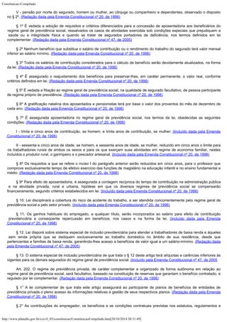 Constituicao-Compilado
http://www.planalto.gov.br/ccivil_03/constituicao/ConstituicaoCompilado.htm[20/10/2014 20:31:49]
V - pensão por morte do segurado, homem ou mulher, ao cônjuge ou companheiro e
dependentes, observado o disposto
no § 2º. (Redação
dada pela Emenda Constitucional nº 20, de 1998)
§ 1º É vedada a adoção de requisitos e critérios diferenciados para a concessão de
aposentadoria aos beneficiários do
regime geral de previdência social, ressalvados os
casos de atividades exercidas sob condições especiais que prejudiquem a
saúde ou a
integridade física e quando se tratar de segurados portadores de deficiência, nos termos
definidos em lei
complementar. (Redação dada pela
Emenda Constitucional nº 47, de 2005)
§ 2º Nenhum benefício que substitua o salário de contribuição ou o rendimento do
trabalho do segurado terá valor mensal
inferior ao salário mínimo. (Redação dada pela Emenda Constitucional nº 20, de
1998)
§ 3º Todos os salários de contribuição considerados para o cálculo de benefício
serão devidamente atualizados, na forma
da lei. (Redação
dada pela Emenda Constitucional nº 20, de 1998)
§ 4º É assegurado o reajustamento dos benefícios para preservar-lhes, em caráter
permanente, o valor real, conforme
critérios definidos em lei. (Redação dada pela Emenda Constitucional nº 20, de
1998)
§ 5º É vedada a filiação ao regime geral de previdência social, na qualidade de
segurado facultativo, de pessoa participante
de regime próprio de previdência. (Redação dada pela Emenda Constitucional nº 20, de
1998)
§ 6º A gratificação natalina dos aposentados e pensionistas terá
por base o valor dos proventos do mês de dezembro de
cada ano. (Redação dada pela Emenda Constitucional nº 20, de
1998)
§ 7º É assegurada aposentadoria no regime geral de previdência social, nos termos da
lei, obedecidas as seguintes
condições: (Redação
dada pela Emenda Constitucional nº 20, de 1998)
I - trinta e cinco anos de contribuição, se homem, e trinta anos de contribuição, se
mulher; (Incluído dada pela Emenda
Constitucional
nº 20, de 1998)
II - sessenta e cinco anos de idade, se homem, e sessenta anos de idade, se mulher,
reduzido em cinco anos o limite para
os trabalhadores rurais de ambos os sexos e para os
que exerçam suas atividades em regime de economia familiar, nestes
incluídos o produtor
rural, o garimpeiro e o pescador artesanal. (Incluído
dada pela Emenda Constitucional nº 20, de 1998)
§ 8º Os requisitos a que se refere o inciso I do parágrafo anterior serão reduzidos em
cinco anos, para o professor que
comprove exclusivamente tempo de efetivo exercício das
funções de magistério na educação infantil e no ensino fundamental e
médio. (Redação dada pela Emenda Constitucional nº 20, de
1998)
§ 9º Para efeito de aposentadoria, é assegurada a contagem recíproca do tempo de
contribuição na administração pública
e na atividade privada, rural e urbana,
hipótese em que os diversos regimes de previdência social se compensarão

financeiramente, segundo critérios estabelecidos em lei. (Incluído dada pela Emenda Constitucional nº 20, de
1998)
§ 10. Lei disciplinará a cobertura do risco de acidente do trabalho, a ser atendida
concorrentemente pelo regime geral de
previdência social e pelo setor privado. (Incluído dada pela Emenda Constitucional nº 20, de
1998)
§ 11. Os ganhos habituais do empregado, a qualquer título, serão incorporados ao
salário para efeito de contribuição
previdenciária e conseqüente repercussão em
benefícios, nos casos e na forma da lei. (Incluído
dada pela Emenda
Constitucional nº 20, de 1998)
§ 12. Lei disporá sobre sistema especial de inclusão
previdenciária para atender a trabalhadores de baixa renda e àqueles
sem renda própria
que se dediquem exclusivamente ao trabalho doméstico no âmbito de sua residência, desde
que
pertencentes a famílias de baixa renda, garantindo-lhes acesso a benefícios de valor
igual a um salário-mínimo. (Redação dada
pela Emenda Constitucional nº 47, de 2005)
§ 13. O sistema especial de inclusão previdenciária de que trata
o § 12 deste artigo terá alíquotas e carências inferiores às
vigentes para os demais
segurados do regime geral de previdência social. (Incluído pela Emenda Constitucional nº
47, de 2005
Art. 202. O regime de previdência privada, de caráter complementar e
organizado de forma autônoma em relação ao
regime geral de previdência social, será
facultativo, baseado na constituição de reservas que garantam o benefício contratado, e

regulado por lei complementar. (Redação dada pela
Emenda Constitucional nº 20, de 1998)
§ 1° A lei complementar de que trata este artigo assegurará ao participante de planos
de benefícios de entidades de
previdência privada o pleno acesso às informações
relativas à gestão de seus respectivos planos. (Redação
dada pela Emenda
Constitucional nº 20, de 1998)
§
2° As contribuições do empregador, os benefícios e as condições contratuais
previstas nos estatutos, regulamentos e
 