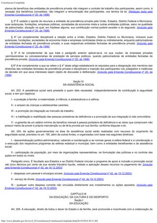 Constituicao-Compilado
http://www.planalto.gov.br/ccivil_03/constituicao/ConstituicaoCompilado.htm[20/10/2014 20:31:49]
planos de benefícios das entidades de
previdência privada não integram o contrato de trabalho dos
participantes, assim como,
à
exceção dos benefícios concedidos, não integram a remuneração dos participantes,
nos termos da lei. (Redação dada pela
Emenda
Constitucional nº 20, de 1998)
§ 3º É vedado o aporte de recursos a entidade de previdência privada pela União,
Estados, Distrito Federal e Municípios,
suas autarquias, fundações, empresas públicas,
sociedades de economia mista e outras entidades públicas, salvo na qualidade
de
patrocinador, situação na qual, em hipótese alguma, sua contribuição normal poderá
exceder a do segurado. (Incluído pela
Emenda
Constitucional nº 20, de 1998)
§ 4º Lei complementar disciplinará a relação entre a União, Estados, Distrito
Federal ou Municípios, inclusive suas
autarquias, fundações, sociedades de economia
mista e empresas controladas direta ou indiretamente, enquanto patrocinadoras
de entidades
fechadas de previdência privada, e suas respectivas entidades fechadas de previdência
privada. (Incluído pela
Emenda Constitucional nº
20, de 1998)
§ 5º A lei complementar de que trata o parágrafo anterior aplicar-se-á, no que couber,
às empresas privadas
permissionárias ou concessionárias de prestação de serviços
públicos, quando patrocinadoras de entidades fechadas de
previdência privada. (Incluído pela Emenda Constitucional nº 20, de 1998)
§ 6º A lei complementar a que se refere o § 4° deste artigo estabelecerá os requisitos para a designação dos membros das
diretorias das entidades fechadas de previdência privada e disciplinará a inserção dos participantes nos colegiados e
instâncias
de decisão em que seus interesses sejam objeto de discussão e deliberação.
(Incluído pela Emenda Constitucional nº 20, de

1998)
Seção IV

DA ASSISTÊNCIA SOCIAL
Art. 203. A assistência social será prestada a quem
dela necessitar, independentemente de contribuição à seguridade
social, e tem por
objetivos:
I - a
proteção à família, à maternidade, à infância, à adolescência e à velhice;
II - o
amparo às crianças e adolescentes carentes;
III - a
promoção da integração ao mercado de trabalho;
IV - a
habilitação e reabilitação das pessoas portadoras de deficiência e a promoção de
sua integração à vida comunitária;
V - a garantia de um salário mínimo de benefício mensal à pessoa
portadora de deficiência e ao idoso que comprovem não
possuir meios de prover à
própria manutenção ou de tê-la provida por sua família, conforme dispuser a lei.
Art. 204. As ações governamentais na área da
assistência social serão realizadas com recursos do orçamento da
seguridade social,
previstos no art. 195, além de outras fontes, e organizadas com base nas seguintes
diretrizes:
I - descentralização político-administrativa, cabendo a coordenação e as
normas gerais à esfera federal e a coordenação e
a execução dos respectivos programas
às esferas estadual e municipal, bem como a entidades beneficentes e de assistência

social;
II -
participação da população, por meio de organizações representativas, na formulação
das políticas e no controle das
ações em todos os níveis.
Parágrafo
único. É facultado aos Estados e ao Distrito Federal vincular a programa de apoio à
inclusão e promoção social
até cinco décimos por cento de sua receita tributária
líquida, vedada a aplicação desses recursos no pagamento de: (Incluído
pela Emenda Constitucional nº 42, de
19.12.2003)
I - despesas com pessoal e
encargos sociais; (Incluído pela Emenda Constitucional nº 42, de
19.12.2003)
II - serviço da dívida; (Incluído pela Emenda Constitucional nº 42, de
19.12.2003)
III - qualquer outra despesa
corrente não vinculada diretamente aos investimentos ou ações apoiados. (Incluído pela
Emenda Constitucional nº 42, de
19.12.2003)
CAPÍTULO III

DA EDUCAÇÃO, DA CULTURA E DO DESPORTO

Seção I

DA EDUCAÇÃO
Art. 205.
A educação, direito de todos e dever do Estado e da família, será promovida e
incentivada com a colaboração da
 