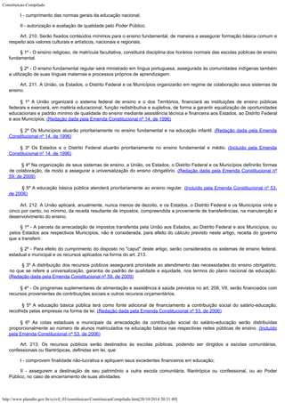 Constituicao-Compilado
http://www.planalto.gov.br/ccivil_03/constituicao/ConstituicaoCompilado.htm[20/10/2014 20:31:49]
I -
cumprimento das normas gerais da educação nacional;
II -
autorização e avaliação de qualidade pelo Poder Público.
Art. 210.
Serão fixados conteúdos mínimos para o ensino fundamental, de maneira a assegurar
formação básica comum e
respeito aos valores culturais e artísticos, nacionais e
regionais.
§ 1º - O ensino religioso, de matrícula facultativa, constituirá disciplina dos horários normais das escolas públicas de ensino
fundamental.
§ 2º -
O ensino fundamental regular será ministrado em língua portuguesa, assegurada às
comunidades indígenas também
a utilização de suas línguas maternas e processos
próprios de aprendizagem.
Art. 211.
A União, os Estados, o Distrito Federal e os Municípios organizarão em regime de
colaboração seus sistemas de
ensino.
§ 1º A União organizará o sistema federal de ensino e o dos
Territórios, financiará as instituições de ensino públicas
federais e exercerá, em
matéria educacional, função redistributiva e supletiva, de forma a garantir
equalização de oportunidades
educacionais e padrão mínimo de qualidade do ensino
mediante assistência técnica e financeira aos Estados, ao Distrito Federal
e aos
Municípios; (Redação dada pela Emenda
Constitucional nº 14, de 1996)
§ 2º Os Municípios atuarão prioritariamente no ensino fundamental e na educação infantil. (Redação dada pela Emenda

Constitucional nº 14, de 1996)
§ 3º Os Estados e o Distrito Federal atuarão prioritariamente no ensino fundamental e
médio. (Incluído pela Emenda
Constitucional nº 14,
de 1996)

§ 4º Na organização de seus sistemas de ensino, a União, os Estados, o Distrito Federal e os Municípios definirão formas
de colaboração, de modo a assegurar a universalização do ensino obrigatório.
(Redação dada pela Emenda Constitucional nº

59, de 2009)

§ 5º A educação básica pública atenderá prioritariamente ao ensino regular.
(Incluído pela Emenda Constitucional nº 53,

de 2006)
Art. 212.
A União aplicará, anualmente, nunca menos de dezoito, e os Estados, o Distrito Federal e
os Municípios vinte e
cinco por cento, no mínimo, da receita resultante de impostos,
compreendida a proveniente de transferências, na manutenção e
desenvolvimento do
ensino.
§ 1º -
A parcela da arrecadação de impostos transferida pela União aos Estados, ao Distrito
Federal e aos Municípios, ou
pelos Estados aos respectivos Municípios, não é
considerada, para efeito do cálculo previsto neste artigo, receita do governo
que a
transferir.
§ 2º -
Para efeito do cumprimento do disposto no "caput" deste artigo, serão
considerados os sistemas de ensino federal,
estadual e municipal e os recursos aplicados
na forma do art. 213.

§ 3º A distribuição dos recursos públicos assegurará prioridade ao atendimento das necessidades do ensino obrigatório,
no que se refere a universalização, garantia de padrão de qualidade e equidade, nos termos do plano nacional de educação.
(Redação dada pela Emenda Constitucional nº 59, de 2009)
§ 4º - Os programas suplementares de alimentação e assistência à saúde previstos no
art. 208, VII, serão financiados com
recursos provenientes de contribuições sociais e
outros recursos orçamentários.

§ 5º A educação básica pública terá como fonte adicional de financiamento a contribuição social do salário-educação,
recolhida pelas empresas na forma da lei.
(Redação dada pela Emenda Constitucional nº 53, de 2006)
§ 6º As cotas estaduais e municipais da arrecadação da contribuição social do salário-educação serão distribuídas
proporcionalmente ao número de alunos matriculados na educação básica nas respectivas redes públicas de ensino.
(Incluído
pela Emenda Constitucional nº 53, de 2006)
Art. 213. Os recursos públicos serão destinados às escolas públicas, podendo ser dirigidos a escolas comunitárias,
confessionais ou filantrópicas, definidas em lei, que:
I -
comprovem finalidade não-lucrativa e apliquem seus excedentes financeiros em educação;
II -
assegurem a destinação de seu patrimônio a outra escola comunitária, filantrópica ou
confessional, ou ao Poder
Público, no caso de encerramento de suas atividades.
 
