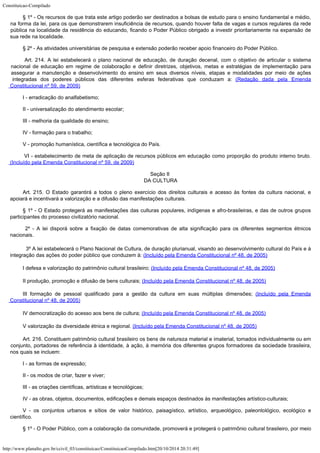 Constituicao-Compilado
http://www.planalto.gov.br/ccivil_03/constituicao/ConstituicaoCompilado.htm[20/10/2014 20:31:49]
§ 1º -
Os recursos de que trata este artigo poderão ser destinados a bolsas de estudo para o
ensino fundamental e médio,
na forma da lei, para os que demonstrarem insuficiência de
recursos, quando houver falta de vagas e cursos regulares da rede
pública na localidade
da residência do educando, ficando o Poder Público obrigado a investir prioritariamente
na expansão de
sua rede na localidade.
§ 2º -
As atividades universitárias de pesquisa e extensão poderão receber apoio financeiro do
Poder Público.

Art. 214. A lei estabelecerá o plano nacional de educação, de duração decenal, com o objetivo de articular o sistema
nacional de educação em regime de colaboração e definir diretrizes, objetivos, metas e estratégias de implementação para
assegurar a manutenção e desenvolvimento do ensino em seus diversos níveis, etapas e modalidades por meio de ações

integradas dos poderes públicos das diferentes esferas federativas que conduzam a: (Redação dada pela Emenda
Constitucional nº 59, de 2009)
I - erradicação do analfabetismo;
II -
universalização do atendimento escolar;
III -
melhoria da qualidade do ensino;
IV -
formação para o trabalho;
V -
promoção humanística, científica e tecnológica do País.

VI - estabelecimento de meta de aplicação de recursos públicos em educação como proporção do produto interno bruto.
(Incluído pela Emenda Constitucional nº 59, de 2009)
Seção II

DA CULTURA
Art. 215.
O Estado garantirá a todos o pleno exercício dos direitos culturais e acesso às fontes
da cultura nacional, e
apoiará e incentivará a valorização e a difusão das
manifestações culturais.
§ 1º -
O Estado protegerá as manifestações das culturas populares, indígenas e
afro-brasileiras, e das de outros grupos
participantes do processo civilizatório
nacional.
 2º -
A lei disporá sobre a fixação de datas comemorativas de alta significação para os
diferentes segmentos étnicos
nacionais.

 3º A lei estabelecerá o Plano Nacional de Cultura, de duração plurianual, visando ao desenvolvimento cultural do País e à

integração das ações do
poder público que conduzem à: (Incluído pela
Emenda Constitucional nº 48, de 2005)
I defesa
e valorização do patrimônio cultural brasileiro; (Incluído
pela Emenda Constitucional nº 48, de 2005)
II
produção, promoção e difusão de bens culturais; (Incluído
pela Emenda Constitucional nº 48, de 2005)
III
formação de pessoal qualificado para a gestão da cultura em suas múltiplas dimensões;
(Incluído pela Emenda
Constitucional nº 48, de
2005)
IV
democratização do acesso aos bens de cultura; (Incluído
pela Emenda Constitucional nº 48, de 2005)
V
valorização da diversidade étnica e regional. (Incluído
pela Emenda Constitucional nº 48, de 2005)
Art. 216.
Constituem patrimônio cultural brasileiro os bens de natureza material e imaterial,
tomados individualmente ou em
conjunto, portadores de referência à identidade, à
ação, à memória dos diferentes grupos formadores da sociedade brasileira,
nos quais se
incluem:
I - as formas de expressão;
II - os
modos de criar, fazer e viver;
III - as criações científicas, artísticas e tecnológicas;
IV - as
obras, objetos, documentos, edificações e demais espaços destinados às manifestações
artístico-culturais;
V - os
conjuntos urbanos e sítios de valor histórico, paisagístico, artístico, arqueológico,
paleontológico, ecológico e
científico.
§ 1º - O Poder Público, com a colaboração da comunidade, promoverá e
protegerá o patrimônio cultural brasileiro, por meio
 