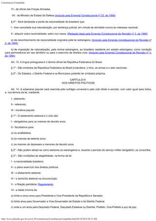 Constituicao-Compilado
http://www.planalto.gov.br/ccivil_03/constituicao/ConstituicaoCompilado.htm[20/10/2014 20:31:49]
VI - de oficial das Forças Armadas.

VII - de Ministro de Estado da Defesa (Incluído pela
Emenda Constitucional nº 23, de 1999)
§ 4º - Será declarada a perda da nacionalidade do brasileiro que:
I - tiver cancelada sua naturalização, por sentença judicial, em virtude
de atividade nociva ao interesse nacional;
II - adquirir outra nacionalidade, salvo
nos casos: (Redação dada
pela Emenda Constitucional de Revisão nº 3, de 1994)
a) de reconhecimento de nacionalidade originária pela lei
estrangeira; (Incluído pela Emenda
Constitucional de Revisão nº
3, de 1994)
b) de imposição de naturalização, pela norma estrangeira, ao
brasileiro residente em estado estrangeiro, como condição
para permanência em seu
território ou para o exercício de direitos civis; (Incluído pela Emenda Constitucional de Revisão
nº 3,
de 1994)
Art. 13. A língua portuguesa é o idioma oficial da República Federativa do
Brasil.
§ 1º - São símbolos da República Federativa do Brasil a bandeira, o
hino, as armas e o selo nacionais.
§ 2º - Os Estados, o Distrito Federal e os Municípios poderão ter
símbolos próprios.
CAPÍTULO IV

DOS DIREITOS POLÍTICOS
Art. 14. A soberania popular será exercida pelo sufrágio universal
e pelo voto direto e secreto, com valor igual para todos,
e, nos termos da lei, mediante:
I - plebiscito;
II - referendo;
III - iniciativa popular.
§ 1º - O alistamento eleitoral e o voto são:
I - obrigatórios para os maiores de dezoito anos;
II - facultativos para:
a) os analfabetos;
b) os maiores de setenta anos;
c) os maiores de dezesseis e menores de dezoito anos.
§ 2º - Não podem alistar-se como eleitores os estrangeiros e, durante o
período do serviço militar obrigatório, os conscritos.
§ 3º - São condições de elegibilidade, na forma da lei:
I - a nacionalidade brasileira;
II - o pleno exercício dos direitos políticos;
III - o alistamento eleitoral;
IV - o domicílio eleitoral na circunscrição;
V - a filiação partidária; Regulamento
VI - a idade mínima de:
a) trinta e cinco anos para Presidente e Vice-Presidente da República e Senador;
b) trinta anos para Governador e Vice-Governador de Estado e do Distrito
Federal;
c) vinte e um anos para Deputado Federal, Deputado Estadual ou Distrital,
Prefeito, Vice-Prefeito e juiz de paz;
 