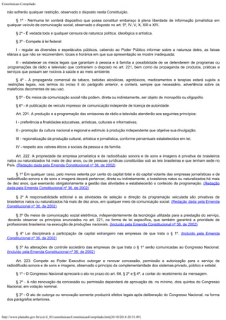 Constituicao-Compilado
http://www.planalto.gov.br/ccivil_03/constituicao/ConstituicaoCompilado.htm[20/10/2014 20:31:49]
não sofrerão qualquer
restrição, observado o disposto nesta Constituição.
§ 1º - Nenhuma lei conterá dispositivo que possa constituir embaraço à
plena liberdade de informação jornalística em
qualquer veículo de comunicação
social, observado o disposto no art. 5º, IV, V, X, XIII e XIV.
§ 2º - É vedada toda e qualquer censura de natureza política, ideológica
e artística.
§ 3º -
Compete à lei federal:
I -
regular as diversões e espetáculos públicos, cabendo ao Poder Público informar sobre a
natureza deles, as faixas
etárias a que não se recomendem, locais e horários em que sua
apresentação se mostre inadequada;
II -
estabelecer os meios legais que garantam à pessoa e à família a possibilidade de se
defenderem de programas ou
programações de rádio e televisão que contrariem o disposto
no art. 221, bem como da propaganda de produtos, práticas e
serviços que possam ser
nocivos à saúde e ao meio ambiente.
§ 4º - A propaganda comercial de tabaco, bebidas alcoólicas, agrotóxicos,
medicamentos e terapias estará sujeita a
restrições legais, nos termos do inciso II do
parágrafo anterior, e conterá, sempre que necessário, advertência sobre os
malefícios
decorrentes de seu uso.
§ 5º - Os meios de comunicação social não podem, direta ou
indiretamente, ser objeto de monopólio ou oligopólio.
§ 6º - A publicação de veículo impresso de comunicação independe de
licença de autoridade.
Art. 221.
A produção e a programação das emissoras de rádio e televisão atenderão aos
seguintes princípios:
I -
preferência a finalidades educativas, artísticas, culturais e informativas;
II -
promoção da cultura nacional e regional e estímulo à produção independente que
objetive sua divulgação;
III -
regionalização da produção cultural, artística e jornalística, conforme percentuais
estabelecidos em lei;
IV -
respeito aos valores éticos e sociais da pessoa e da família.
Art. 222. A
propriedade de empresa jornalística e de radiodifusão sonora e de sons e imagens é
privativa de brasileiros
natos ou naturalizados há mais de dez anos, ou de pessoas
jurídicas constituídas sob as leis brasileiras e que tenham sede no
País. (Redação dada pela Emenda Constitucional nº 36, de
2002)
§ 1º Em qualquer caso, pelo menos setenta por cento do capital
total e do capital votante das empresas jornalísticas e de
radiodifusão sonora e de sons
e imagens deverá pertencer, direta ou indiretamente, a brasileiros natos ou naturalizados
há mais
de dez anos, que exercerão obrigatoriamente a gestão das atividades e
estabelecerão o conteúdo da programação. (Redação
dada pela Emenda Constitucional nº 36, de
2002)
§ 2º A responsabilidade editorial e as atividades de seleção
e direção da programação veiculada são privativas de
brasileiros natos ou
naturalizados há mais de dez anos, em qualquer meio de comunicação social. (Redação dada pela Emenda
Constitucional nº 36, de
2002)
§ 3º Os meios de comunicação social eletrônica, independentemente da
tecnologia utilizada para a prestação do serviço,
deverão observar os princípios
enunciados no art. 221, na forma de lei específica, que também garantirá a prioridade
de
profissionais brasileiros na execução de produções nacionais. (Incluído pela Emenda Constitucional nº 36, de 2002)
§ 4º Lei disciplinará a participação de capital estrangeiro nas empresas de
que trata o § 1º. (Incluído pela Emenda
Constitucional nº 36, de 2002)
§ 5º As alterações de controle societário das empresas de que trata o § 1º
serão comunicadas ao Congresso Nacional.
(Incluído pela Emenda Constitucional nº 36, de 2002)
Art. 223. Compete ao Poder Executivo outorgar e renovar concessão,
permissão e autorização para o serviço de
radiodifusão sonora e de sons e imagens,
observado o princípio da complementaridade dos sistemas privado, público e estatal.
§ 1º -
O Congresso Nacional apreciará o ato no prazo do art. 64, § 2º e § 4º, a contar do
recebimento da mensagem.
§ 2º - A não renovação da concessão ou permissão dependerá de
aprovação de, no mínimo, dois quintos do Congresso
Nacional, em votação nominal.
§ 3º - O ato de outorga ou renovação somente produzirá efeitos legais
após deliberação do Congresso Nacional, na forma
dos parágrafos anteriores.
 