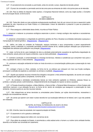 Constituicao-Compilado
http://www.planalto.gov.br/ccivil_03/constituicao/ConstituicaoCompilado.htm[20/10/2014 20:31:49]
§ 4º -
O cancelamento da concessão ou permissão, antes de vencido o prazo, depende de decisão
judicial.
§ 5º -
O prazo da concessão ou permissão será de dez anos para as emissoras de rádio e de
quinze para as de televisão.
Art. 224.
Para os efeitos do disposto neste capítulo, o Congresso Nacional instituirá, como seu
órgão auxiliar, o Conselho
de Comunicação Social, na forma da lei.
CAPÍTULO VI

DO MEIO AMBIENTE
Art. 225. Todos têm direito ao meio ambiente
ecologicamente equilibrado, bem de uso comum do povo e essencial à sadia
qualidade de
vida, impondo-se ao Poder Público e à coletividade o dever de defendê-lo e preservá-
lo para as presentes e
futuras gerações.
§ 1º -
Para assegurar a efetividade desse direito, incumbe ao Poder Público:
I - preservar e restaurar os processos ecológicos essenciais e prover o
manejo ecológico das espécies e ecossistemas;
(Regulamento)
II -
preservar a diversidade e a integridade do patrimônio genético do País e fiscalizar as
entidades dedicadas à pesquisa e
manipulação de material genético;  (Regulamento)   (Regulamento)
III -
definir, em todas as unidades da Federação, espaços territoriais e seus componentes a
serem especialmente
protegidos, sendo a alteração e a supressão permitidas somente
através de lei, vedada qualquer utilização que comprometa a
integridade dos atributos
que justifiquem sua proteção; (Regulamento)
IV -
exigir, na forma da lei, para instalação de obra ou atividade potencialmente causadora
de significativa degradação do
meio ambiente, estudo prévio de impacto ambiental, a que
se dará publicidade;  (Regulamento)
V - controlar a produção, a comercialização e o emprego de técnicas, métodos e
substâncias que comportem risco para a
vida, a qualidade de vida e o meio ambiente;
  (Regulamento)
VI -
promover a educação ambiental em todos os níveis de ensino e a conscientização
pública para a preservação do meio
ambiente;
VII -
proteger a fauna e a flora, vedadas, na forma da lei, as práticas que coloquem em risco
sua função ecológica,
provoquem a extinção de espécies ou submetam os animais a
crueldade. (Regulamento)
§ 2º -
Aquele que explorar recursos minerais fica obrigado a recuperar o meio ambiente degradado,
de acordo com solução
técnica exigida pelo órgão público competente, na forma da
lei.
§ 3º -
As condutas e atividades consideradas lesivas ao meio ambiente sujeitarão os infratores,
pessoas físicas ou
jurídicas, a sanções penais e administrativas, independentemente da
obrigação de reparar os danos causados.
§ 4º -
A Floresta Amazônica brasileira, a Mata Atlântica, a Serra do Mar, o Pantanal
Mato-Grossense e a Zona Costeira são
patrimônio nacional, e sua utilização far-se-á,
na forma da lei, dentro de condições que assegurem a preservação do meio
ambiente,
inclusive quanto ao uso dos recursos naturais.
§ 5º -
São indisponíveis as terras devolutas ou arrecadadas pelos Estados, por ações
discriminatórias, necessárias à
proteção dos ecossistemas naturais.
§ 6º -
As usinas que operem com reator nuclear deverão ter sua localização definida em lei
federal, sem o que não poderão
ser instaladas.
CAPÍTULO VII

Da Família, da Criança, do Adolescente, do Jovem e do Idoso

(Redação dada Pela Emenda Constitucional nº 65, de 2010)
Art. 226.
A família, base da sociedade, tem especial proteção do Estado.
§ 1º - O casamento é civil e gratuita a celebração.
§ 2º - O casamento religioso tem efeito civil, nos termos da lei.
§ 3º - Para efeito da proteção do Estado, é reconhecida a união
estável entre o homem e a mulher como entidade familiar,
devendo a lei facilitar sua
conversão em casamento.
 