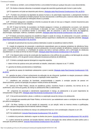 Constituicao-Compilado
http://www.planalto.gov.br/ccivil_03/constituicao/ConstituicaoCompilado.htm[20/10/2014 20:31:49]
§ 4º -
Entende-se, também, como entidade familiar a comunidade formada por qualquer dos pais e
seus descendentes.
§ 5º - Os direitos e deveres referentes à sociedade conjugal são
exercidos igualmente pelo homem e pela mulher.

§ 6º O casamento civil pode ser dissolvido pelo divórcio.
(Redação dada Pela Emenda Constitucional nº 66, de 2010)
§ 7º -
Fundado nos princípios da dignidade da pessoa humana e da paternidade responsável, o
planejamento familiar é
livre decisão do casal, competindo ao Estado propiciar recursos
educacionais e científicos para o exercício desse direito, vedada
qualquer forma
coercitiva por parte de instituições oficiais ou privadas.
§ 8º -
O Estado assegurará a assistência à família na pessoa de cada um dos que a integram,
criando mecanismos para
coibir a violência no âmbito de suas relações.

Art. 227. É dever da família, da sociedade e do Estado assegurar à criança, ao adolescente e ao jovem, com absoluta
prioridade, o direito à vida, à saúde, à alimentação, à educação, ao lazer, à profissionalização, à cultura, à dignidade, ao
respeito, à liberdade e à convivência familiar e comunitária, além de colocá-los a salvo de toda forma de negligência,
discriminação, exploração, violência, crueldade e opressão. (Redação dada Pela Emenda Constitucional nº 65, de 2010)
§ 1º O Estado promoverá programas de assistência integral à saúde da criança, do adolescente e do jovem, admitida a
participação de entidades não governamentais, mediante políticas específicas e obedecendo aos seguintes preceitos:
(Redação
dada Pela Emenda Constitucional nº 65, de 2010)
I -
aplicação de percentual dos recursos públicos destinados à saúde na assistência
materno-infantil;

II - criação de programas de prevenção e atendimento especializado para as pessoas portadoras de deficiência física,
sensorial ou mental, bem como de integração social do adolescente e do jovem portador de deficiência, mediante o treinamento
para o trabalho e a convivência, e a facilitação do acesso aos bens e serviços coletivos, com a eliminação de obstáculos
arquitetônicos e de todas as formas de discriminação. (Redação dada Pela Emenda Constitucional nº 65, de 2010)
§ 2º -
A lei disporá sobre normas de construção dos logradouros e dos edifícios de uso
público e de fabricação de veículos
de transporte coletivo, a fim de garantir acesso
adequado às pessoas portadoras de deficiência.
§ 3º -
O direito a proteção especial abrangerá os seguintes aspectos:
I - idade
mínima de quatorze anos para admissão ao trabalho, observado o disposto no art. 7º, XXXIII;
II -
garantia de direitos previdenciários e trabalhistas;

III - garantia de acesso do trabalhador adolescente e jovem à escola;
(Redação dada Pela Emenda Constitucional nº 65,
de 2010)
IV -
garantia de pleno e formal conhecimento da atribuição de ato infracional, igualdade na
relação processual e defesa
técnica por profissional habilitado, segundo dispuser a
legislação tutelar específica;
V -
obediência aos princípios de brevidade, excepcionalidade e respeito à condição
peculiar de pessoa em
desenvolvimento, quando da aplicação de qualquer medida privativa
da liberdade;
VI - estímulo do Poder Público, através de assistência jurídica,
incentivos fiscais e subsídios, nos termos da lei, ao
acolhimento, sob a forma de guarda,
de criança ou adolescente órfão ou abandonado;

 VII - programas de prevenção e atendimento especializado à criança, ao adolescente e ao jovem dependente de
entorpecentes e drogas afins.
(Redação dada Pela Emenda Constitucional nº 65, de 2010)
§ 4º -
A lei punirá severamente o abuso, a violência e a exploração sexual da criança e do
adolescente.
§ 5º - A adoção será assistida pelo Poder Público, na forma da lei, que
estabelecerá casos e condições de sua efetivação
por parte de estrangeiros.
§ 6º -
Os filhos, havidos ou não da relação do casamento, ou por adoção, terão os mesmos
direitos e qualificações,
proibidas quaisquer designações discriminatórias relativas
à filiação.
§ 7º -
No atendimento dos direitos da criança e do adolescente levar-se- á em consideração o
disposto no art. 204.
§ 8º A lei estabelecerá: (Incluído Pela Emenda Constitucional nº 65, de 2010)
I - o estatuto da juventude, destinado a regular os direitos dos jovens;
(Incluído Pela Emenda Constitucional nº 65, de 2010)
II - o plano nacional de juventude, de duração decenal, visando à articulação das várias esferas do poder público para a
execução de políticas públicas.
(Incluído Pela Emenda Constitucional nº 65, de 2010)
 