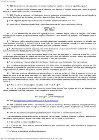 Constituicao-Compilado
http://www.planalto.gov.br/ccivil_03/constituicao/ConstituicaoCompilado.htm[20/10/2014 20:31:49]
Art. 228.
São penalmente inimputáveis os menores de dezoito anos, sujeitos às normas da
legislação especial.
Art. 229.
Os pais têm o dever de assistir, criar e educar os filhos menores, e os filhos maiores
têm o dever de ajudar e
amparar os pais na velhice, carência ou enfermidade.
Art. 230.
A família, a sociedade e o Estado têm o dever de amparar as pessoas idosas, assegurando
sua participação na
comunidade, defendendo sua dignidade e bem-estar e garantindo-lhes o
direito à vida.
§ 1º -
Os programas de amparo aos idosos serão executados preferencialmente em seus lares.
§ 2º -
Aos maiores de sessenta e cinco anos é garantida a gratuidade dos transportes coletivos
urbanos.
CAPÍTULO VIII

DOS ÍNDIOS
Art. 231.
São reconhecidos aos índios sua organização social, costumes, línguas, crenças e
tradições, e os direitos
originários sobre as terras que tradicionalmente ocupam,
competindo à União demarcá-las, proteger e fazer respeitar todos os
seus bens.
§ 1º -
São terras tradicionalmente ocupadas pelos índios as por eles habitadas em caráter
permanente, as utilizadas para
suas atividades produtivas, as imprescindíveis à
preservação dos recursos ambientais necessários a seu bem-estar e as
necessárias a sua
reprodução física e cultural, segundo seus usos, costumes e tradições.
§ 2º -
As terras tradicionalmente ocupadas pelos índios destinam-se a sua posse permanente,
cabendo-lhes o usufruto
exclusivo das riquezas do solo, dos rios e dos lagos nelas
existentes.
§ 3º - O aproveitamento dos recursos hídricos, incluídos os
potenciais energéticos, a pesquisa e a lavra das riquezas
minerais em terras indígenas
só podem ser efetivados com autorização do Congresso Nacional, ouvidas as comunidades

afetadas, ficando-lhes assegurada participação nos resultados da lavra, na forma da lei.
§ 4º -
As terras de que trata este artigo são inalienáveis e indisponíveis, e os direitos
sobre elas, imprescritíveis.
§ 5º -
É vedada a remoção dos grupos indígenas de suas terras, salvo, "ad
referendum" do Congresso Nacional, em caso
de catástrofe ou epidemia que ponha em
risco sua população, ou no interesse da soberania do País, após deliberação do

Congresso Nacional, garantido, em qualquer hipótese, o retorno imediato logo que cesse o
risco.
§ 6º - São nulos e extintos, não produzindo efeitos jurídicos, os atos
que tenham por objeto a ocupação, o domínio e a

posse das terras a que se refere este
artigo, ou a exploração das riquezas naturais do solo, dos
rios e dos lagos nelas

existentes, ressalvado relevante interesse público da União, segundo o que dispuser lei
complementar, não gerando a nulidade e
a extinção direito a indenização ou a ações
contra a União, salvo, na forma da lei, quanto às benfeitorias derivadas da ocupação

de boa fé.
§ 7º -
Não se aplica às terras indígenas o disposto no art. 174, § 3º e § 4º.
Art. 232.
Os índios, suas comunidades e organizações são partes legítimas para ingressar em
juízo em defesa de seus
direitos e interesses, intervindo o Ministério Público em todos
os atos do processo.
 TÍTULO IX

Das Disposições Constitucionais Gerais
Art. 233. (Revogado pela Emenda Constitucional nº 28, de
25/05/2000)
Art. 234. É vedado à União, direta ou indiretamente, assumir, em decorrência da
criação de Estado, encargos referentes a
despesas com pessoal inativo e com encargos e
amortizações da dívida interna ou externa da administração pública, inclusive
da
indireta.
Art. 235. Nos dez primeiros anos da criação de Estado,
serão observadas as seguintes normas básicas:
I - a Assembléia Legislativa será composta de dezessete Deputados se a
população do Estado for inferior a seiscentos mil
habitantes, e de vinte e quatro, se
igual ou superior a esse número, até um milhão e quinhentos mil;
II - o
Governo terá no máximo dez Secretarias;
III - o
Tribunal de Contas terá três membros, nomeados, pelo Governador eleito, dentre
brasileiros de comprovada
idoneidade e notório saber;
IV - o
Tribunal de Justiça terá sete Desembargadores;
 