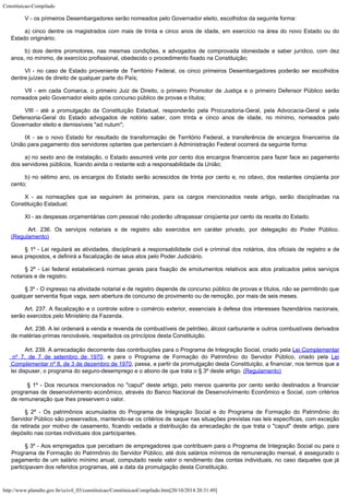 Constituicao-Compilado
http://www.planalto.gov.br/ccivil_03/constituicao/ConstituicaoCompilado.htm[20/10/2014 20:31:49]
V - os
primeiros Desembargadores serão nomeados pelo Governador eleito, escolhidos da seguinte
forma:
a) cinco
dentre os magistrados com mais de trinta e cinco anos de idade, em exercício na área do
novo Estado ou do
Estado originário;
b) dois
dentre promotores, nas mesmas condições, e advogados de comprovada idoneidade e saber
jurídico, com dez
anos, no mínimo, de exercício profissional, obedecido o procedimento
fixado na Constituição;
VI - no caso de Estado proveniente de Território Federal, os cinco primeiros Desembargadores poderão ser escolhidos
dentre juízes de direito de qualquer parte do País;
VII - em
cada Comarca, o primeiro Juiz de Direito, o primeiro Promotor de Justiça e o primeiro
Defensor Público serão
nomeados pelo Governador eleito após concurso público de provas
e títulos;
VIII -
até a promulgação da Constituição Estadual, responderão pela Procuradoria-Geral,
pela Advocacia-Geral e pela
Defensoria-Geral do Estado advogados de notório saber, com
trinta e cinco anos de idade, no mínimo, nomeados pelo
Governador eleito e demissíveis
"ad nutum";
IX - se o
novo Estado for resultado de transformação de Território Federal, a transferência de
encargos financeiros da
União para pagamento dos servidores optantes que pertenciam à
Administração Federal ocorrerá da seguinte forma:
a) no
sexto ano de instalação, o Estado assumirá vinte por cento dos encargos financeiros
para fazer face ao pagamento
dos servidores públicos, ficando ainda o restante sob a
responsabilidade da União;
b) no
sétimo ano, os encargos do Estado serão acrescidos de trinta por cento e, no oitavo, dos
restantes cinqüenta por
cento;
X - as
nomeações que se seguirem às primeiras, para os cargos mencionados neste artigo, serão
disciplinadas na
Constituição Estadual;
XI - as
despesas orçamentárias com pessoal não poderão ultrapassar cinqüenta por cento da
receita do Estado.
Art. 236. Os serviços notariais e de registro são exercidos em caráter
privado, por delegação do Poder Público.
(Regulamento)
§ 1º -
Lei regulará as atividades, disciplinará a responsabilidade civil e criminal dos
notários, dos oficiais de registro e de
seus prepostos, e definirá a fiscalização de
seus atos pelo Poder Judiciário.
§ 2º -
Lei federal estabelecerá normas gerais para fixação de emolumentos relativos aos atos
praticados pelos serviços
notariais e de registro.
§ 3º - O ingresso na atividade notarial e de registro depende de concurso
público de provas e títulos, não se permitindo que
qualquer serventia fique vaga, sem
abertura de concurso de provimento ou de remoção, por mais de seis meses.
Art. 237. A fiscalização e o controle sobre o comércio exterior,
essenciais à defesa dos interesses fazendários nacionais,
serão exercidos pelo
Ministério da Fazenda.
Art. 238. A lei ordenará a venda e revenda de combustíveis de petróleo,
álcool carburante e outros combustíveis derivados
de matérias-primas renováveis,
respeitados os princípios desta Constituição.
Art. 239. A arrecadação decorrente das contribuições para o Programa de
Integração Social, criado pela Lei Complementar
nº 7, de 7 de setembro de 1970, e para
o Programa de Formação do Patrimônio do Servidor Público, criado pela Lei
Complementar nº 8, de 3 de dezembro de 1970, passa, a partir da promulgação desta Constituição, a
financiar, nos termos que a
lei dispuser, o programa do seguro-desemprego e o abono de que
trata o § 3º deste artigo. (Regulamento)
§ 1º - Dos recursos mencionados no "caput"
deste artigo, pelo menos quarenta por cento serão destinados a financiar
programas de
desenvolvimento econômico, através do Banco Nacional de Desenvolvimento Econômico e
Social, com critérios
de remuneração que lhes preservem o valor.
§ 2º -
Os patrimônios acumulados do Programa de Integração Social e do Programa de Formação
do Patrimônio do
Servidor Público são preservados, mantendo-se os critérios de saque
nas situações previstas nas leis específicas, com exceção
da retirada por motivo de
casamento, ficando vedada a distribuição da arrecadação de que trata o
"caput" deste artigo, para
depósito nas contas individuais dos participantes.
§ 3º -
Aos empregados que percebam de empregadores que contribuem para o Programa de Integração
Social ou para o
Programa de Formação do Patrimônio do Servidor Público, até dois
salários mínimos de remuneração mensal, é assegurado o
pagamento de um salário
mínimo anual, computado neste valor o rendimento das contas individuais, no caso daqueles
que já
participavam dos referidos programas, até a data da promulgação desta
Constituição.
 