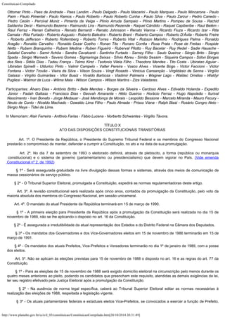Constituicao-Compilado
http://www.planalto.gov.br/ccivil_03/constituicao/ConstituicaoCompilado.htm[20/10/2014 20:31:49]
Ottomar Pinto - Paes de Andrade - Paes Landim - Paulo Delgado - Paulo Macarini - Paulo Marques - Paulo Mincarone - Paulo
Paim - Paulo Pimentel - Paulo Ramos - Paulo Roberto - Paulo Roberto Cunha - Paulo Silva - Paulo Zarzur - Pedro Canedo -
Pedro Ceolin - Percival Muniz - Pimenta da Veiga - Plínio Arruda Sampaio - Plínio Martins - Pompeu de Sousa - Rachid
Saldanha Derzi - Raimundo Bezerra - Raimundo Lira - Raimundo Rezende - Raquel Cândido - Raquel Capiberibe - Raul Belém -
Raul Ferraz - Renan Calheiros - Renato Bernardi - Renato Johnsson - Renato Vianna - Ricardo Fiuza - Ricardo Izar - Rita
Camata - Rita Furtado - Roberto Augusto - Roberto Balestra - Roberto Brant - Roberto Campos - Roberto D’Ávila - Roberto Freire
- Roberto Jefferson - Roberto Rollemberg - Roberto Torres - Roberto Vital - Robson Marinho - Rodrigues Palma - Ronaldo
Aragão - Ronaldo Carvalho - Ronaldo Cezar Coelho - Ronan Tito - Ronaro Corrêa - Rosa Prata - Rose de Freitas - Rospide
Netto - Rubem Branquinho - Rubem Medina - Ruben Figueiró - Ruberval Pilotto - Ruy Bacelar - Ruy Nedel - Sadie Hauache -
Salatiel Carvalho - Samir Achôa - Sandra Cavalcanti - Santinho Furtado - Sarney Filho - Saulo Queiroz - Sérgio Brito - Sérgio
Spada - Sérgio Werneck - Severo Gomes - Sigmaringa Seixas - Sílvio Abreu - Simão Sessim - Siqueira Campos - Sólon Borges
dos Reis - Stélio Dias - Tadeu França - Telmo Kirst - Teotonio Vilela Filho - Theodoro Mendes - Tito Costa - Ubiratan Aguiar -
Ubiratan Spinelli - Uldurico Pinto - Valmir Campelo - Valter Pereira - Vasco Alves - Vicente Bogo - Victor Faccioni - Victor
Fontana - Victor Trovão - Vieira da Silva - Vilson Souza - Vingt Rosado - Vinicius Cansanção - Virgildásio de Senna - Virgílio

Galassi - Virgílio Guimarães - Vitor Buaiz - Vivaldo Barbosa - Vladimir Palmeira -
Wagner Lago - Waldec Ornélas - Waldyr
Pugliesi - Walmor de Luca -
Wilma Maia - Wilson
Campos - Wilson Martins - Ziza Valadares.
Participantes: Álvaro Dias - Antônio
Britto - Bete Mendes - Borges da Silveira - Cardoso Alves - Edivaldo Holanda - Expedito

Júnior - Fadah Gattass - Francisco Dias - Geovah Amarante - Hélio Gueiros - Horácio
Ferraz - Hugo Napoleão - Iturival
Nascimento - Ivan Bonato - Jorge Medauar - José
Mendonça de Morais - Leopoldo Bessone - Marcelo Miranda - Mauro Fecury -
Neuto de Conto -
Nivaldo Machado - Oswaldo Lima Filho - Paulo Almada - Prisco Viana - Ralph Biasi -
Rosário Congro Neto -
Sérgio Naya - Tidei de Lima.
In Memoriam: Alair Ferreira - Antônio
Farias - Fábio Lucena - Norberto Schwantes - Virgílio Távora.
TÍTULO X
ATO DAS DISPOSIÇÕES CONSTITUCIONAIS TRANSITÓRIAS
        Art. 1º. O Presidente da República, o Presidente do Supremo
Tribunal Federal e os membros do Congresso Nacional
prestarão o compromisso de manter,
defender e cumprir a Constituição, no ato e na data de sua promulgação.
        Art. 2º. No dia 7 de setembro de 1993 o eleitorado definirá,
através de plebiscito, a forma (república ou monarquia
constitucional) e o sistema de
governo (parlamentarismo ou presidencialismo) que devem vigorar no País. (Vide emenda
Constitucional nº 2, de 1992)
        § 1º - Será assegurada gratuidade na livre
divulgação dessas formas e sistemas, através dos meios de comunicação de
massa
cessionários de serviço público.
        § 2º -
O Tribunal Superior Eleitoral, promulgada a Constituição, expedirá as normas
regulamentadoras deste artigo.
        Art. 3º.
A revisão constitucional será realizada após cinco anos, contados da promulgação da
Constituição, pelo voto da
maioria absoluta dos membros do Congresso Nacional, em
sessão unicameral.
        Art. 4º.
O mandato do atual Presidente da República terminará em 15 de março de 1990.
        §
1º - A primeira eleição para Presidente da
República após a promulgação da Constituição será realizada no dia 15 de
novembro
de 1989, não se lhe aplicando o disposto no art. 16 da Constituição.
        § 2º - É assegurada a irredutibilidade da atual
representação dos Estados e do Distrito Federal na Câmara dos Deputados.
        § 3º -
Os mandatos dos Governadores e dos Vice-Governadores eleitos em 15 de novembro de 1986
terminarão em 15 de
março de 1991.
        § 4º - Os mandatos dos atuais Prefeitos,
Vice-Prefeitos e Vereadores terminarão no dia 1º de janeiro de 1989, com a posse
dos
eleitos.
        Art. 5º. Não se aplicam às eleições previstas
para 15 de novembro de 1988 o disposto no art. 16 e as regras do art. 77 da

Constituição.
        § 1º -
Para as eleições de 15 de novembro de 1988 será exigido domicílio eleitoral na
circunscrição pelo menos durante os
quatro meses anteriores ao pleito, podendo os
candidatos que preencham este requisito, atendidas as demais exigências da lei,
ter seu
registro efetivado pela Justiça Eleitoral após a promulgação da Constituição.
        § 2º - Na ausência de norma legal
específica, caberá ao Tribunal Superior Eleitoral editar as normas necessárias à

realização das eleições de 1988, respeitada a legislação vigente.
        § 3º -
Os atuais parlamentares federais e estaduais eleitos Vice-Prefeitos, se convocados a
exercer a função de Prefeito,
 
