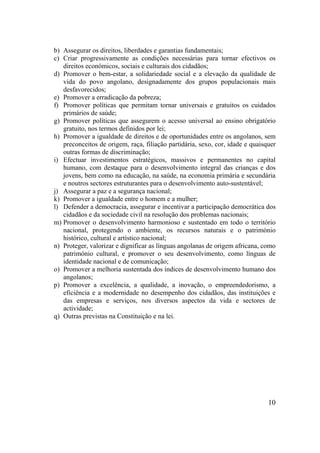 10
b) Assegurar os direitos, liberdades e garantias fundamentais;
c) Criar progressivamente as condições necessárias para tornar efectivos os
direitos económicos, sociais e culturais dos cidadãos;
d) Promover o bem-estar, a solidariedade social e a elevação da qualidade de
vida do povo angolano, designadamente dos grupos populacionais mais
desfavorecidos;
e) Promover a erradicação da pobreza;
f) Promover políticas que permitam tornar universais e gratuitos os cuidados
primários de saúde;
g) Promover políticas que assegurem o acesso universal ao ensino obrigatório
gratuito, nos termos definidos por lei;
h) Promover a igualdade de direitos e de oportunidades entre os angolanos, sem
preconceitos de origem, raça, filiação partidária, sexo, cor, idade e quaisquer
outras formas de discriminação;
i) Efectuar investimentos estratégicos, massivos e permanentes no capital
humano, com destaque para o desenvolvimento integral das crianças e dos
jovens, bem como na educação, na saúde, na economia primária e secundária
e noutros sectores estruturantes para o desenvolvimento auto-sustentável;
j) Assegurar a paz e a segurança nacional;
k) Promover a igualdade entre o homem e a mulher;
l) Defender a democracia, assegurar e incentivar a participação democrática dos
cidadãos e da sociedade civil na resolução dos problemas nacionais;
m) Promover o desenvolvimento harmonioso e sustentado em todo o território
nacional, protegendo o ambiente, os recursos naturais e o património
histórico, cultural e artístico nacional;
n) Proteger, valorizar e dignificar as línguas angolanas de origem africana, como
património cultural, e promover o seu desenvolvimento, como línguas de
identidade nacional e de comunicação;
o) Promover a melhoria sustentada dos índices de desenvolvimento humano dos
angolanos;
p) Promover a excelência, a qualidade, a inovação, o empreendedorismo, a
eficiência e a modernidade no desempenho dos cidadãos, das instituições e
das empresas e serviços, nos diversos aspectos da vida e sectores de
actividade;
q) Outras previstas na Constituição e na lei.
 