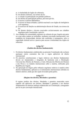 12
a) A titularidade de órgãos de soberania;
b) Os direitos eleitorais, nos termos da lei;
c) A criação ou participação em partidos políticos;
d) Os direitos de participação política, previstos por lei;
e) O acesso à carreira diplomática;
f) O acesso às forças armadas, à polícia nacional e aos órgãos de inteligência
e de segurança;
g) O exercício de funções na administração directa do Estado, nos termos da
lei;
h) Os demais direitos e deveres reservados exclusivamente aos cidadãos
angolanos pela Constituição e pela lei.
3. Aos cidadãos de comunidades regionais ou culturais de que Angola seja parte
ou a que adira, podem ser atribuídos, mediante convenção internacional e em
condições de reciprocidade, direitos não conferidos a estrangeiros, salvo a
capacidade eleitoral activa e passiva para acesso à titularidade dos órgãos de
soberania.
Artigo 26.º
(Âmbito dos direitos fundamentais)
1. Os direitos fundamentais estabelecidos na presente Constituição não excluem
quaisquer outros constantes das leis e regras aplicáveis de direito
internacional.
2. Os preceitos constitucionais e legais relativos aos direitos fundamentais
devem ser interpretados e integrados de harmonia com a Declaração
Universal dos Direitos do Homem, a Carta Africana dos Direitos do Homem
e dos Povos e os tratados internacionais sobre a matéria, ratificados pela
República de Angola.
3. Na apreciação de litígios pelos tribunais angolanos relativos à matéria sobre
direitos fundamentais, aplicam-se os instrumentos internacionais referidos no
número anterior, ainda que não sejam invocados pelas partes.
Artigo 27.º
(Regime dos direitos, liberdades e garantias)
O regime jurídico dos direitos, liberdades e garantias enunciados neste
capítulo são aplicáveis aos direitos, liberdades e garantias e aos direitos
fundamentais de natureza análoga estabelecidos na Constituição, consagrados
por lei ou por convenção internacional.
 