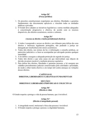 13
Artigo 28.º
(Força jurídica)
1. Os preceitos constitucionais respeitantes aos direitos, liberdades e garantias
fundamentais são directamente aplicáveis e vinculam todas as entidades
públicas e privadas.
2. O Estado deve adoptar as iniciativas legislativas e outras medidas adequadas
à concretização progressiva e efectiva, de acordo com os recursos
disponíveis, dos direitos económicos, sociais e culturais.
Artigo 29.º
(Acesso ao direito e tutela jurisdicional efectiva)
1. A todos é assegurado o acesso ao direito e aos tribunais para defesa dos seus
direitos e interesses legalmente protegidos, não podendo a justiça ser
denegada por insuficiência dos meios económicos.
2. Todos têm direito, nos termos da lei, à informação e consulta jurídicas, ao
patrocínio judiciário e a fazer-se acompanhar por advogado perante qualquer
autoridade.
3. A lei define e assegura a adequada protecção do segredo de justiça.
4. Todos têm direito a que uma causa em que intervenham seja objecto de
decisão em prazo razoável e mediante processo equitativo.
5. Para defesa dos direitos, liberdades e garantias pessoais, a lei assegura aos
cidadãos procedimentos judiciais caracterizados pela celeridade e prioridade,
de modo a obter tutela efectiva e em tempo útil contra ameaças ou violações
desses direitos.
CAPÍTULO II
DIREITOS, LIBERDADES E GARANTIAS FUNDAMENTAIS
SECÇÃO I
DIREITOS E LIBERDADES INDIVIDUAIS E COLECTIVAS
Artigo 30.º
(Direito à vida)
O Estado respeita e protege a vida da pessoa humana, que é inviolável.
Artigo 31.º
(Direito à integridade pessoal)
1. A integridade moral, intelectual e física das pessoas é inviolável.
2. O Estado respeita e protege a pessoa e a dignidade humanas.
 