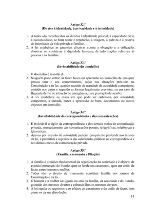 14
Artigo 32.º
(Direito à identidade, à privacidade e à intimidade)
1. A todos são reconhecidos os direitos à identidade pessoal, à capacidade civil,
à nacionalidade, ao bom nome e reputação, à imagem, à palavra e à reserva
de intimidade da vida privada e familiar.
2. A lei estabelece as garantias efectivas contra a obtenção e a utilização,
abusivas ou contrárias à dignidade humana, de informações relativas às
pessoas e às famílias.
Artigo 33.º
(Inviolabilidade do domicílio)
1. O domicílio é inviolável.
2. Ninguém pode entrar ou fazer busca ou apreensão no domicílio de qualquer
pessoa sem o seu consentimento, salvo nas situações previstas na
Constituição e na lei, quando munido de mandado da autoridade competente,
emitido nos casos e segundo as formas legalmente previstas, ou em caso de
flagrante delito ou situação de emergência, para prestação de auxílio.
3. A lei estabelece os casos em que pode ser ordenada, por autoridade
competente, a entrada, busca e apreensão de bens, documentos ou outros
objectos em domicílio.
Artigo 34.º
(Inviolabilidade da correspondência e das comunicações)
1. É inviolável o sigilo da correspondência e dos demais meios de comunicação
privada, nomeadamente das comunicações postais, telegráficas, telefónicas e
telemáticas.
2. Apenas por decisão de autoridade judicial competente proferida nos termos
da lei, é permitida a ingerência das autoridades públicas na correspondência e
nos demais meios de comunicação privada.
Artigo 35.º
(Família, casamento e filiação)
1. A família é o núcleo fundamental da organização da sociedade e é objecto de
especial protecção do Estado, quer se funde em casamento, quer em união de
facto, entre homem e mulher.
2. Todos têm o direito de livremente constituir família nos termos da
Constituição e da lei.
3. O homem e a mulher são iguais no seio da família, da sociedade e do Estado,
gozando dos mesmos direitos e cabendo-lhes os mesmos deveres.
4. A lei regula os requisitos e os efeitos do casamento e da união de facto, bem
como os da sua dissolução.
 