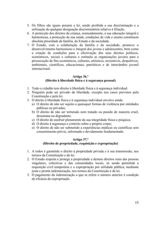 15
5. Os filhos são iguais perante a lei, sendo proibida a sua discriminação e a
utilização de qualquer designação discriminatória relativa à filiação.
6. A protecção dos direitos da criança, nomeadamente, a sua educação integral e
harmoniosa, a protecção da sua saúde, condições de vida e ensino constituem
absoluta prioridade da família, do Estado e da sociedade.
7. O Estado, com a colaboração da família e da sociedade, promove o
desenvolvimento harmonioso e integral dos jovens e adolescentes, bem como
a criação de condições para a efectivação dos seus direitos políticos,
económicos, sociais e culturais e estimula as organizações juvenis para a
prossecução de fins económicos, culturais, artísticos, recreativos, desportivos,
ambientais, científicos, educacionais, patrióticos e de intercâmbio juvenil
internacional.
Artigo 36.º
(Direito à liberdade física e à segurança pessoal)
1. Todo o cidadão tem direito à liberdade física e à segurança individual.
2. Ninguém pode ser privado da liberdade, excepto nos casos previstos pela
Constituição e pela lei.
3. O direito à liberdade física e à segurança individual envolve ainda:
a) O direito de não ser sujeito a quaisquer formas de violência por entidades
públicas ou privadas;
b) O direito de não ser torturado nem tratado ou punido de maneira cruel,
desumana ou degradante;
c) O direito de usufruir plenamente da sua integridade física e psíquica;
d) O direito à segurança e controlo sobre o próprio corpo;
e) O direito de não ser submetido a experiências médicas ou científicas sem
consentimento prévio, informado e devidamente fundamentado.
Artigo 37.º
(Direito de propriedade, requisição e expropriação)
1. A todos é garantido o direito à propriedade privada e à sua transmissão, nos
termos da Constituição e da lei.
2. O Estado respeita e protege a propriedade e demais direitos reais das pessoas
singulares, colectivas e das comunidades locais, só sendo permitida a
requisição civil temporária e a expropriação por utilidade pública, mediante
justa e pronta indemnização, nos termos da Constituição e da lei.
3. O pagamento da indemnização a que se refere o número anterior é condição
de eficácia da expropriação.
 